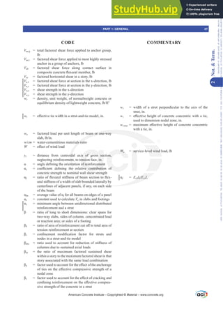 Vua,g = total factored shear force applied to anchor group,
lb
Vua,i = factored shear force applied to most highly stressed
anchor in a group of anchors, lb
Vuh = factored shear force along contact surface in
FRPSRVLWHFRQFUHWHÀH[XUDOPHPEHUOE
Vus = factored horizontal shear in a story, lb
VX[ = factored shear force at section in the x-direction, lb
Vu,y = factored shear force at section in the y-direction, lb
VQ[ = shear strength in the x-direction
Vn,y = shear strength in the y-direction
wc = density, unit weight, of normalweight concrete or
HTXLOLEULXPGHQVLWRIOLJKWZHLJKWFRQFUHWHOEIW3
wt H൵HFWLYHWLHZLGWKLQDVWUXWDQGWLHPRGHOLQ
wu = factored load per unit length of beam or one-way
VODEOELQ
wFP = water-cementitious materials ratio
W H൵HFWRIZLQGORDG
yt = distance from centroidal axis of gross section,
neglecting reinforcement, to tension face, in.
Į DQJOHGH¿QLQJWKHRULHQWDWLRQRIUHLQIRUFHPHQW
Įc FRH൶FLHQW GH¿QLQJ WKH UHODWLYH FRQWULEXWLRQ RI
concrete strength to nominal wall shear strength
Įf UDWLRRIÀH[XUDOVWL൵QHVVRIEHDPVHFWLRQWRÀH[-
XUDOVWL൵QHVVRIDZLGWKRIVODEERXQGHGODWHUDOOE
centerlines of adjacent panels, if any, on each side
of the beam
ĮIP DYHUDJHYDOXHRIĮf for all beams on edges of a panel
Įs = constant used to calculate Vc in slabs and footings
Į1 = minimum angle between unidirectional distributed
reinforcement and a strut
ȕ UDWLRRIORQJWRVKRUWGLPHQVLRQVFOHDUVSDQVIRU
two-way slabs, sides of column, concentrated load
or reaction area; or sides of a footing
ȕb UDWLRRIDUHDRIUHLQIRUFHPHQWFXWR൵WRWRWDODUHDRI
tension reinforcement at section
ȕc FRQ¿QHPHQW PRGL¿FDWLRQ IDFWRU IRU VWUXWV DQG
nodes in a strut-and-tie model
ȕdns UDWLRXVHGWRDFFRXQWIRUUHGXFWLRQRIVWL൵QHVVRI
columns due to sustained axial loads
ȕds = the ratio of maximum factored sustained shear
within a story to the maximum factored shear in that
story associated with the same load combination
ȕn IDFWRUXVHGWRDFFRXQWIRUWKHH൵HFWRIWKHDQFKRUDJH
RIWLHVRQWKHH൵HFWLYHFRPSUHVVLYHVWUHQJWKRID
nodal zone
ȕs IDFWRUXVHGWRDFFRXQWIRUWKHH൵HFWRIFUDFNLQJDQG
FRQ¿QLQJUHLQIRUFHPHQWRQWKHH൵HFWLYHFRPSUHV-
sive strength of the concrete in a strut
ws = width of a strut perpendicular to the axis of the
strut, in.
wt H൵HFWLYHKHLJKWRIFRQFUHWHFRQFHQWULFZLWKDWLH
used to dimension nodal zone, in.
wWPD[ PD[LPXP H൵HFWLYH KHLJKW RI FRQFUHWH FRQFHQWULF
with a tie, in.
Wa = service-level wind load, lb
Įf = EcbIbEcsIs
American Concrete Institute – Copyrighted © Material – www.concrete.org
evel wind
de
bIb
I
I E

 cs
E I
s
s s
I
I
eam or one-way
als rat
ida
en
QWD
H
is of gross sec
ension face, in.
RIUHLQIRUFHPHQ
YH FRQWULEXWLR
h
on,
RI
Wa
W
W ser
PART 1: GENERAL 27
CODE COMMENTARY
2
Not.

Term.
Frs|uljkwhg#pdwhuldo#olfhqvhg#wr#Xqlyhuvlw|#ri#Wrurqwr#e|#Fodulydwh#Dqdo|wlfv#+XV,#OOF/#vxevfulswlrqv1whfkvwuhhw1frp/#grzqordghg#rq#534038064#49=3;=64#.3333#e|##Xqlyhuvlw|#ri#Wrurqwr#Xvhu1
#Qr#ixuwkhu#uhsurgxfwlrq#ru#glvwulexwlrq#lv#shuplwwhg1
 