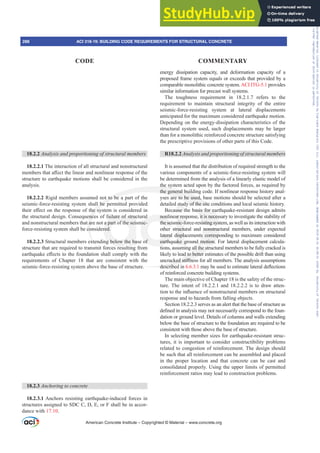 energy dissipation capacity, and deformation capacity of a
proposed frame system equals or exceeds that provided by a
comparable monolithic concrete system.ACI ITG-5.1 provides
similar information for precast wall systems.
The toughness requirement in 18.2.1.7 refers to the
requirement to maintain structural integrity of the entire
seismic-force-resisting system at lateral displacements
anticipated for the maximum considered earthquake motion.
Depending on the energy-dissipation characteristics of the
structural system used, such displacements may be larger
than for a monolithic reinforced concrete structure satisfying
the prescriptive provisions of other parts of this Code.
R18.2.2 $QDOVLVDQGSURSRUWLRQLQJRIVWUXFWXUDOPHPEHUV
It is assumed that the distribution of required strength to the
various components of a seismic-force-resisting system will
be determined from the analysis of a linearly elastic model of
the system acted upon by the factored forces, as required by
the general building code. If nonlinear response history anal-
yses are to be used, base motions should be selected after a
detailed study of the site conditions and local seismic history.
Because the basis for earthquake-resistant design admits
nonlinear response, it is necessary to investigate the stability of
the seismic-force-resisting system, as well as its interaction with
other structural and nonstructural members, under expected
lateral displacements corresponding to maximum considered
earthquake ground motion. For lateral displacement calcula-
tions, assuming all the structural members to be fully cracked is
likely to lead to better estimates of the possible drift than using
XQFUDFNHGVWL൵QHVVIRUDOOPHPEHUV7KHDQDOVLVDVVXPSWLRQV
described in 6.6.3.1PDEHXVHGWRHVWLPDWHODWHUDOGHÀHFWLRQV
of reinforced concrete building systems.
The main objective of Chapter 18 is the safety of the struc-
ture. The intent of 18.2.2.1 and 18.2.2.2 is to draw atten-
WLRQWRWKHLQÀXHQFHRIQRQVWUXFWXUDOPHPEHUVRQVWUXFWXUDO
response and to hazards from falling objects.
Section 18.2.2.3 serves as an alert that the base of structure as
GH¿QHGLQDQDOVLVPDQRWQHFHVVDULOFRUUHVSRQGWRWKHIRXQ-
dation or ground level. Details of columns and walls extending
below the base of structure to the foundation are required to be
consistent with those above the base of structure.
In selecting member sizes for earthquake-resistant struc-
tures, it is important to consider constructibility problems
related to congestion of reinforcement. The design should
be such that all reinforcement can be assembled and placed
in the proper location and that concrete can be cast and
consolidated properly. Using the upper limits of permitted
reinforcement ratios may lead to construction problems.
18.2.2 $QDOVLVDQGSURSRUWLRQLQJRIVWUXFWXUDOPHPEHUV
18.2.2.1 The interaction of all structural and nonstructural
PHPEHUVWKDWD൵HFWWKHOLQHDUDQGQRQOLQHDUUHVSRQVHRIWKH
structure to earthquake motions shall be considered in the
analysis.
18.2.2.2 Rigid members assumed not to be a part of the
seismic-force-resisting system shall be permitted provided
WKHLUH൵HFWRQWKHUHVSRQVHRIWKHVVWHPLVFRQVLGHUHGLQ
the structural design. Consequences of failure of structural
and nonstructural members that are not a part of the seismic-
force-resisting system shall be considered.
18.2.2.3 Structural members extending below the base of
structure that are required to transmit forces resulting from
HDUWKTXDNHH൵HFWVWRWKHIRXQGDWLRQVKDOOFRPSOZLWKWKH
requirements of Chapter 18 that are consistent with the
seismic-force-resisting system above the base of structure.
18.2.3 Anchoring to concrete
18.2.3.1 Anchors resisting earthquake-induced forces in
structures assigned to SDC C, D, E, or F shall be in accor-
dance with 17.10.
American Concrete Institute – Copyrighted © Material – www.concrete.org
288 ACI 318-19: BUILDING CODE REQUIREMENTS FOR STRUCTURAL CONCRETE
CODE COMMENTARY
Frs|uljkwhg#pdwhuldo#olfhqvhg#wr#Xqlyhuvlw|#ri#Wrurqwr#e|#Fodulydwh#Dqdo|wlfv#+XV,#OOF/#vxevfulswlrqv1whfkvwuhhw1frp/#grzqordghg#rq#534038064#49=3;=64#.3333#e|##Xqlyhuvlw|#ri#Wrurqwr#Xvhu1
#Qr#ixuwkhu#uhsurgxfwlrq#ru#glvwulexwlrq#lv#shuplwwhg1
 