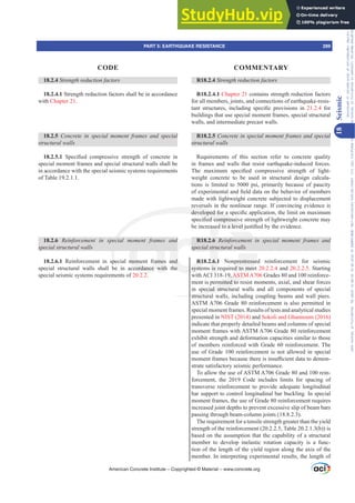 R18.2.4 Strength reduction factors
R18.2.4.1 Chapter 21 contains strength reduction factors
for all members, joints, and connections of earthquake-resis-
WDQW VWUXFWXUHV LQFOXGLQJ VSHFL¿F SURYLVLRQV LQ 21.2.4 for
buildings that use special moment frames, special structural
walls, and intermediate precast walls.
R18.2.5 RQFUHWHLQVSHFLDOPRPHQWIUDPHVDQGVSHFLDO
structural walls
Requirements of this section refer to concrete quality
in frames and walls that resist earthquake-induced forces.
7KH PD[LPXP VSHFL¿HG FRPSUHVVLYH VWUHQJWK RI OLJKW-
weight concrete to be used in structural design calcula-
tions is limited to 5000 psi, primarily because of paucity
RIH[SHULPHQWDODQG¿HOGGDWDRQWKHEHKDYLRURIPHPEHUV
made with lightweight concrete subjected to displacement
reversals in the nonlinear range. If convincing evidence is
GHYHORSHGIRUDVSHFL¿FDSSOLFDWLRQWKHOLPLWRQPD[LPXP
VSHFL¿HGFRPSUHVVLYHVWUHQJWKRIOLJKWZHLJKWFRQFUHWHPD
EHLQFUHDVHGWRDOHYHOMXVWL¿HGEWKHHYLGHQFH
R18.2.6 5HLQIRUFHPHQW LQ VSHFLDO PRPHQW IUDPHV DQG
special structural walls
R18.2.6.1 Nonprestressed reinforcement for seismic
systems is required to meet 20.2.2.4 and 20.2.2.5. Starting
with ACI 318-19, ASTM A706 Grades 80 and 100 reinforce-
ment is permitted to resist moments, axial, and shear forces
in special structural walls and all components of special
structural walls, including coupling beams and wall piers.
ASTM A706 Grade 80 reinforcement is also permitted in
special moment frames. Results of tests and analytical studies
presented in NIST (2014) and Sokoli and Ghannoum (2016)
indicate that properly detailed beams and columns of special
moment frames with ASTM A706 Grade 80 reinforcement
exhibit strength and deformation capacities similar to those
of members reinforced with Grade 60 reinforcement. The
use of Grade 100 reinforcement is not allowed in special
PRPHQWIUDPHVEHFDXVHWKHUHLVLQVX൶FLHQWGDWDWRGHPRQ-
strate satisfactory seismic performance.
To allow the use of ASTM A706 Grade 80 and 100 rein-
forcement, the 2019 Code includes limits for spacing of
transverse reinforcement to provide adequate longitudinal
bar support to control longitudinal bar buckling. In special
moment frames, the use of Grade 80 reinforcement requires
increased joint depths to prevent excessive slip of beam bars
passing through beam-column joints (18.8.2.3).
The requirement for a tensile strength greater than the yield
strength of the reinforcement (20.2.2.5, Table 20.2.1.3(b)) is
based on the assumption that the capability of a structural
member to develop inelastic rotation capacity is a func-
tion of the length of the yield region along the axis of the
member. In interpreting experimental results, the length of
18.2.4 Strength reduction factors
18.2.4.1 Strength reduction factors shall be in accordance
with Chapter 21.
18.2.5 RQFUHWH LQ VSHFLDO PRPHQW IUDPHV DQG VSHFLDO
structural walls
18.2.5.1 6SHFL¿HG FRPSUHVVLYH VWUHQJWK RI FRQFUHWH LQ
special moment frames and special structural walls shall be
in accordance with the special seismic systems requirements
of Table 19.2.1.1.
18.2.6 5HLQIRUFHPHQW LQ VSHFLDO PRPHQW IUDPHV DQG
special structural walls
18.2.6.1 Reinforcement in special moment frames and
special structural walls shall be in accordance with the
special seismic systems requirements of 20.2.2.
American Concrete Institute – Copyrighted © Material – www.concrete.org
PART 5: EARTHQUAKE RESISTANCE 289
CODE COMMENTARY
18
Seismic
Frs|uljkwhg#pdwhuldo#olfhqvhg#wr#Xqlyhuvlw|#ri#Wrurqwr#e|#Fodulydwh#Dqdo|wlfv#+XV,#OOF/#vxevfulswlrqv1whfkvwuhhw1frp/#grzqordghg#rq#534038064#49=3;=64#.3333#e|##Xqlyhuvlw|#ri#Wrurqwr#Xvhu1
#Qr#ixuwkhu#uhsurgxfwlrq#ru#glvwulexwlrq#lv#shuplwwhg1
 