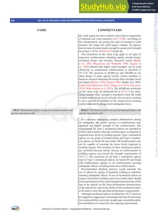 18.2.7 0HFKDQLFDOVSOLFHVLQVSHFLDOPRPHQWIUDPHVDQG
special structural walls
the yield region has been related to the relative magnitudes
of nominal and yield moments (ACI 352R). According to
this interpretation, the greater the ratio of nominal to yield
moment, the longer the yield region. Chapter 20 requires
that the ratio of actual tensile strength to actual yield strength
be at least 1.25 for ASTM A615 Grade 60.
The restrictions on the value of fyt apply to all types of
transverse reinforcement, including spirals, circular hoops,
rectilinear hoops, and crossties. Research results (Budek
et al. 2002; Muguruma and Watanabe 1990; Sugano et
al. 1990) indicate that higher yield strengths can be used
H൵HFWLYHO DV FRQ¿QHPHQW UHLQIRUFHPHQW DV VSHFL¿HG LQ
18.7.5.4. The increases to 80,000 psi and 100,000 psi for
shear design of some special seismic system members is
based on research indicating the design shear strength can be
developed (Wallace 1998; Aoyama 2001; Budek et al. 2002;
Sokoli and Ghannoum 2016; Cheng et al. 2016; Huq et al.
2018; Weber-Kamin et al. 2019). The 60,000 psi restriction
on the value of fyt for deformed bar in 20.2.2.4 for calcu-
lating nominal shear strength is intended to limit the width
of shear cracks at service-level loads. Service-level cracking
is not a concern in members of the seismic-force-resisting
system subjected to design-level earthquake forces.
R18.2.7 0HFKDQLFDOVSOLFHVLQVSHFLDOPRPHQWIUDPHVDQG
special structural walls
In a structure undergoing inelastic deformations during
an earthquake, the tensile stresses in reinforcement may
approach the tensile strength of the reinforcement. The
requirements for Type 2 mechanical splices are intended to
avoid a splice failure when the reinforcement is subjected to
expected stress levels in yielding regions. Type 1 mechanical
splices on any grade of reinforcement and Type 2 mechan-
ical splices on Grade 80 and Grade 100 reinforcement may
not be capable of resisting the stress levels expected in
yielding regions. The locations of these mechanical splices
are restricted because tensile stresses in reinforcement in
yielding regions can exceed the strength requirements of
18.2.7.1. The restriction on all Type 1 mechanical splices
and on Type 2 mechanical splices on Grade 80 and Grade
100 reinforcement applies to all reinforcement resisting
HDUWKTXDNHH൵HFWVLQFOXGLQJWUDQVYHUVHUHLQIRUFHPHQW
Recommended detailing practice would preclude the
use of splices in regions of potential yielding in members
UHVLVWLQJHDUWKTXDNHH൵HFWV,IXVHRIPHFKDQLFDOVSOLFHVLQ
regions of potential yielding cannot be avoided, there should
be documentation on the actual strength characteristics of the
bars to be spliced, on the force-deformation characteristics
of the spliced bar, and on the ability of the mechanical splice
WREHXVHGWRPHHWWKHVSHFL¿HGSHUIRUPDQFHUHTXLUHPHQWV
$OWKRXJKPHFKDQLFDOVSOLFHVDVGH¿QHGEQHHGQRW
be staggered, staggering is encouraged and may be necessary
for constructibility or provide enough space around the splice
for installation or to meet the clear spacing requirements.
American Concrete Institute – Copyrighted © Material – www.concrete.org
290 ACI 318-19: BUILDING CODE REQUIREMENTS FOR STRUCTURAL CONCRETE
CODE COMMENTARY
Frs|uljkwhg#pdwhuldo#olfhqvhg#wr#Xqlyhuvlw|#ri#Wrurqwr#e|#Fodulydwh#Dqdo|wlfv#+XV,#OOF/#vxevfulswlrqv1whfkvwuhhw1frp/#grzqordghg#rq#534038064#49=3;=64#.3333#e|##Xqlyhuvlw|#ri#Wrurqwr#Xvhu1
#Qr#ixuwkhu#uhsurgxfwlrq#ru#glvwulexwlrq#lv#shuplwwhg1
 