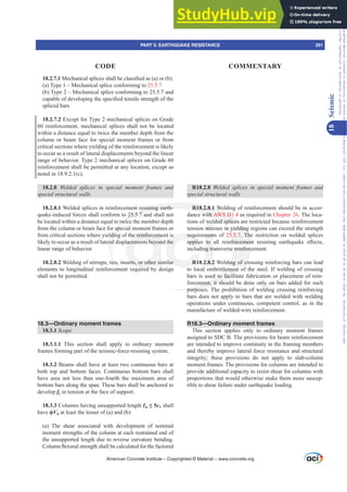 18.2.7.10HFKDQLFDOVSOLFHVVKDOOEHFODVVL¿HGDV D RU E 
D 7SH±0HFKDQLFDOVSOLFHFRQIRUPLQJWR25.5.7
E 7SH±0HFKDQLFDOVSOLFHFRQIRUPLQJWRDQG
FDSDEOHRIGHYHORSLQJWKHVSHFL¿HGWHQVLOHVWUHQJWKRIWKH
spliced bars
18.2.7.2 Except for Type 2 mechanical splices on Grade
60 reinforcement, mechanical splices shall not be located
within a distance equal to twice the member depth from the
column or beam face for special moment frames or from
critical sections where yielding of the reinforcement is likely
to occur as a result of lateral displacements beyond the linear
range of behavior. Type 2 mechanical splices on Grade 60
reinforcement shall be permitted at any location, except as
noted in 18.9.2.1(c).
18.2.8 :HOGHG VSOLFHV LQ VSHFLDO PRPHQW IUDPHV DQG
special structural walls
18.2.8.1 Welded splices in reinforcement resisting earth-
quake-induced forces shall conform to 25.5.7 and shall not
be located within a distance equal to twice the member depth
from the column or beam face for special moment frames or
from critical sections where yielding of the reinforcement is
likely to occur as a result of lateral displacements beyond the
linear range of behavior.
18.2.8.2 Welding of stirrups, ties, inserts, or other similar
elements to longitudinal reinforcement required by design
shall not be permitted.
18.3—Ordinary moment frames
18.3.1 Scope
18.3.1.1 This section shall apply to ordinary moment
frames forming part of the seismic-force-resisting system.
18.3.2 Beams shall have at least two continuous bars at
both top and bottom faces. Continuous bottom bars shall
have area not less than one-fourth the maximum area of
bottom bars along the span. These bars shall be anchored to
develop fy in tension at the face of support.
18.3.3 Columns having unsupported length Ɛu”c1 shall
have ࢥVn at least the lesser of (a) and (b):
(a) The shear associated with development of nominal
moment strengths of the column at each restrained end of
the unsupported length due to reverse curvature bending.
ROXPQÀH[XUDOVWUHQJWKVKDOOEHFDOFXODWHGIRUWKHIDFWRUHG
R18.2.8 :HOGHG VSOLFHV LQ VSHFLDO PRPHQW IUDPHV DQG
special structural walls
R18.2.8.1 Welding of reinforcement should be in accor-
dance with AWS D1.4 as required in Chapter 26. The loca-
tions of welded splices are restricted because reinforcement
tension stresses in yielding regions can exceed the strength
requirements of 25.5.7. The restriction on welded splices
DSSOLHV WR DOO UHLQIRUFHPHQW UHVLVWLQJ HDUWKTXDNH H൵HFWV
including transverse reinforcement.
R18.2.8.2 Welding of crossing reinforcing bars can lead
to local embrittlement of the steel. If welding of crossing
bars is used to facilitate fabrication or placement of rein-
forcement, it should be done only on bars added for such
purposes. The prohibition of welding crossing reinforcing
bars does not apply to bars that are welded with welding
operations under continuous, competent control, as in the
manufacture of welded-wire reinforcement.
R18.3—Ordinary moment frames
This section applies only to ordinary moment frames
assigned to SDC B. The provisions for beam reinforcement
are intended to improve continuity in the framing members
and thereby improve lateral force resistance and structural
integrity; these provisions do not apply to slab-column
moment frames. The provisions for columns are intended to
provide additional capacity to resist shear for columns with
proportions that would otherwise make them more suscep-
tible to shear failure under earthquake loading.
American Concrete Institute – Copyrighted © Material – www.concrete.org
PART 5: EARTHQUAKE RESISTANCE 291
CODE COMMENTARY
18
Seismic
Frs|uljkwhg#pdwhuldo#olfhqvhg#wr#Xqlyhuvlw|#ri#Wrurqwr#e|#Fodulydwh#Dqdo|wlfv#+XV,#OOF/#vxevfulswlrqv1whfkvwuhhw1frp/#grzqordghg#rq#534038064#49=3;=64#.3333#e|##Xqlyhuvlw|#ri#Wrurqwr#Xvhu1
#Qr#ixuwkhu#uhsurgxfwlrq#ru#glvwulexwlrq#lv#shuplwwhg1
 