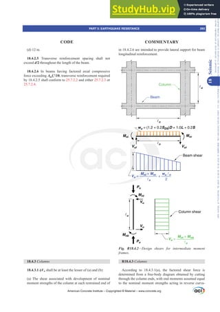 (d) 12 in.
18.4.2.5 Transverse reinforcement spacing shall not
exceed d/2 throughout the length of the beam.
18.4.2.6 In beams having factored axial compressive
force exceeding Ag fcƍ, transverse reinforcement required
by 18.4.2.5 shall conform to 25.7.2.2 and either 25.7.2.3 or
25.7.2.4.
18.4.3 ROXPQV
18.4.3.1 ࢥVn shall be at least the lesser of (a) and (b):
(a) The shear associated with development of nominal
moment strengths of the column at each restrained end of
in 18.4.2.6 are intended to provide lateral support for beam
longitudinal reinforcement.
n
n
u
u
Beam
Column
wu = (1.2 + 0.2SDS)D + 1.0L + 0.2S
Pu
Pu
Mnt
Mnb
Vu
Vu
Mnl Mnr
Vul Vur
Beam shear
Column shear
Vu =
Mnl + Mnr
n
+
wu n
2
Vu =
Mnt + Mnb
u
Fig. R18.4.2²'HVLJQ VKHDUV IRU LQWHUPHGLDWH PRPHQW
IUDPHV
R18.4.3 ROXPQV
According to 18.4.3.1(a), the factored shear force is
determined from a free-body diagram obtained by cutting
through the column ends, with end moments assumed equal
to the nominal moment strengths acting in reverse curva-
American Concrete Institute – Copyrighted © Material – www.concrete.org
PART 5: EARTHQUAKE RESISTANCE 293
CODE COMMENTARY
18
Seismic
Frs|uljkwhg#pdwhuldo#olfhqvhg#wr#Xqlyhuvlw|#ri#Wrurqwr#e|#Fodulydwh#Dqdo|wlfv#+XV,#OOF/#vxevfulswlrqv1whfkvwuhhw1frp/#grzqordghg#rq#534038064#49=3;=64#.3333#e|##Xqlyhuvlw|#ri#Wrurqwr#Xvhu1
#Qr#ixuwkhu#uhsurgxfwlrq#ru#glvwulexwlrq#lv#shuplwwhg1
 