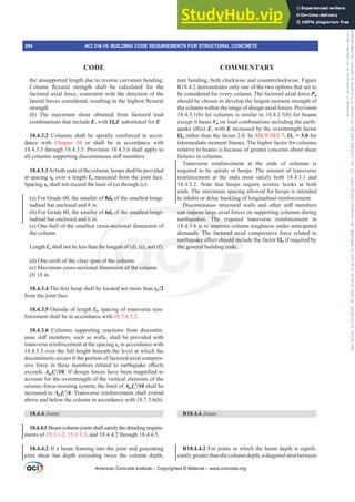 the unsupported length due to reverse curvature bending.
ROXPQ ÀH[XUDO VWUHQJWK VKDOO EH FDOFXODWHG IRU WKH
factored axial force, consistent with the direction of the
ODWHUDOIRUFHVFRQVLGHUHGUHVXOWLQJLQWKHKLJKHVWÀH[XUDO
strength
(b) The maximum shear obtained from factored load
combinations that include E, with ȍoE substituted for E
18.4.3.2 Columns shall be spirally reinforced in accor-
dance with Chapter 10 or shall be in accordance with
18.4.3.3 through 18.4.3.5. Provision 18.4.3.6 shall apply to
DOOFROXPQVVXSSRUWLQJGLVFRQWLQXRXVVWL൵PHPEHUV
18.4.3.3At both ends of the column, hoops shall be provided
at spacing so over a length Ɛo measured from the joint face.
Spacing so shall not exceed the least of (a) through (c):
(a) For Grade 60, the smaller of 8db of the smallest longi-
tudinal bar enclosed and 8 in.
(b) For Grade 80, the smaller of 6db of the smallest longi-
tudinal bar enclosed and 6 in.
(c) One-half of the smallest cross-sectional dimension of
the column
Length Ɛo shall not be less than the longest of (d), (e), and (f):
(d) One-sixth of the clear span of the column
(e) Maximum cross-sectional dimension of the column
(f) 18 in.
18.4.3.47KH¿UVWKRRSVKDOOEHORFDWHGQRWPRUHWKDQso/2
from the joint face.
18.4.3.5 Outside of length Ɛo, spacing of transverse rein-
forcement shall be in accordance with 10.7.6.5.2.
18.4.3.6 Columns supporting reactions from discontin-
XRXVVWL൵PHPEHUVVXFKDVZDOOVVKDOOEHSURYLGHGZLWK
transverse reinforcement at the spacing so in accordance with
18.4.3.3 over the full height beneath the level at which the
discontinuity occurs if the portion of factored axial compres-
VLYH IRUFH LQ WKHVH PHPEHUV UHODWHG WR HDUWKTXDNH H൵HFWV
exceeds Ag fcƍ,IGHVLJQIRUFHVKDYHEHHQPDJQL¿HGWR
account for the overstrength of the vertical elements of the
seismic-force-resisting system, the limit of Ag fcƍ shall be
increased to Ag fcƍ. Transverse reinforcement shall extend
above and below the column in accordance with 18.7.5.6(b).
18.4.4 Joints
18.4.4.1Beam-columnjointsshallsatisfythedetailingrequire-
ments of 15.3.1.2, 15.3.1.3, and 18.4.4.2 through 18.4.4.5.
18.4.4.2 If a beam framing into the joint and generating
joint shear has depth exceeding twice the column depth,
ture bending, both clockwise and counterclockwise. Figure
R18.4.2 demonstrates only one of the two options that are to
be considered for every column. The factored axial force Pu
should be chosen to develop the largest moment strength of
the column within the range of design axial forces. Provision
18.4.3.1(b) for columns is similar to 18.4.2.3(b) for beams
except it bases Vu on load combinations including the earth-
TXDNHH൵HFWE, with E increased by the overstrength factor
ȍo rather than the factor 2.0. In $6(6(,, ȍo = 3.0 for
intermediate moment frames. The higher factor for columns
relative to beams is because of greater concerns about shear
failures in columns.
Transverse reinforcement at the ends of columns is
required to be spirals or hoops. The amount of transverse
reinforcement at the ends must satisfy both 18.4.3.1 and
18.4.3.2. Note that hoops require seismic hooks at both
ends. The maximum spacing allowed for hoops is intended
to inhibit or delay buckling of longitudinal reinforcement.
'LVFRQWLQXRXV VWUXFWXUDO ZDOOV DQG RWKHU VWL൵ PHPEHUV
can impose large axial forces on supporting columns during
earthquakes. The required transverse reinforcement in
18.4.3.6 is to improve column toughness under anticipated
demands. The factored axial compressive force related to
HDUWKTXDNHH൵HFWVKRXOGLQFOXGHWKHIDFWRUȍo if required by
the general building code.
R18.4.4 Joints
R18.4.4.2)RUMRLQWVLQZKLFKWKHEHDPGHSWKLVVLJQL¿-
cantly greater than the column depth, a diagonal strut between
American Concrete Institute – Copyrighted © Material – www.concrete.org
294 ACI 318-19: BUILDING CODE REQUIREMENTS FOR STRUCTURAL CONCRETE
CODE COMMENTARY
Frs|uljkwhg#pdwhuldo#olfhqvhg#wr#Xqlyhuvlw|#ri#Wrurqwr#e|#Fodulydwh#Dqdo|wlfv#+XV,#OOF/#vxevfulswlrqv1whfkvwuhhw1frp/#grzqordghg#rq#534038064#49=3;=64#.3333#e|##Xqlyhuvlw|#ri#Wrurqwr#Xvhu1
#Qr#ixuwkhu#uhsurgxfwlrq#ru#glvwulexwlrq#lv#shuplwwhg1
 