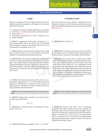 WKHMRLQWFRUQHUVPDQRWEHH൵HFWLYH7KHUHIRUHWKHRGH
requires that joints in which the beam depth exceeds twice
the column depth be designed using the strut-and-tie method
of Chapter 23.
R18.4.4.3 Refer to R18.8.2.2.
R18.4.4.4 The maximum spacing of transverse reinforce-
ment within a joint is consistent with the spacing limits for
reinforcement in columns of intermediate moment frames.
R18.4.4.5 This provision refers to a knee joint in which
beam reinforcement terminates with headed deformed bars.
6XFK MRLQWV UHTXLUH FRQ¿QHPHQW RI WKH KHDGHG EHDP EDUV
DORQJ WKH WRS IDFH RI WKH MRLQW 7KLV FRQ¿QHPHQW FDQ EH
provided by either (a) a column that extends above the top
of the joint or (b) vertical reinforcement hooked around the
beam top reinforcing bars and extending downward into the
joint in addition to the column longitudinal reinforcement.
Detailing guidance and design recommendations for vertical
joint reinforcement may be found in ACI 352R.
18.4.4.7 6KHDU VWUHQJWK UHTXLUHPHQWV IRU EHDPFROXPQ
joints
R18.4.4.7.2 Factored joint shear force is determined
assuming that beams framing into the joint develop end
moments equal to their nominal moment strengths. Conse-
TXHQWOMRLQWVKHDUIRUFHJHQHUDWHGEWKHÀH[XUDOUHLQIRUFH-
ment is calculated for a stress of fy in the reinforcement.
This is consistent with 18.4.2 and 18.4.3 for determination
of minimum design shear strength in beams and columns of
intermediate moment frames.
analysis and design of the joint shall be based on the strut-
and-tie method in accordance with Chapter 23 and (a) and
E VKDOOEHVDWLV¿HG
(a) Design joint shear strength determined in accordance
with Chapter 23VKDOOQRWH[FHHGࢥVn calculated in accor-
dance with 15.4.2.
(b) Detailing requirements of 18.4.4.3 through 18.4.4.5
VKDOOEHVDWLV¿HG
18.4.4.3 Longitudinal reinforcement terminated in a
joint shall extend to the far face of the joint core and shall
be developed in tension in accordance with 18.8.5 and in
compression in accordance with 25.4.9.
18.4.4.4 Spacing of joint transverse reinforcement s shall
not exceed the lesser of 18.4.3.3(a) through (c) within the
height of the deepest beam framing into the joint.
18.4.4.5 Where the top beam longitudinal reinforcement
consists of headed deformed bars that terminate in the joint,
the column shall extend above the top of the joint a distance
at least the depth h of the joint. Alternatively, the beam rein-
forcement shall be enclosed by additional vertical joint rein-
IRUFHPHQWSURYLGLQJHTXLYDOHQWFRQ¿QHPHQWWRWKHWRSIDFH
of the joint.
18.4.4.6 Slab-column joints shall satisfy transverse rein-
forcement requirements of 15.3.2. Where slab-column joint
transverse reinforcement is required, at least one layer of
joint transverse reinforcement shall be placed between the
top and bottom slab reinforcement.
18.4.4.7 6KHDU VWUHQJWK UHTXLUHPHQWV IRU EHDPFROXPQ
joints
18.4.4.7.1 Design shear strength of cast-in-place beam-
column joints shall satisfy:
ࢥVn•Vu
18.4.4.7.2 Vu of the joint shall be determined in accor-
dance with 18.3.4.
18.4.4.7.3 ࢥ shall be in accordance with 21.2.1 for shear.
American Concrete Institute – Copyrighted © Material – www.concrete.org
PART 5: EARTHQUAKE RESISTANCE 295
CODE COMMENTARY
18
Seismic
Frs|uljkwhg#pdwhuldo#olfhqvhg#wr#Xqlyhuvlw|#ri#Wrurqwr#e|#Fodulydwh#Dqdo|wlfv#+XV,#OOF/#vxevfulswlrqv1whfkvwuhhw1frp/#grzqordghg#rq#534038064#49=3;=64#.3333#e|##Xqlyhuvlw|#ri#Wrurqwr#Xvhu1
#Qr#ixuwkhu#uhsurgxfwlrq#ru#glvwulexwlrq#lv#shuplwwhg1
 