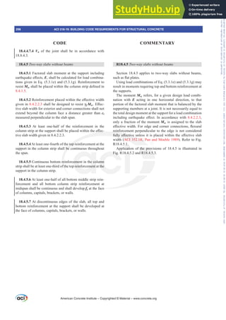 R18.4.5 7ZRZDVODEVZLWKRXWEHDPV
Section 18.4.5 applies to two-way slabs without beams,
VXFKDVÀDWSODWHV
Using load combinations of Eq. (5.3.1e) and (5.3.1g) may
result in moments requiring top and bottom reinforcement at
the supports.
The moment Msc refers, for a given design load combi-
nation with E acting in one horizontal direction, to that
portion of the factored slab moment that is balanced by the
supporting members at a joint. It is not necessarily equal to
the total design moment at the support for a load combination
LQFOXGLQJ HDUWKTXDNH H൵HFW ,Q DFFRUGDQFH ZLWK 8.4.2.2.3,
only a fraction of the moment Msc is assigned to the slab
H൵HFWLYHZLGWK)RUHGJHDQGFRUQHUFRQQHFWLRQVÀH[XUDO
reinforcement perpendicular to the edge is not considered
IXOOH൵HFWLYHXQOHVVLWLVSODFHGZLWKLQWKHH൵HFWLYHVODE
width (ACI 352.1R; Pan and Moehle 1989). Refer to Fig.
R18.4.5.1.
Application of the provisions of 18.4.5 is illustrated in
Fig. R18.4.5.2 and R18.4.5.3.
18.4.4.7.4 Vn of the joint shall be in accordance with
18.8.4.3.
18.4.5 7ZRZDVODEVZLWKRXWEHDPV
18.4.5.1 Factored slab moment at the support including
HDUWKTXDNHH൵HFWVE, shall be calculated for load combina-
tions given in Eq. (5.3.1e) and (5.3.1g). Reinforcement to
resist MscVKDOOEHSODFHGZLWKLQWKHFROXPQVWULSGH¿QHGLQ
8.4.1.5.
18.4.5.25HLQIRUFHPHQWSODFHGZLWKLQWKHH൵HFWLYHZLGWK
given in 8.4.2.2.3 shall be designed to resist Ȗf Msc(൵HF-
tive slab width for exterior and corner connections shall not
extend beyond the column face a distance greater than ct
measured perpendicular to the slab span.
18.4.5.3 At least one-half of the reinforcement in the
FROXPQVWULSDWWKHVXSSRUWVKDOOEHSODFHGZLWKLQWKHH൵HF-
tive slab width given in 8.4.2.2.3.
18.4.5.4 At least one-fourth of the top reinforcement at the
support in the column strip shall be continuous throughout
the span.
18.4.5.5 Continuous bottom reinforcement in the column
strip shall be at least one-third of the top reinforcement at the
support in the column strip.
18.4.5.6 At least one-half of all bottom middle strip rein-
forcement and all bottom column strip reinforcement at
midspan shall be continuous and shall develop fy at the face
of columns, capitals, brackets, or walls.
18.4.5.7 At discontinuous edges of the slab, all top and
bottom reinforcement at the support shall be developed at
the face of columns, capitals, brackets, or walls.
American Concrete Institute – Copyrighted © Material – www.concrete.org
296 ACI 318-19: BUILDING CODE REQUIREMENTS FOR STRUCTURAL CONCRETE
CODE COMMENTARY
Frs|uljkwhg#pdwhuldo#olfhqvhg#wr#Xqlyhuvlw|#ri#Wrurqwr#e|#Fodulydwh#Dqdo|wlfv#+XV,#OOF/#vxevfulswlrqv1whfkvwuhhw1frp/#grzqordghg#rq#534038064#49=3;=64#.3333#e|##Xqlyhuvlw|#ri#Wrurqwr#Xvhu1
#Qr#ixuwkhu#uhsurgxfwlrq#ru#glvwulexwlrq#lv#shuplwwhg1
 