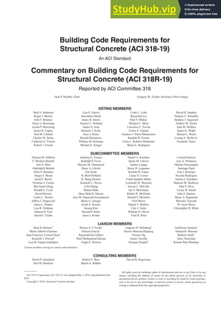 Building Code Requirements for
Structural Concrete (ACI 318-19)
An ACI Standard
Commentary on Building Code Requirements for
Structural Concrete (ACI 318R-19)
Reported by ACI Committee 318
Jack P. Moehle, Chair Gregory M. Zeisler, Secretary (Non-voting)
VOTING MEMBERS
Neal S. Anderson
Roger J. Becker
John F. Bonacci
Dean A. Browning
JoAnn P. Browning
James R. Cagley
Ned M. Cleland
Charles W. Dolan
Catherine E. French
Robert J. Frosch
Luis E. Garcia
Satyendra Ghosh
James R. Harris
Terence C. Holland
James O. Jirsa
Dominic J. Kelly
Gary J. Klein
Ronald Klemencic
William M. Klorman
Michael E. Kreger
Colin L. Lobo
Raymond Lui
Paul F. Mlakar
Michael C. Mota
Lawrence C. Novak
Carlos E. Ospina
Gustavo J. Parra-Montesinos
Randall W. Poston
Carin L. Roberts-Wollmann
Mario E. Rodriguez
David H. Sanders
7KRPDV6FKDH൵HU
Stephen J. Seguirant
Andrew W. Taylor
John W. Wallace
James K. Wight
Sharon L. Wood
Loring A. Wyllie Jr.
Fernando Yanez
SUBCOMMITTEE MEMBERS
Theresa M. Ahlborn
F. Michael Bartlett
Asit N. Baxi
Abdeldjelil Belarbi
Allan P. Bommer
Sergio F. Brena
Jared E. Brewe
Nicholas J. Carino
Min Yuan Cheng
Ronald A. Cook
David Darwin
Curtis L. Decker
-H൵UH-'UDJRYLFK
Jason L. Draper
Lisa R. Feldman
Damon R. Fick
David C. Fields
Anthony E. Fiorato
Rudolph P. Frizzi
Wassim M. Ghannoum
Harry A. Gleich
Zen Hoda
R. Brett Holland
R. Doug Hooton
Kenneth C. Hover
I-chi Huang
Matias Hube
Mary Beth D. Hueste
Jose M. Izquierdo-Encarnacion
Maria G. Juenger
Keith E. Kesner
Insung Kim
Donald P. Kline
Jason J. Krohn
Daniel A. Kuchma
James M. LaFave
Andres Lepage
Remy D. Lequesne
Ricardo R. Lopez
Laura N. Lowes
Frank Stephen Malits
Leonardo M. Massone
Steven L. McCabe
Ian S. McFarlane
Robert R. McGlohn
Donald F. Meinheit
Fred Meyer
Daniel T. Mullins
Clay J. Naito
William H. Oliver
Viral B. Patel
Conrad Paulson
Jose A. Pincheira
Mehran Pourzanjani
Santiago Pujol
Jose I. Restrepo
Nicolas Rodrigues
Andrea J. Schokker
Bahram M. Shahrooz
John F. Silva
Lesley H. Sneed
John F. Stanton
Bruce A. Suprenant
Miroslav Vejvoda
W. Jason Weiss
Christopher D. White
LIAISON MEMBERS
Raul D. Bertero*
Mario Alberto Chiorino
Juan Francisco Correal Daza*
Kenneth J. Elwood*
Luis B. Fargier-Gabaldon
Werner A. F. Fuchs*
Patricio Garcia*
Raymond Ian Gilbert
Wael Mohammed Hassan
Angel E. Herrera
Augusto H. Holmberg*
Hector Monzon-Despang
Ernesto Ng
Guney Ozcebe
Enrique Pasquel*
Guillermo Santana*
Ahmed B. Shuraim
Roberto Stark*
Julio Timerman
Roman Wan-Wendner
*
Liaison members serving on various subcommittees.
CONSULTING MEMBERS
David P. Gustafson
Neil M. Hawkins
Robert F. Mast
Basile G. Rabbat
David M. Rogowsky
ACI 318-19 supersedes ACI 318-14, was adopted May 3, 2019, and published June
2019.
Copyright © 2019, American Concrete Institute.
All rights reserved including rights of reproduction and use in any form or by any
means, including the making of copies by any photo process, or by electronic or
mechanical device, printed, written, or oral, or recording for sound or visual reproduc-
tion or for use in any knowledge or retrieval system or device, unless permission in
writing is obtained from the copyright proprietors.
 