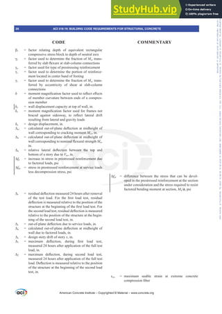 ȕ1 = factor relating depth of equivalent rectangular
compressive stress block to depth of neutral axis
Ȗf = factor used to determine the fraction of Msc trans-
IHUUHGEVODEÀH[XUHDWVODEFROXPQFRQQHFWLRQV
Ȗp = factor used for type of prestressing reinforcement
Ȗs = factor used to determine the portion of reinforce-
ment located in center band of footing
Ȗv = factor used to determine the fraction of Msc trans-
ferred by eccentricity of shear at slab-column
connections
į PRPHQWPDJQL¿FDWLRQIDFWRUXVHGWRUHÀHFWH൵HFWV
of member curvature between ends of a compres-
sion member
įc = wall displacement capacity at top of wall, in.
įs PRPHQWPDJQL¿FDWLRQIDFWRUXVHGIRUIUDPHVQRW
EUDFHG DJDLQVW VLGHVZD WR UHÀHFW ODWHUDO GULIW
resulting from lateral and gravity loads
įu = design displacement, in.
¨cr FDOFXODWHGRXWRISODQHGHÀHFWLRQDWPLGKHLJKWRI
wall corresponding to cracking moment Mcr, in.
¨n FDOFXODWHGRXWRISODQHGHÀHFWLRQDWPLGKHLJKWRI
ZDOOFRUUHVSRQGLQJWRQRPLQDOÀH[XUDOVWUHQJWKMn,
in.
¨o UHODWLYH ODWHUDO GHÀHFWLRQ EHWZHHQ WKH WRS DQG
bottom of a story due to Vus, in.
¨fp = increase in stress in prestressed reinforcement due
to factored loads, psi
¨fps = stress in prestressed reinforcement at service loads
less decompression stress, psi
¨r UHVLGXDOGHÀHFWLRQPHDVXUHGKRXUVDIWHUUHPRYDO
RI WKH WHVW ORDG )RU WKH ¿UVW ORDG WHVW UHVLGXDO
GHÀHFWLRQLVPHDVXUHGUHODWLYHWRWKHSRVLWLRQRIWKH
VWUXFWXUHDWWKHEHJLQQLQJRIWKH¿UVWORDGWHVW)RU
WKHVHFRQGORDGWHVWUHVLGXDOGHÀHFWLRQLVPHDVXUHG
relative to the position of the structure at the begin-
ning of the second load test, in.
¨s RXWRISODQHGHÀHFWLRQGXHWRVHUYLFHORDGVLQ
¨u FDOFXODWHGRXWRISODQHGHÀHFWLRQDWPLGKHLJKWRI
wall due to factored loads, in.
¨[ = design story drift of story [, in.
¨1 PD[LPXP GHÀHFWLRQ GXULQJ ¿UVW ORDG WHVW
measured 24 hours after application of the full test
load, in.
¨2 PD[LPXP GHÀHFWLRQ GXULQJ VHFRQG ORDG WHVW
measured 24 hours after application of the full test
ORDG'HÀHFWLRQLVPHDVXUHGUHODWLYHWRWKHSRVLWLRQ
of the structure at the beginning of the second load
test, in.
¨fpt GL൵HUHQFH EHWZHHQ WKH VWUHVV WKDW FDQ EH GHYHO-
oped in the prestressed reinforcement at the section
under consideration and the stress required to resist
factored bending moment at section, MuࢥSVL
İcu = maximum usable strain at extreme concrete
FRPSUHVVLRQ¿EHU
American Concrete Institute – Copyrighted © Material – www.concrete.org
൵HUHQFH E
oped in
LJKWRI
ment Mcr
M
M , in.
FWLRQDWP
PLQDOÀ
WLRQ
to
re
nfo
ZHHQ WKH WRS
n.
ed reinforcemen
ment at service
G
due
ds
28 ACI 318-19: BUILDING CODE REQUIREMENTS FOR STRUCTURAL CONCRETE
CODE COMMENTARY
Frs|uljkwhg#pdwhuldo#olfhqvhg#wr#Xqlyhuvlw|#ri#Wrurqwr#e|#Fodulydwh#Dqdo|wlfv#+XV,#OOF/#vxevfulswlrqv1whfkvwuhhw1frp/#grzqordghg#rq#534038064#49=3;=64#.3333#e|##Xqlyhuvlw|#ri#Wrurqwr#Xvhu1
#Qr#ixuwkhu#uhsurgxfwlrq#ru#glvwulexwlrq#lv#shuplwwhg1
 
