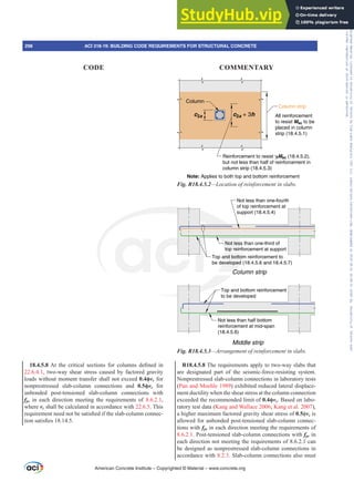 Column
c2a c2a + 3h
Column strip
All reinforcement
to resist Msc to be
placed in column
strip (18.4.5.1)
Reinforcement to resist γfMsc (18.4.5.2),
but not less than half of reinforcement in
column strip (18.4.5.3)
Note: Applies to both top and bottom reinforcement
Fig. R18.4.5.2²/RFDWLRQRIUHLQIRUFHPHQWLQVODEV
Not less than one-fourth
of top reinforcement at
support (18.4.5.4)
Top and bottom reinforcement to
be developed (18.4.5.6 and 18.4.5.7)
Top and bottom reinforcement
to be developed
Column strip
Middle strip
Not less than half bottom
reinforcement at mid-span
(18.4.5.6)
Not less than one-third of
top reinforcement at support
Fig. R18.4.5.3²$UUDQJHPHQWRIUHLQIRUFHPHQWLQVODEV
R18.4.5.8 The requirements apply to two-way slabs that
are designated part of the seismic-force-resisting system.
Nonprestressed slab-column connections in laboratory tests
(Pan and Moehle 1989) exhibited reduced lateral displace-
ment ductility when the shear stress at the column connection
exceeded the recommended limit of ࢥvc. Based on labo-
ratory test data (Kang and Wallace 2006; Kang et al. 2007),
a higher maximum factored gravity shear stress of 0.5ࢥvc is
allowed for unbonded post-tensioned slab-column connec-
tions with fpc in each direction meeting the requirements of
8.6.2.1. Post-tensioned slab-column connections with fpc in
each direction not meeting the requirements of 8.6.2.1 can
be designed as nonprestressed slab-column connections in
accordance with 8.2.3. Slab-column connections also must
18.4.5.8$W WKH FULWLFDO VHFWLRQV IRU FROXPQV GH¿QHG LQ
22.6.4.1, two-way shear stress caused by factored gravity
loads without moment transfer shall not exceed ࢥvc for
nonprestressed slab-column connections and ࢥvc for
unbonded post-tensioned slab-column connections with
fpc in each direction meeting the requirements of 8.6.2.1,
where vc shall be calculated in accordance with 22.6.5. This
UHTXLUHPHQWQHHGQRWEHVDWLV¿HGLIWKHVODEFROXPQFRQQHF-
WLRQVDWLV¿HV
American Concrete Institute – Copyrighted © Material – www.concrete.org
298 ACI 318-19: BUILDING CODE REQUIREMENTS FOR STRUCTURAL CONCRETE
CODE COMMENTARY
Frs|uljkwhg#pdwhuldo#olfhqvhg#wr#Xqlyhuvlw|#ri#Wrurqwr#e|#Fodulydwh#Dqdo|wlfv#+XV,#OOF/#vxevfulswlrqv1whfkvwuhhw1frp/#grzqordghg#rq#534038064#49=3;=64#.3333#e|##Xqlyhuvlw|#ri#Wrurqwr#Xvhu1
#Qr#ixuwkhu#uhsurgxfwlrq#ru#glvwulexwlrq#lv#shuplwwhg1
 