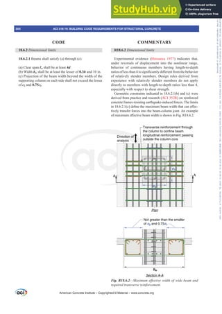 R18.6.2 'LPHQVLRQDOOLPLWV
Experimental evidence (Hirosawa 1977) indicates that,
under reversals of displacement into the nonlinear range,
behavior of continuous members having length-to-depth
UDWLRVRIOHVVWKDQLVVLJQL¿FDQWOGL൵HUHQWIURPWKHEHKDYLRU
of relatively slender members. Design rules derived from
experience with relatively slender members do not apply
directly to members with length-to-depth ratios less than 4,
especially with respect to shear strength.
Geometric constraints indicated in 18.6.2.1(b) and (c) were
derived from practice and research (ACI 352R) on reinforced
concrete frames resisting earthquake-induced forces. The limits
LQ F GH¿QHWKHPD[LPXPEHDPZLGWKWKDWFDQH൵HF-
tively transfer forces into the beam-column joint. An example
RIPD[LPXPH൵HFWLYHEHDPZLGWKLVVKRZQLQ)LJ5
A A
c1
c2
Not greater than the smaller
of c2 and 0.75c1
bw
Plan
Section A-A
Transverse reinforcement through
the column to confine beam
longitudinal reinforcement passing
outside the column core
Direction of
analysis
Fig. R18.6.2²0D[LPXPHৼHFWLYHZLGWKRIZLGHEHDPDQG
UHTXLUHGWUDQVYHUVHUHLQIRUFHPHQW
18.6.2 'LPHQVLRQDOOLPLWV
18.6.2.1 Beams shall satisfy (a) through (c):
(a) Clear span Ɛn shall be at least 4d
(b) Width bw shall be at least the lesser of 0.3h and 10 in.
(c) Projection of the beam width beyond the width of the
supporting column on each side shall not exceed the lesser
of c2 and 0.75c1.
American Concrete Institute – Copyrighted © Material – www.concrete.org
300 ACI 318-19: BUILDING CODE REQUIREMENTS FOR STRUCTURAL CONCRETE
CODE COMMENTARY
Frs|uljkwhg#pdwhuldo#olfhqvhg#wr#Xqlyhuvlw|#ri#Wrurqwr#e|#Fodulydwh#Dqdo|wlfv#+XV,#OOF/#vxevfulswlrqv1whfkvwuhhw1frp/#grzqordghg#rq#534038064#49=3;=64#.3333#e|##Xqlyhuvlw|#ri#Wrurqwr#Xvhu1
#Qr#ixuwkhu#uhsurgxfwlrq#ru#glvwulexwlrq#lv#shuplwwhg1
 