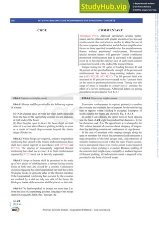 Thompson 1977). Although satisfactory seismic perfor-
mance can be obtained with greater amounts of prestressed
reinforcement, this restriction is needed to allow the use of
WKHVDPHUHVSRQVHPRGL¿FDWLRQDQGGHÀHFWLRQDPSOL¿FDWLRQ
IDFWRUVDVWKRVHVSHFL¿HGLQPRGHOFRGHVIRUVSHFLDOPRPHQW
frames without prestressed reinforcement. Prestressed
special moment frames will generally contain continuous
prestressed reinforcement that is anchored with adequate
cover at or beyond the exterior face of each beam-column
connection located at the ends of the moment frame.
Fatigue testing for 50 cycles of loading between 40 and
SHUFHQWRIWKHVSHFL¿HGWHQVLOHVWUHQJWKRIWKHSUHVWUHVVHG
reinforcement has been a long-standing industry prac-
tice (ACI 423.3R; ACI 423.7). The 80 percent limit was
increased to 85 percent to correspond to the 1 percent limit
on the strain in prestressed reinforcement. Testing over this
range of stress is intended to conservatively simulate the
H൵HFWRIDVHYHUHHDUWKTXDNH$GGLWLRQDOGHWDLOVRQWHVWLQJ
procedures are provided in ACI 423.7.
R18.6.4 7UDQVYHUVHUHLQIRUFHPHQW
7UDQVYHUVHUHLQIRUFHPHQWLVUHTXLUHGSULPDULOWRFRQ¿QH
the concrete and maintain lateral support for the reinforcing
bars in regions where yielding is expected. Examples of
hoops suitable for beams are shown in Fig. R18.6.4.
In earlier Code editions, the upper limit on hoop spacing
was the least of d/4, eight longitudinal bar diameters, 24 tie
bar diameters, and 12 in. The upper limits were changed in the
2011 edition because of concerns about adequacy of longitu-
GLQDOEDUEXFNOLQJUHVWUDLQWDQGFRQ¿QHPHQWLQODUJHEHDPV
In the case of members with varying strength along the
span or members for which the permanent load represents a
large proportion of the total design load, concentrations of
inelastic rotation may occur within the span. If such a condi-
tion is anticipated, transverse reinforcement is also required
in regions where yielding is expected. Because spalling of
the concrete shell might occur, especially at and near regions
RIÀH[XUDOLHOGLQJDOOZHEUHLQIRUFHPHQWLVUHTXLUHGWREH
provided in the form of closed hoops.
18.6.4 7UDQVYHUVHUHLQIRUFHPHQW
18.6.4.1 Hoops shall be provided in the following regions
of a beam:
(a) Over a length equal to twice the beam depth measured
from the face of the supporting column toward midspan,
at both ends of the beam
(b) Over lengths equal to twice the beam depth on both
VLGHVRIDVHFWLRQZKHUHÀH[XUDOLHOGLQJLVOLNHOWRRFFXU
as a result of lateral displacements beyond the elastic
range of behavior.
18.6.4.2 Where hoops are required, primary longitudinal
reinforcing bars closest to the tension and compression faces
shall have lateral support in accordance with 25.7.2.3 and
25.7.2.4 7KH VSDFLQJ RI WUDQVYHUVHO VXSSRUWHG ÀH[XUDO
reinforcing bars shall not exceed 14 in. Skin reinforcement
required by 9.7.2.3 need not be laterally supported.
18.6.4.3 Hoops in beams shall be permitted to be made
up of two pieces of reinforcement: a stirrup having seismic
hooks at both ends and closed by a crosstie. Consecutive
crossties engaging the same longitudinal bar shall have their
GHJUHHKRRNVDWRSSRVLWHVLGHVRIWKHÀH[XUDOPHPEHU
If the longitudinal reinforcing bars secured by the crossties
DUHFRQ¿QHGEDVODERQRQORQHVLGHRIWKHEHDPWKH
90-degree hooks of the crossties shall be placed on that side.
18.6.4.47KH¿UVWKRRSVKDOOEHORFDWHGQRWPRUHWKDQLQ
from the face of a supporting column. Spacing of the hoops
shall not exceed the least of (a) through (d):
(a) d/4
(b) 6 in.
American Concrete Institute – Copyrighted © Material – www.concrete.org
302 ACI 318-19: BUILDING CODE REQUIREMENTS FOR STRUCTURAL CONCRETE
CODE COMMENTARY
Frs|uljkwhg#pdwhuldo#olfhqvhg#wr#Xqlyhuvlw|#ri#Wrurqwr#e|#Fodulydwh#Dqdo|wlfv#+XV,#OOF/#vxevfulswlrqv1whfkvwuhhw1frp/#grzqordghg#rq#534038064#49=3;=64#.3333#e|##Xqlyhuvlw|#ri#Wrurqwr#Xvhu1
#Qr#ixuwkhu#uhsurgxfwlrq#ru#glvwulexwlrq#lv#shuplwwhg1
 