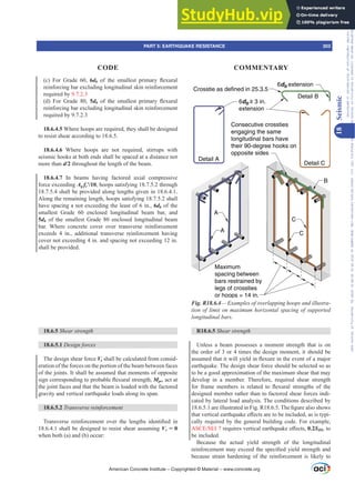 Maximum
spacing between
bars restrained by
legs of crossties
or hoops = 14 in.
Detail A
Detail C
Detail B
A
B
C
Consecutive crossties
engaging the same
longitudinal bars have
their 90-degree hooks on
opposite sides
6db ≥ 3 in.
extension
Crosstie as defined in 25.3.5
6db extension
C
A
Fig. R18.6.4²([DPSOHVRIRYHUODSSLQJKRRSVDQGLOOXVWUD-
WLRQRIOLPLWRQPD[LPXPKRUL]RQWDOVSDFLQJRIVXSSRUWHG
longitudinal bars.
R18.6.5 Shear strength
Unless a beam possesses a moment strength that is on
the order of 3 or 4 times the design moment, it should be
DVVXPHGWKDWLWZLOOLHOGLQÀH[XUHLQWKHHYHQWRIDPDMRU
earthquake. The design shear force should be selected so as
to be a good approximation of the maximum shear that may
develop in a member. Therefore, required shear strength
IRU IUDPH PHPEHUV LV UHODWHG WR ÀH[XUDO VWUHQJWKV RI WKH
designed member rather than to factored shear forces indi-
cated by lateral load analysis. The conditions described by
DUHLOOXVWUDWHGLQ)LJ57KH¿JXUHDOVRVKRZV
WKDWYHUWLFDOHDUWKTXDNHH൵HFWVDUHWREHLQFOXGHGDVLVWSL-
cally required by the general building code. For example,
$6(6(,UHTXLUHVYHUWLFDOHDUWKTXDNHH൵HFWV0.2SDS, to
be included.
Because the actual yield strength of the longitudinal
UHLQIRUFHPHQWPDH[FHHGWKHVSHFL¿HGLHOGVWUHQJWKDQG
because strain hardening of the reinforcement is likely to
(c) For Grade 60, 6db RI WKH VPDOOHVW SULPDU ÀH[XUDO
reinforcing bar excluding longitudinal skin reinforcement
required by 9.7.2.3
(d) For Grade 80, 5db RI WKH VPDOOHVW SULPDU ÀH[XUDO
reinforcing bar excluding longitudinal skin reinforcement
required by 9.7.2.3
18.6.4.5 Where hoops are required, they shall be designed
to resist shear according to 18.6.5.
18.6.4.6 Where hoops are not required, stirrups with
seismic hooks at both ends shall be spaced at a distance not
more than d/2 throughout the length of the beam.
18.6.4.7 In beams having factored axial compressive
force exceeding Ag fcƍ, hoops satisfying 18.7.5.2 through
18.7.5.4 shall be provided along lengths given in 18.6.4.1.
Along the remaining length, hoops satisfying 18.7.5.2 shall
have spacing s not exceeding the least of 6 in., 6db of the
smallest Grade 60 enclosed longitudinal beam bar, and
5db of the smallest Grade 80 enclosed longitudinal beam
bar. Where concrete cover over transverse reinforcement
exceeds 4 in., additional transverse reinforcement having
cover not exceeding 4 in. and spacing not exceeding 12 in.
shall be provided.
18.6.5 Shear strength
18.6.5.1 Design forces
The design shear force Ve shall be calculated from consid-
eration of the forces on the portion of the beam between faces
of the joints. It shall be assumed that moments of opposite
VLJQFRUUHVSRQGLQJWRSUREDEOHÀH[XUDOVWUHQJWKMpr, act at
the joint faces and that the beam is loaded with the factored
gravity and vertical earthquake loads along its span.
18.6.5.2 7UDQVYHUVHUHLQIRUFHPHQW
7UDQVYHUVH UHLQIRUFHPHQW RYHU WKH OHQJWKV LGHQWL¿HG LQ
18.6.4.1 shall be designed to resist shear assuming Vc = 0
when both (a) and (b) occur:
American Concrete Institute – Copyrighted © Material – www.concrete.org
PART 5: EARTHQUAKE RESISTANCE 303
CODE COMMENTARY
18
Seismic
Frs|uljkwhg#pdwhuldo#olfhqvhg#wr#Xqlyhuvlw|#ri#Wrurqwr#e|#Fodulydwh#Dqdo|wlfv#+XV,#OOF/#vxevfulswlrqv1whfkvwuhhw1frp/#grzqordghg#rq#534038064#49=3;=64#.3333#e|##Xqlyhuvlw|#ri#Wrurqwr#Xvhu1
#Qr#ixuwkhu#uhsurgxfwlrq#ru#glvwulexwlrq#lv#shuplwwhg1
 