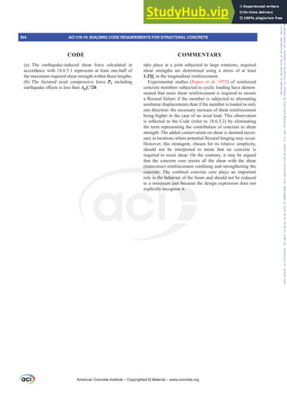 take place at a joint subjected to large rotations, required
shear strengths are determined using a stress of at least
1.25fy in the longitudinal reinforcement.
Experimental studies (Popov et al. 1972) of reinforced
concrete members subjected to cyclic loading have demon-
strated that more shear reinforcement is required to ensure
DÀH[XUDOIDLOXUHLIWKHPHPEHULVVXEMHFWHGWRDOWHUQDWLQJ
nonlinear displacements than if the member is loaded in only
one direction: the necessary increase of shear reinforcement
being higher in the case of no axial load. This observation
LV UHÀHFWHG LQ WKH RGH UHIHU WR   E HOLPLQDWLQJ
the term representing the contribution of concrete to shear
strength. The added conservatism on shear is deemed neces-
VDULQORFDWLRQVZKHUHSRWHQWLDOÀH[XUDOKLQJLQJPDRFFXU
However, this stratagem, chosen for its relative simplicity,
should not be interpreted to mean that no concrete is
required to resist shear. On the contrary, it may be argued
that the concrete core resists all the shear with the shear
WUDQVYHUVH UHLQIRUFHPHQWFRQ¿QLQJDQGVWUHQJWKHQLQJWKH
FRQFUHWH 7KH FRQ¿QHG FRQFUHWH FRUH SODV DQ LPSRUWDQW
role in the behavior of the beam and should not be reduced
to a minimum just because the design expression does not
explicitly recognize it.
(a) The earthquake-induced shear force calculated in
accordance with 18.6.5.1 represents at least one-half of
the maximum required shear strength within those lengths.
(b) The factored axial compressive force Pu including
HDUWKTXDNHH൵HFWVLVOHVVWKDQAg fcƍ.
American Concrete Institute – Copyrighted © Material – www.concrete.org
304 ACI 318-19: BUILDING CODE REQUIREMENTS FOR STRUCTURAL CONCRETE
CODE COMMENTARY
Frs|uljkwhg#pdwhuldo#olfhqvhg#wr#Xqlyhuvlw|#ri#Wrurqwr#e|#Fodulydwh#Dqdo|wlfv#+XV,#OOF/#vxevfulswlrqv1whfkvwuhhw1frp/#grzqordghg#rq#534038064#49=3;=64#.3333#e|##Xqlyhuvlw|#ri#Wrurqwr#Xvhu1
#Qr#ixuwkhu#uhsurgxfwlrq#ru#glvwulexwlrq#lv#shuplwwhg1
 