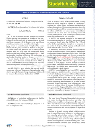 DFWLRQ,QWKHZRUVWFDVHRIZHDNFROXPQVÀH[XUDOLHOGLQJ
can occur at both ends of all columns in a given story,
resulting in a column failure mechanism that can lead to
collapse. Connections with discontinuous columns above the
connection, such as roof-level connections, are exempted if
the column axial load is low, because special moment frame
columns with low axial stress are inherently ductile and
column yielding at such levels is unlikely to create a column
failure mechanism that can lead to collapse.
In 18.7.3.2, the nominal strengths of the beams and
columns are calculated at the joint faces, and those strengths
are compared directly using Eq. (18.7.3.2). The 1995 and
earlier Codes required design strengths to be compared at
the center of the joint, which typically produced similar
UHVXOWVEXWZLWKDGGHGFDOFXODWLRQH൵RUW
In determining the nominal moment strength of a beam
section in negative bending (top in tension), longitudinal
UHLQIRUFHPHQWFRQWDLQHGZLWKLQDQH൵HFWLYHÀDQJHZLGWKRID
top slab that acts monolithically with the beam increases the
beam strength. French and Moehle (1991), on beam-column
subassemblies under lateral loading, indicates that using the
H൵HFWLYH ÀDQJH ZLGWKV GH¿QHG LQ 6.3.2 gives reasonable
estimates of beam negative moment strengths of interior
connections at story displacements approaching 2 percent of
VWRUKHLJKW7KLVH൵HFWLYHZLGWKLVFRQVHUYDWLYHZKHUHWKH
slab terminates in a weak spandrel.
,IFDQQRWEHVDWLV¿HGDWDMRLQWUHTXLUHV
that any positive contribution of the column or columns
LQYROYHGWRWKHODWHUDOVWUHQJWKDQGVWL൵QHVVRIWKHVWUXFWXUH
is to be ignored. Negative contributions of the column or
columns should not be ignored. For example, ignoring the
VWL൵QHVVRIWKHFROXPQVRXJKWQRWWREHXVHGDVDMXVWL¿FD-
tion for reducing the design base shear. If inclusion of those
columns in the analytical model of the building results in an
LQFUHDVHLQWRUVLRQDOH൵HFWVWKHLQFUHDVHVKRXOGEHFRQVLG-
ered as required by the general building code. Furthermore,
the column must be provided with transverse reinforcement
to increase its resistance to shear and axial forces.
R18.7.4 /RQJLWXGLQDOUHLQIRUFHPHQW
The lower limit of the area of longitudinal reinforcement
is to control time-dependent deformations and to have the
yield moment exceed the cracking moment. The upper limit
RI WKH DUHD UHÀHFWV FRQFHUQ IRU UHLQIRUFHPHQW FRQJHVWLRQ
ORDGWUDQVIHUIURPÀRRUHOHPHQWVWRFROXPQ HVSHFLDOOLQ
low-rise construction) and the development of high shear
stresses.
Spalling of the shell concrete, which is likely to occur
QHDUWKHHQGVRIWKHFROXPQLQIUDPHVRIWSLFDOFRQ¿JXUD-
tion, makes lap splices in these locations vulnerable. If lap
splices are to be used at all, they should be located near the
midheight where stress reversal is likely to be limited to a
smaller stress range than at locations near the joints. Trans-
verse reinforcement is required along the lap-splice length
PuXQGHUORDGFRPELQDWLRQVLQFOXGLQJHDUWKTXDNHH൵HFWE,
are less than Ag fcƍ.
18.7.3.27KHÀH[XUDOVWUHQJWKVRIWKHFROXPQVVKDOOVDWLVI
™Mnc•  ™Mnb (18.7.3.2)
where
™Mnc LV VXP RI QRPLQDO ÀH[XUDO VWUHQJWKV RI FROXPQV
framing into the joint, evaluated at the faces of the joint.
ROXPQÀH[XUDOVWUHQJWKVKDOOEHFDOFXODWHGIRUWKHIDFWRUHG
axial force, consistent with the direction of the lateral forces
FRQVLGHUHGUHVXOWLQJLQWKHORZHVWÀH[XUDOVWUHQJWK
™Mnb LV VXP RI QRPLQDO ÀH[XUDO VWUHQJWKV RI WKH EHDPV
framing into the joint, evaluated at the faces of the joint.
In T-beam construction, where the slab is in tension under
moments at the face of the joint, slab reinforcement within
DQH൵HFWLYHVODEZLGWKGH¿QHGLQDFFRUGDQFHZLWK6.3.2 shall
be assumed to contribute to Mnb if the slab reinforcement is
GHYHORSHGDWWKHFULWLFDOVHFWLRQIRUÀH[XUH
Flexural strengths shall be summed such that the column
moments oppose the beam moments. Equation (18.7.3.2)
VKDOOEHVDWLV¿HGIRUEHDPPRPHQWVDFWLQJLQERWKGLUHFWLRQV
in the vertical plane of the frame considered.
18.7.3.3,ILVQRWVDWLV¿HGDWDMRLQWWKHODWHUDO
VWUHQJWKDQGVWL൵QHVVRIWKHFROXPQVIUDPLQJLQWRWKDWMRLQW
VKDOOEHLJQRUHGZKHQFDOFXODWLQJVWUHQJWKDQGVWL൵QHVVRI
the structure. These columns shall conform to 18.14.
18.7.4 /RQJLWXGLQDOUHLQIRUFHPHQW
18.7.4.1 Area of longitudinal reinforcement, Ast, shall be
at least 0.01Ag and shall not exceed 0.06Ag.
18.7.4.2 In columns with circular hoops, there shall be at
least six longitudinal bars.
American Concrete Institute – Copyrighted © Material – www.concrete.org
306 ACI 318-19: BUILDING CODE REQUIREMENTS FOR STRUCTURAL CONCRETE
CODE COMMENTARY
Frs|uljkwhg#pdwhuldo#olfhqvhg#wr#Xqlyhuvlw|#ri#Wrurqwr#e|#Fodulydwh#Dqdo|wlfv#+XV,#OOF/#vxevfulswlrqv1whfkvwuhhw1frp/#grzqordghg#rq#534038064#49=3;=64#.3333#e|##Xqlyhuvlw|#ri#Wrurqwr#Xvhu1
#Qr#ixuwkhu#uhsurgxfwlrq#ru#glvwulexwlrq#lv#shuplwwhg1
 