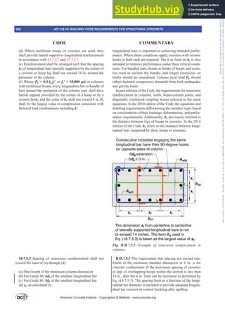 longitudinal bars is important to achieving intended perfor-
mance. Where these conditions apply, crossties with seismic
hooks at both ends are required. The 8 in. limit on hx is also
intended to improve performance under these critical condi-
tions. For bundled bars, bends or hooks of hoops and cross-
ties need to enclose the bundle, and longer extensions on
hooks should be considered. Column axial load Pu should
UHÀHFWIDFWRUHGFRPSUHVVLYHGHPDQGVIURPERWKHDUWKTXDNH
and gravity loads.
In past editions of the Code, the requirements for transverse
reinforcement in columns, walls, beam-column joints, and
diagonally reinforced coupling beams referred to the same
equations. In the 2014 edition of the Code, the equations and
GHWDLOLQJUHTXLUHPHQWVGL൵HUDPRQJWKHPHPEHUWSHVEDVHG
on consideration of their loadings, deformations, and perfor-
mance requirements. Additionally, hx previously referred to
the distance between legs of hoops or crossties. In the 2014
edition of the Code, hx refers to the distance between longi-
tudinal bars supported by those hoops or crossties.
xi xi xi
bc1
bc2
xi
xi
The dimension xi from centerline to centerline
of laterally supported longitudinal bars is not
to exceed 14 inches. The term hx used in
Eq. (18.7.5.3) is taken as the largest value of xi.
Ash1
Ash2
6db ≥ 3 in.
6db extension
Consecutive crossties engaging the same
longitudinal bar have their 90-degree hooks
on opposite sides of column
Fig. R18.7.5.2²([DPSOH RI WUDQVYHUVH UHLQIRUFHPHQW LQ
FROXPQV
R18.7.5.3 The requirement that spacing not exceed one-
fourth of the minimum member dimension or 6 in. is for
FRQFUHWHFRQ¿QHPHQW,IWKHPD[LPXPVSDFLQJRIFURVVWLHV
or legs of overlapping hoops within the section is less than
14 in., then the 4 in. limit can be increased as permitted by
Eq. (18.7.5.3). The spacing limit as a function of the longi-
tudinal bar diameter is intended to provide adequate longitu-
dinal bar restraint to control buckling after spalling.
(d) Where rectilinear hoops or crossties are used, they
shall provide lateral support to longitudinal reinforcement
in accordance with 25.7.2.2 and 25.7.2.3.
(e) Reinforcement shall be arranged such that the spacing
hx of longitudinal bars laterally supported by the corner of
a crosstie or hoop leg shall not exceed 14 in. around the
perimeter of the column.
(f) Where Pu  0.3Ag fcƍ or fcƍ!SVL in columns
with rectilinear hoops, every longitudinal bar or bundle of
bars around the perimeter of the column core shall have
lateral support provided by the corner of a hoop or by a
seismic hook, and the value of hx shall not exceed 8 in. Pu
shall be the largest value in compression consistent with
factored load combinations including E.
18.7.5.3 Spacing of transverse reinforcement shall not
exceed the least of (a) through (d):
(a) One-fourth of the minimum column dimension
(b) For Grade 60, 6db of the smallest longitudinal bar
(c) For Grade 80, 5db of the smallest longitudinal bar
(d) so, as calculated by:
American Concrete Institute – Copyrighted © Material – www.concrete.org
308 ACI 318-19: BUILDING CODE REQUIREMENTS FOR STRUCTURAL CONCRETE
CODE COMMENTARY
Frs|uljkwhg#pdwhuldo#olfhqvhg#wr#Xqlyhuvlw|#ri#Wrurqwr#e|#Fodulydwh#Dqdo|wlfv#+XV,#OOF/#vxevfulswlrqv1whfkvwuhhw1frp/#grzqordghg#rq#534038064#49=3;=64#.3333#e|##Xqlyhuvlw|#ri#Wrurqwr#Xvhu1
#Qr#ixuwkhu#uhsurgxfwlrq#ru#glvwulexwlrq#lv#shuplwwhg1
 