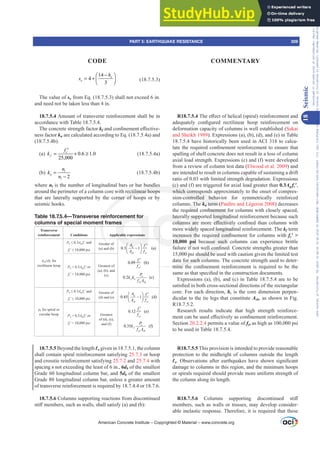 14
4
3
[
o
h
s
−
⎛ ⎞
= + ⎜ ⎟
⎝ ⎠ (18.7.5.3)
The value of so from Eq. (18.7.5.3) shall not exceed 6 in.
and need not be taken less than 4 in.
18.7.5.4 Amount of transverse reinforcement shall be in
accordance with Table 18.7.5.4.
The concrete strength factor kfDQGFRQ¿QHPHQWH൵HFWLYH-
ness factor kn are calculated according to Eq. (18.7.5.4a) and
(18.7.5.4b).
(a) 0.6 1.0
25,000
f
c
k
f
= + ≥
′
(18.7.5.4a)
(b)
2
l
n
l
n
k
n
=
−
(18.7.5.4b)
where nl is the number of longitudinal bars or bar bundles
around the perimeter of a column core with rectilinear hoops
that are laterally supported by the corner of hoops or by
seismic hooks.
Table 18.7.5.4—Transverse reinforcement for
columns of special moment frames
Transverse
reinforcement Conditions Applicable expressions
Ashsbc for
rectilinear hoop
Pu”Ag fcƍDQG
fcƍ”SVL
Greater of
(a) and (b) 0.3 1 (a)
g
ch yt
c
A
A f
f
⎛ ⎞
−
⎜ ⎟
⎝
′
⎠
0.09 (b)
yt
c
f
f
′
0.2 (c)
u
f n
yt ch
P
k k
f A
Pu  0.3Ag fcƍRU
fcƍ!SVL
Greatest of
(a), (b), and
(c)
ȡs for spiral or
circular hoop
Pu”Ag fcƍDQG
fcƍ”SVL
Greater of
(d) and (e) 0.45 1 (d)
g
ch y
c
t
A
A f
f
⎛ ⎞ ′
−
⎜ ⎟
⎝ ⎠
0.12 (e)
yt
c
f
f
′
0.35 (f)
u
f
yt ch
P
k
f A
Pu  0.3Ag fcƍRU
fcƍ!SVL
Greatest
of (d), (e),
and (f)
18.7.5.5 Beyond the length Ɛo given in 18.7.5.1, the column
shall contain spiral reinforcement satisfying 25.7.3 or hoop
and crosstie reinforcement satisfying 25.7.2 and 25.7.4 with
spacing s not exceeding the least of 6 in., 6db of the smallest
Grade 60 longitudinal column bar, and 5db of the smallest
Grade 80 longitudinal column bar, unless a greater amount
of transverse reinforcement is required by 18.7.4.4 or 18.7.6.
18.7.5.6 Columns supporting reactions from discontinued
VWL൵PHPEHUVVXFKDVZDOOVVKDOOVDWLVI D DQG E 
R18.7.5.47KHH൵HFWRIKHOLFDO VSLUDO UHLQIRUFHPHQWDQG
DGHTXDWHO FRQ¿JXUHG UHFWLOLQHDU KRRS UHLQIRUFHPHQW RQ
deformation capacity of columns is well established (Sakai
and Sheikh 1989). Expressions (a), (b), (d), and (e) in Table
18.7.5.4 have historically been used in ACI 318 to calcu-
ODWHWKHUHTXLUHGFRQ¿QHPHQWUHLQIRUFHPHQWWRHQVXUHWKDW
spalling of shell concrete does not result in a loss of column
axial load strength. Expressions (c) and (f) were developed
from a review of column test data (Elwood et al. 2009) and
are intended to result in columns capable of sustaining a drift
ratio of 0.03 with limited strength degradation. Expressions
(c) and (f) are triggered for axial load greater than 0.3Ag fcƍ,
which corresponds approximately to the onset of compres-
sion-controlled behavior for symmetrically reinforced
columns. The kn term (Paultre and Légeron 2008) decreases
WKHUHTXLUHGFRQ¿QHPHQWIRUFROXPQVZLWKFORVHOVSDFHG
laterally supported longitudinal reinforcement because such
FROXPQVDUHPRUHH൵HFWLYHOFRQ¿QHGWKDQFROXPQVZLWK
more widely spaced longitudinal reinforcement. The kf term
LQFUHDVHVWKHUHTXLUHGFRQ¿QHPHQWIRUFROXPQVZLWKfcƍ!
10,000 psi because such columns can experience brittle
IDLOXUHLIQRWZHOOFRQ¿QHGRQFUHWHVWUHQJWKVJUHDWHUWKDQ
15,000 psi should be used with caution given the limited test
data for such columns. The concrete strength used to deter-
PLQH WKH FRQ¿QHPHQW UHLQIRUFHPHQW LV UHTXLUHG WR EH WKH
VDPHDVWKDWVSHFL¿HGLQWKHFRQVWUXFWLRQGRFXPHQWV
Expressions (a), (b), and (c) in Table 18.7.5.4 are to be
VDWLV¿HGLQERWKFURVVVHFWLRQDOGLUHFWLRQVRIWKHUHFWDQJXODU
core. For each direction, bc is the core dimension perpen-
dicular to the tie legs that constitute Ash, as shown in Fig.
R18.7.5.2.
Research results indicate that high strength reinforce-
PHQWFDQEHXVHGH൵HFWLYHODVFRQ¿QHPHQWUHLQIRUFHPHQW
Section 20.2.2.4 permits a value of fyt as high as 100,000 psi
to be used in Table 18.7.5.4.
R18.7.5.5 This provision is intended to provide reasonable
protection to the midheight of columns outside the length
Ɛo 2EVHUYDWLRQV DIWHU HDUWKTXDNHV KDYH VKRZQ VLJQL¿FDQW
damage to columns in this region, and the minimum hoops
or spirals required should provide more uniform strength of
the column along its length.
R18.7.5.6 ROXPQV VXSSRUWLQJ GLVFRQWLQXHG VWL൵

members, such as walls or trusses, may develop consider-
able inelastic response. Therefore, it is required that these
American Concrete Institute – Copyrighted © Material – www.concrete.org
PART 5: EARTHQUAKE RESISTANCE 309
CODE COMMENTARY
18
Seismic
Frs|uljkwhg#pdwhuldo#olfhqvhg#wr#Xqlyhuvlw|#ri#Wrurqwr#e|#Fodulydwh#Dqdo|wlfv#+XV,#OOF/#vxevfulswlrqv1whfkvwuhhw1frp/#grzqordghg#rq#534038064#49=3;=64#.3333#e|##Xqlyhuvlw|#ri#Wrurqwr#Xvhu1
#Qr#ixuwkhu#uhsurgxfwlrq#ru#glvwulexwlrq#lv#shuplwwhg1
 