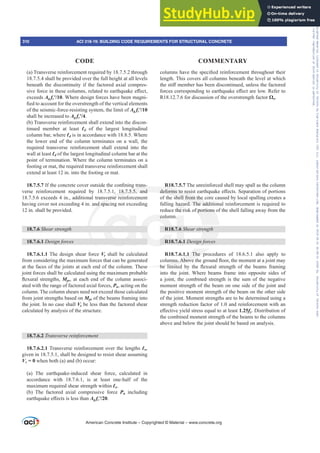 (a) Transverse reinforcement required by 18.7.5.2 through
18.7.5.4 shall be provided over the full height at all levels
beneath the discontinuity if the factored axial compres-
VLYHIRUFHLQWKHVHFROXPQVUHODWHGWRHDUWKTXDNHH൵HFW
exceeds Ag fcƍ. Where design forces have been magni-
¿HGWRDFFRXQWIRUWKHRYHUVWUHQJWKRIWKHYHUWLFDOHOHPHQWV
of the seismic-force-resisting system, the limit of Ag fcƍ
shall be increased to Ag fcƍ.
(b) Transverse reinforcement shall extend into the discon-
tinued member at least Ɛd of the largest longitudinal
column bar, where Ɛd is in accordance with 18.8.5. Where
the lower end of the column terminates on a wall, the
required transverse reinforcement shall extend into the
wall at least Ɛd of the largest longitudinal column bar at the
point of termination. Where the column terminates on a
footing or mat, the required transverse reinforcement shall
extend at least 12 in. into the footing or mat.
18.7.5.7,IWKHFRQFUHWHFRYHURXWVLGHWKHFRQ¿QLQJWUDQV-
verse reinforcement required by 18.7.5.1, 18.7.5.5, and
18.7.5.6 exceeds 4 in., additional transverse reinforcement
having cover not exceeding 4 in. and spacing not exceeding
12 in. shall be provided.
18.7.6 Shear strength
18.7.6.1 Design forces
18.7.6.1.1 The design shear force Ve shall be calculated
from considering the maximum forces that can be generated
at the faces of the joints at each end of the column. These
joint forces shall be calculated using the maximum probable
ÀH[XUDOVWUHQJWKVMpr, at each end of the column associ-
ated with the range of factored axial forces, Pu, acting on the
column. The column shears need not exceed those calculated
from joint strengths based on Mpr of the beams framing into
the joint. In no case shall Ve be less than the factored shear
calculated by analysis of the structure.
18.7.6.2 7UDQVYHUVHUHLQIRUFHPHQW
18.7.6.2.1 Transverse reinforcement over the lengths Ɛo,
given in 18.7.5.1, shall be designed to resist shear assuming
Vc = 0 when both (a) and (b) occur:
(a) The earthquake-induced shear force, calculated in
accordance with 18.7.6.1, is at least one-half of the
maximum required shear strength within Ɛo.
(b) The factored axial compressive force Pu including
HDUWKTXDNHH൵HFWVLVOHVVWKDQAg fcƍ.
FROXPQVKDYHWKHVSHFL¿HGUHLQIRUFHPHQWWKURXJKRXWWKHLU
length. This covers all columns beneath the level at which
WKHVWL൵PHPEHUKDVEHHQGLVFRQWLQXHGXQOHVVWKHIDFWRUHG
IRUFHVFRUUHVSRQGLQJWRHDUWKTXDNHH൵HFWDUHORZ5HIHUWR
R18.12.7.6 for discussion of the overstrength factor ȍo.
R18.7.5.7 The unreinforced shell may spall as the column
GHIRUPVWRUHVLVWHDUWKTXDNHH൵HFWV6HSDUDWLRQRISRUWLRQV
of the shell from the core caused by local spalling creates a
falling hazard. The additional reinforcement is required to
reduce the risk of portions of the shell falling away from the
column.
R18.7.6 Shear strength
R18.7.6.1 Design forces
R18.7.6.1.1 The procedures of 18.6.5.1 also apply to
FROXPQV$ERYHWKHJURXQGÀRRUWKHPRPHQWDWDMRLQWPD
EH OLPLWHG E WKH ÀH[XUDO VWUHQJWK RI WKH EHDPV IUDPLQJ
into the joint. Where beams frame into opposite sides of
a joint, the combined strength is the sum of the negative
moment strength of the beam on one side of the joint and
the positive moment strength of the beam on the other side
of the joint. Moment strengths are to be determined using a
strength reduction factor of 1.0 and reinforcement with an
H൵HFWLYHLHOGVWUHVVHTXDOWRDWOHDVW1.25fy. Distribution of
the combined moment strength of the beams to the columns
above and below the joint should be based on analysis.
American Concrete Institute – Copyrighted © Material – www.concrete.org
310 ACI 318-19: BUILDING CODE REQUIREMENTS FOR STRUCTURAL CONCRETE
CODE COMMENTARY
Frs|uljkwhg#pdwhuldo#olfhqvhg#wr#Xqlyhuvlw|#ri#Wrurqwr#e|#Fodulydwh#Dqdo|wlfv#+XV,#OOF/#vxevfulswlrqv1whfkvwuhhw1frp/#grzqordghg#rq#534038064#49=3;=64#.3333#e|##Xqlyhuvlw|#ri#Wrurqwr#Xvhu1
#Qr#ixuwkhu#uhsurgxfwlrq#ru#glvwulexwlrq#lv#shuplwwhg1
 