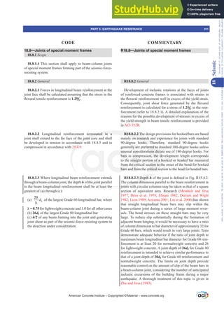 18.8—Joints of special moment frames
18.8.1 Scope
18.8.1.1 This section shall apply to beam-column joints
of special moment frames forming part of the seismic-force-
resisting system.
18.8.2 General
18.8.2.1 Forces in longitudinal beam reinforcement at the
joint face shall be calculated assuming that the stress in the
ÀH[XUDOWHQVLOHUHLQIRUFHPHQWLV1.25fy.
18.8.2.2 Longitudinal reinforcement terminated in a
joint shall extend to the far face of the joint core and shall
be developed in tension in accordance with 18.8.5 and in
compression in accordance with 25.4.9.
18.8.2.3 Where longitudinal beam reinforcement extends
through a beam-column joint, the depth h of the joint parallel
to the beam longitudinal reinforcement shall be at least the
greatest of (a) through (c):
(a)
20
b
d
λ
of the largest Grade 60 longitudinal bar, where
Ȝ  for lightweight concrete and 1.0 for all other cases
(b) 26db of the largest Grade 80 longitudinal bar
(c) h/2 of any beam framing into the joint and generating
joint shear as part of the seismic-force-resisting system in
the direction under consideration
R18.8—Joints of special moment frames
R18.8.2 General
Development of inelastic rotations at the faces of joints
of reinforced concrete frames is associated with strains in
WKHÀH[XUDOUHLQIRUFHPHQWZHOOLQH[FHVVRIWKHLHOGVWUDLQ
RQVHTXHQWO MRLQW VKHDU IRUFH JHQHUDWHG E WKH ÀH[XUDO
reinforcement is calculated for a stress of 1.25fy in the rein-
forcement (refer to 18.8.2.1). A detailed explanation of the
reasons for the possible development of stresses in excess of
the yield strength in beam tensile reinforcement is provided
in ACI 352R.
R18.8.2.2 The design provisions for hooked bars are based
mainly on research and experience for joints with standard
90-degree hooks. Therefore, standard 90-degree hooks
generally are preferred to standard 180-degree hooks unless
unusual considerations dictate use of 180-degree hooks. For
bars in compression, the development length corresponds
to the straight portion of a hooked or headed bar measured
from the critical section to the onset of the bend for hooked
bars and from the critical section to the head for headed bars.
R18.8.2.3 Depth hRIWKHMRLQWLVGH¿QHGLQ)LJ5
The column dimension parallel to the beam reinforcement in
joints with circular columns may be taken as that of a square
section of equivalent area. Research (Meinheit and Jirsa
1977; Briss et al. 1978; Ehsani 1982; Durrani and Wight
1982; Leon 1989; Aoyama 2001; Lin et al. 2000) has shown
that straight longitudinal beam bars may slip within the
beam-column joint during a series of large moment rever-
sals. The bond stresses on these straight bars may be very
large. To reduce slip substantially during the formation of
adjacent beam hinging, it would be necessary to have a ratio
of column dimension to bar diameter of approximately 32 for
Grade 60 bars, which would result in very large joints. Tests
demonstrate adequate behavior if the ratio of joint depth to
maximum beam longitudinal bar diameter for Grade 60 rein-
forcement is at least 20 for normalweight concrete and 26
for lightweight concrete. A joint depth of 26db for Grade 80
reinforcement is intended to achieve similar performance to
that of a joint depth of 20db for Grade 60 reinforcement and
normalweight concrete. The limits on joint depth provide
reasonable control on the amount of slip of the beam bars in
a beam-column joint, considering the number of anticipated
inelastic excursions of the building frame during a major
earthquake. A thorough treatment of this topic is given in
Zhu and Jirsa (1983).
American Concrete Institute – Copyrighted © Material – www.concrete.org
PART 5: EARTHQUAKE RESISTANCE 311
CODE COMMENTARY
18
Seismic
Frs|uljkwhg#pdwhuldo#olfhqvhg#wr#Xqlyhuvlw|#ri#Wrurqwr#e|#Fodulydwh#Dqdo|wlfv#+XV,#OOF/#vxevfulswlrqv1whfkvwuhhw1frp/#grzqordghg#rq#534038064#49=3;=64#.3333#e|##Xqlyhuvlw|#ri#Wrurqwr#Xvhu1
#Qr#ixuwkhu#uhsurgxfwlrq#ru#glvwulexwlrq#lv#shuplwwhg1
 