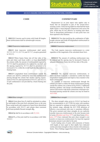 18.8.2.3.1 Concrete used in joints with Grade 80 longitu-
dinal reinforcement shall be normalweight concrete.
18.8.3 7UDQVYHUVHUHLQIRUFHPHQW
18.8.3.1 Joint transverse reinforcement shall satisfy
18.7.5.2, 18.7.5.3, 18.7.5.4, and 18.7.5.7, except as permitted
in 18.8.3.2.
18.8.3.2 Where beams frame into all four sides of the
joint and where each beam width is at least three-fourths
the column width, the amount of reinforcement required by
18.7.5.4 shall be permitted to be reduced by one-half, and
the spacing required by 18.7.5.3 shall be permitted to be
increased to 6 in. within the overall depth h of the shallowest
framing beam.
18.8.3.3 Longitudinal beam reinforcement outside the
FROXPQFRUHVKDOOEHFRQ¿QHGEWUDQVYHUVHUHLQIRUFHPHQW
SDVVLQJWKURXJKWKHFROXPQWKDWVDWLV¿HVVSDFLQJUHTXLUH-
ments of 18.6.4.4, and requirements of 18.6.4.2, and 18.6.4.3,
LIVXFKFRQ¿QHPHQWLVQRWSURYLGHGEDEHDPIUDPLQJLQWR
the joint.
18.8.4 Shear strength
18.8.4.1 Joint shear force Vu shall be calculated on a plane
at mid-height of the joint from calculated forces at the joint
faces using tensile and compressive beam forces determined
in accordance with 18.8.2.1 and column shear consistent
ZLWKEHDPSUREDEOHÀH[XUDOVWUHQJWKVMpr.
18.8.4.2 ࢥ shall be in accordance with 21.2.4.4.
18.8.4.3 Vn of the joint shall be in accordance with Table
18.8.4.3.
Requirement (c) on joint aspect ratio applies only to
beams that are designated as part of the seismic-force-
resisting system. Joints having depth less than half the beam
depth require a steep diagonal compression strut across the
MRLQWZKLFKPDEHOHVVH൵HFWLYHLQUHVLVWLQJMRLQWVKHDU
Tests to demonstrate performance of such joints have not
been reported in the literature.
R18.8.2.3.1 Test data justifying the combination of light-
weight concrete and Grade 80 longitudinal reinforcement in
joints are not available.
R18.8.3 7UDQVYHUVHUHLQIRUFHPHQW
The Code requires transverse reinforcement in a joint
regardless of the magnitude of the calculated shear force.
R18.8.3.2 7KH DPRXQW RI FRQ¿QLQJ UHLQIRUFHPHQW PD
be reduced and the spacing may be increased if beams of
adequate dimensions frame into all four sides of the joint.
R18.8.3.3 The required transverse reinforcement, or
WUDQVYHUVHEHDPLISUHVHQWLVLQWHQGHGWRFRQ¿QHWKHEHDP
longitudinal reinforcement and improve force transfer to the
beam-column joint.
An example of transverse reinforcement through the
FROXPQSURYLGHGWRFRQ¿QHWKHEHDPUHLQIRUFHPHQWSDVVLQJ
outside the column core is shown in Fig. R18.6.2. Additional
detailing guidance and design recommendations for both
interior and exterior wide-beam connections with beam rein-
forcement passing outside the column core may be found in
ACI 352R.
R18.8.4 Shear strength
The shear strength values given in 18.8.4.3 are based on
the recommendation in ACI 352R for joints with members
that are expected to undergo reversals of deformation into
WKH LQHODVWLF UDQJH DOWKRXJK WKH $, 5 GH¿QLWLRQ RI
H൵HFWLYH FURVVVHFWLRQDO MRLQW DUHD LV VRPHWLPHV GL൵HUHQW
The given nominal joint shear strengths do not explicitly
consider transverse reinforcement in the joint because tests
of joints (Meinheit and Jirsa 1977) and deep beams (Hiro-
sawa 1977) have indicated that joint shear strength is not
sensitive to transverse reinforcement if at least the required
minimum amount is provided in the joint.
Cyclic loading tests of joints with extensions of beams
with lengths at least equal to their depths have indicated
similar joint shear strengths to those of joints with continuous
EHDPV7KHVH¿QGLQJVVXJJHVWWKDWH[WHQVLRQVRIEHDPVDQG
American Concrete Institute – Copyrighted © Material – www.concrete.org
312 ACI 318-19: BUILDING CODE REQUIREMENTS FOR STRUCTURAL CONCRETE
CODE COMMENTARY
Frs|uljkwhg#pdwhuldo#olfhqvhg#wr#Xqlyhuvlw|#ri#Wrurqwr#e|#Fodulydwh#Dqdo|wlfv#+XV,#OOF/#vxevfulswlrqv1whfkvwuhhw1frp/#grzqordghg#rq#534038064#49=3;=64#.3333#e|##Xqlyhuvlw|#ri#Wrurqwr#Xvhu1
#Qr#ixuwkhu#uhsurgxfwlrq#ru#glvwulexwlrq#lv#shuplwwhg1
 