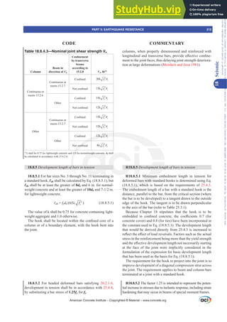 Table 18.8.4.3—Nominal joint shear strength Vn
Column
Beam in
direction of Vu
RQ¿QHPHQW
by transverse
beams
according to
15.2.8 Vn, lb[1]
Continuous or
meets 15.2.6
Continuous or
meets 15.2.7
RQ¿QHG 20 c j
f A
λ ′
1RWFRQ¿QHG 15 c j
f A
λ ′
Other
RQ¿QHG 15 c j
f A
λ ′
1RWFRQ¿QHG 12 c j
f A
λ ′
Other
Continuous or
meets 15.2.7
RQ¿QHG 15 c j
f A
λ ′
1RWFRQ¿QHG 12 c j
f A
λ ′
Other
RQ¿QHG 12 c j
f A
λ ′
1RWFRQ¿QHG 8 c j
f A
λ ′
[1]
ȜVKDOOEHIRUOLJKWZHLJKWFRQFUHWHDQGIRUQRUPDOZHLJKWFRQFUHWHAj shall
be calculated in accordance with 15.4.2.4.
18.8.5 'HYHORSPHQWOHQJWKRIEDUVLQWHQVLRQ
18.8.5.1 For bar sizes No. 3 through No. 11 terminating in
a standard hook, Ɛdh shall be calculated by Eq. (18.8.5.1), but
Ɛdh shall be at least the greater of 8db and 6 in. for normal-
weight concrete and at least the greater of 10dbDQGLQ
for lightweight concrete.
Ɛdh = fydb Ȝ c
f ′ ) (18.8.5.1)
The value of Ȝ shall be 0.75 for concrete containing light-
weight aggregate and 1.0 otherwise.
7KHKRRNVKDOOEHORFDWHGZLWKLQWKHFRQ¿QHGFRUHRID
column or of a boundary element, with the hook bent into
the joint.
18.8.5.2 For headed deformed bars satisfying 20.2.1.6,
development in tension shall be in accordance with 25.4.4,
by substituting a bar stress of 1.25fy for fy.
columns, when properly dimensioned and reinforced with
ORQJLWXGLQDODQGWUDQVYHUVHEDUVSURYLGHH൵HFWLYHFRQ¿QH-
ment to the joint faces, thus delaying joint strength deteriora-
tion at large deformations (Meinheit and Jirsa 1981).
R18.8.5 'HYHORSPHQWOHQJWKRIEDUVLQWHQVLRQ
R18.8.5.1 Minimum embedment length in tension for
deformed bars with standard hooks is determined using Eq.
(18.8.5.1), which is based on the requirements of 25.4.3.
The embedment length of a bar with a standard hook is the
distance, parallel to the bar, from the critical section (where
the bar is to be developed) to a tangent drawn to the outside
edge of the hook. The tangent is to be drawn perpendicular
to the axis of the bar (refer to Table 25.3.1).
Because Chapter 18 stipulates that the hook is to be
HPEHGGHG LQ FRQ¿QHG FRQFUHWH WKH FRH൶FLHQWV  IRU
concrete cover) and 0.8 (for ties) have been incorporated in
the constant used in Eq. (18.8.5.1). The development length
that would be derived directly from 25.4.3 is increased to
UHÀHFWWKHH൵HFWRIORDGUHYHUVDOV)DFWRUVVXFKDVWKHDFWXDO
stress in the reinforcement being more than the yield strength
DQGWKHH൵HFWLYHGHYHORSPHQWOHQJWKQRWQHFHVVDULOVWDUWLQJ
at the face of the joint were implicitly considered in the
formulation of the expression for basic development length
that has been used as the basis for Eq. (18.8.5.1).
The requirement for the hook to project into the joint is to
improve development of a diagonal compression strut across
the joint. The requirement applies to beam and column bars
terminated at a joint with a standard hook.
R18.8.5.2 The factor 1.25 is intended to represent the poten-
tial increase in stresses due to inelastic response, including strain
hardening that may occur in beams of special moment frames.
American Concrete Institute – Copyrighted © Material – www.concrete.org
PART 5: EARTHQUAKE RESISTANCE 313
CODE COMMENTARY
18
Seismic
Frs|uljkwhg#pdwhuldo#olfhqvhg#wr#Xqlyhuvlw|#ri#Wrurqwr#e|#Fodulydwh#Dqdo|wlfv#+XV,#OOF/#vxevfulswlrqv1whfkvwuhhw1frp/#grzqordghg#rq#534038064#49=3;=64#.3333#e|##Xqlyhuvlw|#ri#Wrurqwr#Xvhu1
#Qr#ixuwkhu#uhsurgxfwlrq#ru#glvwulexwlrq#lv#shuplwwhg1
 