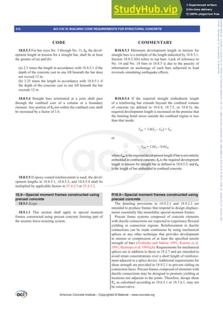 18.8.5.3 For bar sizes No. 3 through No. 11, Ɛd, the devel-
opment length in tension for a straight bar, shall be at least
the greater of (a) and (b):
(a) 2.5 times the length in accordance with 18.8.5.1 if the
depth of the concrete cast in one lift beneath the bar does
not exceed 12 in.
(b) 3.25 times the length in accordance with 18.8.5.1 if
the depth of the concrete cast in one lift beneath the bar
exceeds 12 in.
18.8.5.4 Straight bars terminated at a joint shall pass
WKURXJK WKH FRQ¿QHG FRUH RI D FROXPQ RU D ERXQGDU
element. Any portion of ƐdQRWZLWKLQWKHFRQ¿QHGFRUHVKDOO
be increased by a factor of 1.6.
18.8.5.5 If epoxy-coated reinforcement is used, the devel-
opment lengths in 18.8.5.1, 18.8.5.3, and 18.8.5.4 shall be
multiplied by applicable factors in 25.4.2.5 or 25.4.3.2.
18.9—Special moment frames constructed using
precast concrete
18.9.1 Scope
18.9.1.1 This section shall apply to special moment
frames constructed using precast concrete forming part of
the seismic-force-resisting system.
R18.8.5.3 Minimum development length in tension for
straight bars is a multiple of the length indicated by 18.8.5.1.
Section 18.8.5.3(b) refers to top bars. Lack of reference to
No. 14 and No. 18 bars in 18.8.5 is due to the paucity of
information on anchorage of such bars subjected to load
UHYHUVDOVVLPXODWLQJHDUWKTXDNHH൵HFWV
R18.8.5.4 If the required straight embedment length
RI D UHLQIRUFLQJ EDU H[WHQGV EHRQG WKH FRQ¿QHG YROXPH
RI FRQFUHWH DV GH¿QHG LQ   RU   WKH
required development length is increased on the premise that
WKHOLPLWLQJERQGVWUHVVRXWVLGHWKHFRQ¿QHGUHJLRQLVOHVV
than that inside.
ƐGP = 1.6(Ɛd±Ɛdc) + Ɛdc
or
ƐGP = 1.6Ɛd±Ɛdc
whereƐdm istherequireddevelopmentlengthifbarisnotentirely
HPEHGGHGLQFRQ¿QHGFRQFUHWHƐd is the required development
OHQJWKLQWHQVLRQIRUVWUDLJKWEDUDVGH¿QHGLQDQGƐdc
LVWKHOHQJWKRIEDUHPEHGGHGLQFRQ¿QHGFRQFUHWH
R18.9—Special moment frames constructed using
precast concrete
The detailing provisions in 18.9.2.1 and 18.9.2.2 are
intended to produce frames that respond to design displace-
ments essentially like monolithic special moment frames.
Precast frame systems composed of concrete elements
ZLWKGXFWLOHFRQQHFWLRQVDUHH[SHFWHGWRH[SHULHQFHÀH[XUDO
yielding in connection regions. Reinforcement in ductile
connections can be made continuous by using mechanical
splices or any other technique that provides development
LQ WHQVLRQ RU FRPSUHVVLRQ RI DW OHDVW WKH VSHFL¿HG WHQVLOH
strength of bars (Yoshioka and Sekine 1991; Kurose et al.
1991; Restrepo et al. 1995a,b). Requirements for mechanical
splices are in addition to those in 18.2.7 and are intended to
avoid strain concentrations over a short length of reinforce-
ment adjacent to a splice device. Additional requirements for
shear strength are provided in 18.9.2.1 to prevent sliding on
connection faces. Precast frames composed of elements with
ductile connections may be designed to promote yielding at
locations not adjacent to the joints. Therefore, design shear
Ve, as calculated according to 18.6.5.1 or 18.7.6.1, may not
be conservative.
American Concrete Institute – Copyrighted © Material – www.concrete.org
314 ACI 318-19: BUILDING CODE REQUIREMENTS FOR STRUCTURAL CONCRETE
CODE COMMENTARY
Frs|uljkwhg#pdwhuldo#olfhqvhg#wr#Xqlyhuvlw|#ri#Wrurqwr#e|#Fodulydwh#Dqdo|wlfv#+XV,#OOF/#vxevfulswlrqv1whfkvwuhhw1frp/#grzqordghg#rq#534038064#49=3;=64#.3333#e|##Xqlyhuvlw|#ri#Wrurqwr#Xvhu1
#Qr#ixuwkhu#uhsurgxfwlrq#ru#glvwulexwlrq#lv#shuplwwhg1
 