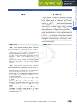 18.9.2 General
18.9.2.1 Special moment frames with ductile connections
constructed using precast concrete shall satisfy (a) through (c):
(a) Requirements of 18.6 through 18.8 for special moment
frames constructed with cast-in-place concrete
(b) Vn for connections calculated according to 22.9 shall
be at least 2Ve, where Ve is in accordance with 18.6.5.1 or
18.7.6.1
(c) Mechanical splices of beam reinforcement shall be
located not closer than h/2 from the joint face and shall
satisfy 18.2.7
18.9.2.2 Special moment frames with strong connections
constructed using precast concrete shall satisfy (a) through (e):
(a) Requirements of 18.6 through 18.8 for special moment
frames constructed with cast-in-place concrete
(b) Provision 18.6.2.1(a) shall apply to segments between
ORFDWLRQVZKHUHÀH[XUDOLHOGLQJLVLQWHQGHGWRRFFXUGXH
to design displacements
(c) Design strength of the strong connection, ࢥSn, shall be
at least Se
(d) Primary longitudinal reinforcement shall be made
continuous across connections and shall be developed
outside both the strong connection and the plastic hinge
region
(e) For column-to-column connections, ࢥSn shall be at
least 1.4Se, ࢥMn shall be at least 0.4Mpr for the column
within the story height, and ࢥVn shall be at least Ve in
accordance with 18.7.6.1
Precast concrete frame systems composed of elements
joined using strong connections are intended to experience
ÀH[XUDO LHOGLQJ RXWVLGH WKH FRQQHFWLRQV 6WURQJ FRQQHF-
tions include the length of the mechanical splice hardware
as shown in Fig. R18.9.2.2. Capacity-design techniques are
used in 18.9.2.2(c) to ensure the strong connection remains
elastic following formation of plastic hinges. Additional
column requirements are provided to avoid hinging and
strength deterioration of column-to-column connections.
Strain concentrations have been observed to cause brittle
fracture of reinforcing bars at the face of mechanical splices
in laboratory tests of precast beam-column connections
(Palmieri et al. 1996). Locations of strong connections should
be selected carefully or other measures should be taken, such
as debonding of reinforcing bars in highly stressed regions,
to avoid strain concentrations that can result in premature
fracture of reinforcement.
R18.9.2 General
American Concrete Institute – Copyrighted © Material – www.concrete.org
PART 5: EARTHQUAKE RESISTANCE 315
CODE COMMENTARY
18
Seismic
Frs|uljkwhg#pdwhuldo#olfhqvhg#wr#Xqlyhuvlw|#ri#Wrurqwr#e|#Fodulydwh#Dqdo|wlfv#+XV,#OOF/#vxevfulswlrqv1whfkvwuhhw1frp/#grzqordghg#rq#534038064#49=3;=64#.3333#e|##Xqlyhuvlw|#ri#Wrurqwr#Xvhu1
#Qr#ixuwkhu#uhsurgxfwlrq#ru#glvwulexwlrq#lv#shuplwwhg1
 