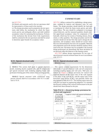 ACI 374.1GH¿QHVDSURWRFROIRUHVWDEOLVKLQJDGHVLJQSURFH-
dure, validated by analysis and laboratory tests, for such
frames. The design procedure should identify the load path
or mechanism by which the frame resists gravity and earth-
TXDNHH൵HFWV7KHWHVWVVKRXOGEHFRQ¿JXUHGWRLQYHVWLJDWH
critical behaviors, and the measured quantities should estab-
lish upper-bound acceptance values for components of the
load path, which may be in terms of limiting stresses, forces,
strains, or other quantities. The design procedure used for the
structure should not deviate from that used to design the test
specimens, and acceptance values should not exceed values
that were demonstrated by the tests to be acceptable. Materials
and components used in the structure should be similar to those
used in the tests. Deviations may be acceptable if the licensed
design professional can demonstrate that those deviations do
QRWDGYHUVHOD൵HFWWKHEHKDYLRURIWKHIUDPLQJVVWHP
ACI 550.3 GH¿QHV GHVLJQ UHTXLUHPHQWV IRU RQH WSH RI
special precast concrete moment frame for use in accordance
with 18.9.2.3.
R18.10—Special structural walls
R18.10.1 Scope
This section contains requirements for the dimensions
and details of special structural walls and all components
including coupling beams and wall piers. Wall piers are
GH¿QHG LQ Chapter 2. Design provisions for vertical wall
segments depend on the aspect ratio of the wall segment
in the plane of the wall (hw/Ɛw), and the aspect ratio of the
horizontal cross section (Ɛw/bw), and generally follow the
descriptions in Table R18.10.1. The limiting aspect ratios for
wall piers are based on engineering judgment. It is intended
WKDWÀH[XUDOLHOGLQJRIWKHYHUWLFDOUHLQIRUFHPHQWLQWKHSLHU
should limit shear demand on the pier.
Table R18.10.1—Governing design provisions for
vertical wall segments[1]
Clear height
of vertical wall
segment/length
of vertical wall
segment, (hw/Ɛw)
Length of vertical wall segment/wall thickness
(Ɛw/bw)
(Ɛw/bw ” 2.5  (Ɛw/bw ”
(Ɛw/bw) 
6.0
hwƐw  2.0 Wall Wall Wall
hwƐw•
Wall pier
required to
VDWLVIVSHFL¿HG
column design
requirements;
refer to 18.10.8.1
Wall pier required
WRVDWLVIVSHFL¿HG
column design
requirements
or alternative
requirements; refer
to 18.10.8.1
Wall
[1]
hw is the clear height, Ɛw is the horizontal length, and bw is the width of the web of
the wall segment.
R18.10.2 5HLQIRUFHPHQW
(a) ACI 374.1
(b) Details and materials used in the test specimens shall
be representative of those used in the structure
(c) The design procedure used to proportion the test speci-
PHQV VKDOO GH¿QH WKH PHFKDQLVP E ZKLFK WKH IUDPH
UHVLVWVJUDYLWDQGHDUWKTXDNHH൵HFWVDQGVKDOOHVWDEOLVK
acceptance values for sustaining that mechanism. Portions
of the mechanism that deviate from Code requirements
shall be contained in the test specimens and shall be tested
to determine upper bounds for acceptance values.
18.10—Special structural walls
18.10.1 Scope
18.10.1.1 This section shall apply to special structural
walls, including ductile coupled walls, and all components
of special structural walls including coupling beams and
wall piers forming part of the seismic-force-resisting system.
18.10.1.2 Special structural walls constructed using
precast concrete shall be in accordance with 18.11 in addi-
tion to 18.10.
18.10.2 5HLQIRUFHPHQW
American Concrete Institute – Copyrighted © Material – www.concrete.org
PART 5: EARTHQUAKE RESISTANCE 317
CODE COMMENTARY
18
Seismic
Frs|uljkwhg#pdwhuldo#olfhqvhg#wr#Xqlyhuvlw|#ri#Wrurqwr#e|#Fodulydwh#Dqdo|wlfv#+XV,#OOF/#vxevfulswlrqv1whfkvwuhhw1frp/#grzqordghg#rq#534038064#49=3;=64#.3333#e|##Xqlyhuvlw|#ri#Wrurqwr#Xvhu1
#Qr#ixuwkhu#uhsurgxfwlrq#ru#glvwulexwlrq#lv#shuplwwhg1
 