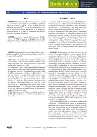 Minimum reinforcement requirements in 18.10.2.1 follow
from preceding Codes. The requirement for distributed shear
reinforcement is related to the intent to control the width of
inclined cracks. The requirement for two layers of reinforce-
ment in walls resisting substantial design shears in 18.10.2.2
is based on the observation that, under ordinary construction
conditions, the probability of maintaining a single layer of
reinforcement near the middle of the wall section is quite
low. Furthermore, presence of reinforcement close to the
surface tends to inhibit fragmentation of the concrete in the
event of severe cracking during an earthquake. The require-
ment for two layers of vertical reinforcement in more slender
walls is to improve lateral stability of the compression zone
under cyclic loads following yielding of vertical reinforce-
ment in tension.
R18.10.2.3 Requirements are based on provisions in
Chapter 25 ZLWK PRGL¿FDWLRQV WR DGGUHVV LVVXHV VSHFL¿F
to structural walls, as well as to the use of high-strength
reinforcement. Because actual forces in longitudinal rein-
forcement of structural walls may exceed calculated forces,
reinforcement should be developed or spliced to reach the
yield strength of the bar in tension. Termination of longitu-
dinal (vertical) reinforcement in structural walls should be
VSHFL¿HGVRWKDWEDUVH[WHQGDERYHHOHYDWLRQVZKHUHWKHDUH
QRORQJHUUHTXLUHGWRUHVLVWGHVLJQÀH[XUHDQGD[LDOIRUFH
extending bars ƐdDERYHWKHQH[WÀRRUOHYHOLVDSUDFWLFDO
approach to achieving this requirement. A limit of 12 ft is
included for cases with large story heights. Bar termina-
tions should be accomplished gradually over a wall height
and should not be located close to critical sections where
yielding of longitudinal reinforcement is expected, which
typically occurs at the base of a wall with a uniform, or
nearly uniform, cross section over the building height. Strain
hardening of reinforcement results in spread of plasticity
away from critical sections as lateral deformations increase.
Research (Aaletti et al. 2012; Hardisty et al. 2015) shows
WKDWODSVSOLFHVVKRXOGEHDYRLGHGLQZDOOVZKHUHÀH[XUDO
yielding is anticipated, for example at the base of walls,
because they may lead to large localized strains and bar frac-
tures. Figure R18.10.2.3 illustrates boundary regions where
lap splices are not permitted.
At locations where yielding of longitudinal reinforcement
is expected, a 1.25 multiplier is applied to account for the
likelihood that the actual yield strength exceeds the spec-
L¿HGLHOGVWUHQJWKRIWKHEDUDVZHOODVWKHLQÀXHQFHRI
strain hardening and cyclic load reversals. Where transverse
reinforcement is used, development lengths for straight and
hooked bars may be reduced as permitted in 25.4.2 and
25.4.3, respectively, because closely spaced transverse rein-
forcement improves the performance of splices and hooks
subjected to repeated inelastic demands (ACI 408.2R).
18.10.2.1 The distributed web reinforcement ratios, ȡƐ and
ȡt, for structural walls shall be at least 0.0025, except that
if Vu does not exceed Ȝ ′
c
f Acv, ȡt shall be permitted to be
reduced to the values in 11.6. Reinforcement spacing each
way in structural walls shall not exceed 18 in. Reinforce-
ment contributing to Vn shall be continuous and shall be
distributed across the shear plane.
18.10.2.2 At least two curtains of reinforcement shall be
used in a wall if Vu  2Ȝ ′
c
f Acv or hw/Ɛw•, in which hw
and Ɛw refer to height and length of entire wall, respectively.
18.10.2.3 Reinforcement in structural walls shall be devel-
oped or spliced for fy in tension in accordance with 25.4,
25.5, and (a) through (d):
(a) Except at the top of a wall, longitudinal reinforcement
shall extend at least 12 ft above the point at which it is no
ORQJHUUHTXLUHGWRUHVLVWÀH[XUHEXWQHHGQRWH[WHQGPRUH
than ƐdDERYHWKHQH[WÀRRUOHYHO
(b) At locations where yielding of longitudinal reinforce-
ment is likely to occur as a result of lateral displacements,
development lengths of longitudinal reinforcement shall
be 1.25 times the values calculated for fy in tension.
(c) Lap splices of longitudinal reinforcement within
boundary regions shall not be permitted over a height
equal to hsx above, and Ɛd below, critical sections where
yielding of longitudinal reinforcement is likely to occur
as a result of lateral displacements. The value of hsx need
not exceed 20 ft. Boundary regions include those within
OHQJWKVVSHFL¿HGLQ D DQGZLWKLQDOHQJWKHTXDO
to the wall thickness measured beyond the intersecting
region(s) of connected walls.
(d) Mechanical splices of reinforcement shall conform to
18.2.7 and welded splices of reinforcement shall conform
to 18.2.8.
American Concrete Institute – Copyrighted © Material – www.concrete.org
318 ACI 318-19: BUILDING CODE REQUIREMENTS FOR STRUCTURAL CONCRETE
CODE COMMENTARY
Frs|uljkwhg#pdwhuldo#olfhqvhg#wr#Xqlyhuvlw|#ri#Wrurqwr#e|#Fodulydwh#Dqdo|wlfv#+XV,#OOF/#vxevfulswlrqv1whfkvwuhhw1frp/#grzqordghg#rq#534038064#49=3;=64#.3333#e|##Xqlyhuvlw|#ri#Wrurqwr#Xvhu1
#Qr#ixuwkhu#uhsurgxfwlrq#ru#glvwulexwlrq#lv#shuplwwhg1
 
