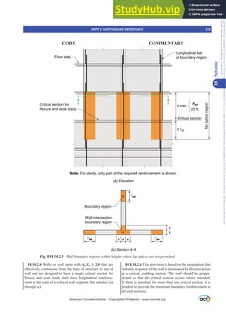R18.10.2.4 This provision is based on the assumption that
LQHODVWLFUHVSRQVHRIWKHZDOOLVGRPLQDWHGEÀH[XUDODFWLRQ
at a critical, yielding section. The wall should be propor-
tioned so that the critical section occurs where intended.
If there is potential for more than one critical section, it is
prudent to provide the minimum boundary reinforcement at
all such sections.
18.10.2.4 Walls or wall piers with hw/Ɛw •  that are
H൵HFWLYHOFRQWLQXRXVIURPWKHEDVHRIVWUXFWXUHWRWRSRI
wall and are designed to have a single critical section for
ÀH[XUH DQG D[LDO ORDGV VKDOO KDYH ORQJLWXGLQDO UHLQIRUFH-
PHQWDWWKHHQGVRIDYHUWLFDOZDOOVHJPHQWWKDWVDWLV¿HV D 
through (c).
Wall intersection
boundary region
y
be
be x
y
Boundary region
Note: For clarity, only part of the required reinforcement is shown.
(b) Section A-A
(a) Elevation
be
Critical section for
flexure and axial loads
Critical section
Floor slab
Longitudinal bar
at boundary region
No
splice
region
A A
≥ min.
20 ft.
≥ d
hsx
x x
Fig. R18.10.2.3²:DOOERXQGDUUHJLRQVZLWKLQKHLJKWVZKHUHODSVSOLFHVDUHQRWSHUPLWWHG
American Concrete Institute – Copyrighted © Material – www.concrete.org
PART 5: EARTHQUAKE RESISTANCE 319
CODE COMMENTARY
18
Seismic
Frs|uljkwhg#pdwhuldo#olfhqvhg#wr#Xqlyhuvlw|#ri#Wrurqwr#e|#Fodulydwh#Dqdo|wlfv#+XV,#OOF/#vxevfulswlrqv1whfkvwuhhw1frp/#grzqordghg#rq#534038064#49=3;=64#.3333#e|##Xqlyhuvlw|#ri#Wrurqwr#Xvhu1
#Qr#ixuwkhu#uhsurgxfwlrq#ru#glvwulexwlrq#lv#shuplwwhg1
 
