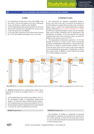 The requirement for minimum longitudinal reinforce-
ment in the ends of the wall is to promote the formation of
ZHOOGLVWULEXWHGVHFRQGDUÀH[XUDOFUDFNVLQWKHZDOOSODVWLF
hinge region to achieve the required deformation capacity
during earthquakes (Lu et al. 2017; Sritharan et al. 2014).
)XUWKHUPRUHVLJQL¿FDQWOKLJKHULQSODFHFRQFUHWHVWUHQJWKV
than used in design calculations may be detrimental to the
GLVWULEXWLRQRIFUDFNLQJ D VSHFL¿HVWKHUHTXLUHG
reinforcement ratio in the end tension zones, as shown for
GL൵HUHQWZDOOVHFWLRQVLQ)LJ5
The longitudinal reinforcement required by 18.10.2.4(a)
should be located at a critical section where concentrated
yielding of longitudinal reinforcement is expected (typically
WKHEDVHRIDFDQWLOHYHUZDOO DQGPXVWFRQWLQXHWRDVX൶-
cient elevation of the wall to avoid a weak section adjacent
to the intended plastic hinge region. A height above or below
the critical section of Mu/3Vu is used to identify the length
over which yielding is expected.
R18.10.3 Design forces
The possibility of yielding in components of structural
walls should be considered, as in the portion of a wall between
two window openings, in which case the actual shear may be
in excess of the shear indicated by lateral load analysis based
on factored design forces.
(a) Longitudinal reinforcement ratio within 0.15Ɛw from
the end of a vertical wall segment, and over a width equal
to the wall thickness, shall be at least 
′
6 c y
f f .
(b) The longitudinal reinforcement required by 18.10.2.4(a)
shall extend vertically above and below the critical section
at least the greater of Ɛw and Mu/3Vu.
(c) No more than 50 percent of the reinforcement required
by 18.10.2.4(a) shall be terminated at any one section.
18.10.2.5 Reinforcement in coupling beams shall be devel-
oped for fy in tension in accordance with 25.4, 25.5, and (a)
and (b):
(a) If coupling beams are reinforced according to 18.6.3.1,
the development length of longitudinal reinforcement
shall be 1.25 times the values calculated for fy in tension.
(b)Ifcouplingbeamsarereinforcedaccordingto18.10.7.4,
the development length of diagonal reinforcement shall be
1.25 times the values calculated for fy in tension.
18.10.3 Design forces
Fig. R18.10.2.4—/RFDWLRQVRIORQJLWXGLQDOUHLQIRUFHPHQWUHTXLUHGE D LQGLৼHUHQWFRQ¿JXUDWLRQVRIZDOOVHFWLRQV
w
0.15w 0.15w 0.15w
0.15w
0.15w
0.15'w
0.15w
0.15'w
0.15'w
0.15w
'w 'w
American Concrete Institute – Copyrighted © Material – www.concrete.org
320 ACI 318-19: BUILDING CODE REQUIREMENTS FOR STRUCTURAL CONCRETE
CODE COMMENTARY
Frs|uljkwhg#pdwhuldo#olfhqvhg#wr#Xqlyhuvlw|#ri#Wrurqwr#e|#Fodulydwh#Dqdo|wlfv#+XV,#OOF/#vxevfulswlrqv1whfkvwuhhw1frp/#grzqordghg#rq#534038064#49=3;=64#.3333#e|##Xqlyhuvlw|#ri#Wrurqwr#Xvhu1
#Qr#ixuwkhu#uhsurgxfwlrq#ru#glvwulexwlrq#lv#shuplwwhg1
 