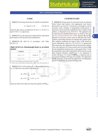 R18.10.3.1 Design shears for structural walls are obtained
from lateral load analysis with appropriate load factors
LQFUHDVHGWRDFFRXQWIRU L ÀH[XUDORYHUVWUHQJWKDWFULWLFDO
sections where yielding of longitudinal reinforcement is
H[SHFWHGDQG LL GQDPLFDPSOL¿FDWLRQGXHWRKLJKHUPRGH
H൵HFWVDVLOOXVWUDWHGLQ)LJ57KHDSSURDFKXVHG
WRGHWHUPLQHWKHDPSOL¿HGVKHDUIRUFHVLVVLPLODUWRWKDWXVHG
in New Zealand Standard 3101 (2006). Because Mn and Mpr
GHSHQGRQD[LDOIRUFHZKLFKYDULHVIRUGL൵HUHQWORDGFRPEL-
QDWLRQVDQGORDGLQJGLUHFWLRQIRUÀDQJHGDQGFRXSOHGZDOOV
the condition producing the largest value of ȍv should be
used. Although the value of 1.5 in 18.10.3.1.2 is greater than
the minimum value obtained for the governing load combina-
tion with a ࢥ factor of 0.9 and a tensile stress of at least 1.25fy
in the longitudinal reinforcement, a value greater than 1.5 may
be appropriate if provided longitudinal reinforcement exceeds
WKDW UHTXLUHG 'QDPLF DPSOL¿FDWLRQ LV QRW VLJQL¿FDQW LQ
walls with hw/Ɛw  2. A limit of 0.007hwcs is imposed on ns to
account for buildings with large story heights. The application
of ȍV to Vu does not preclude the application of a redundancy
factor if required by the general building code.
18.10.3.1 The design shear force Ve shall be calculated by:
Ve ȍvȦvVu”Vu (18.10.3.1)
where Vu, ȍv, and ȦvDUHGH¿QHGLQ
and 18.10.3.1.3, respectively.
18.10.3.1.1 Vu is the shear force obtained from code lateral
load analysis with factored load combinations.
 ȍv shall be in accordance with Table
18.10.3.1.2.
Table 18.10.3.1.2—Overstrength factor ȍv at critical
section
Condition ȍv
hwcsƐw  1.5 Greater of
MprMu
[1]
1.5[2]
hwcsƐw” 1.0
[1]
)RUWKHORDGFRPELQDWLRQSURGXFLQJWKHODUJHVWYDOXHRIȍv.
[2]
Unless a more detailed analysis demonstrated a smaller value, but not less than 1.0.
18.10.3.1.3 For walls with hwcs/Ɛw  2.0, Ȧv shall be taken
as 1.0. Otherwise, Ȧv shall be calculated as:
0.9 6
10
1.3 1.8 6
30
s
v s
s
v s
n
n
n
n
ω = + ≤
ω = + ≤ 
(18.10.3.1.3)
where ns shall not be taken less than the quantity 0.007hwcs.
American Concrete Institute – Copyrighted © Material – www.concrete.org
PART 5: EARTHQUAKE RESISTANCE 321
CODE COMMENTARY
18
Seismic
Frs|uljkwhg#pdwhuldo#olfhqvhg#wr#Xqlyhuvlw|#ri#Wrurqwr#e|#Fodulydwh#Dqdo|wlfv#+XV,#OOF/#vxevfulswlrqv1whfkvwuhhw1frp/#grzqordghg#rq#534038064#49=3;=64#.3333#e|##Xqlyhuvlw|#ri#Wrurqwr#Xvhu1
#Qr#ixuwkhu#uhsurgxfwlrq#ru#glvwulexwlrq#lv#shuplwwhg1
 