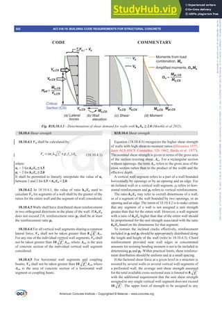 18.10.4 Shear strength
18.10.4.1 Vn shall be calculated by:
( )
n c c t yt cv
V f f A
= α λ + ρ
′ (18.10.4.1)
where:
Įc = 3 for hw/Ɛw”
Įc = 2 for hw/Ɛw•
It shall be permitted to linearly interpolate the value of Įc
between 3 and 2 for 1.5  hw/Ɛw  2.0.
18.10.4.2 In 18.10.4.1, the value of ratio hw/Ɛw used to
calculate Vn for segments of a wall shall be the greater of the
ratios for the entire wall and the segment of wall considered.
18.10.4.3 Walls shall have distributed shear reinforcement
in two orthogonal directions in the plane of the wall. If hw/Ɛw
does not exceed 2.0, reinforcement ratio ȡƐ shall be at least
the reinforcement ratio ȡt.
18.10.4.4 For all vertical wall segments sharing a common
lateral force, Vn shall not be taken greater than 8 ′
c
f Acv.
For any one of the individual vertical wall segments, Vn shall
not be taken greater than 10 ′
c
f Acw, where Acw is the area
of concrete section of the individual vertical wall segment
considered.
18.10.4.5 For horizontal wall segments and coupling
beams, Vn shall not be taken greater than 10 ′
c
f Acv, where
Acw is the area of concrete section of a horizontal wall
segment or coupling beam.
R18.10.4 Shear strength
Equation (18.10.4.1) recognizes the higher shear strength
of walls with high shear-to-moment ratios (Hirosawa 1977;
Joint ACI-ASCE Committee 326 1962; Barda et al. 1977).
The nominal shear strength is given in terms of the gross area
of the section resisting shear, Acv. For a rectangular section
without openings, the term Acv refers to the gross area of the
cross section rather than to the product of the width and the
H൵HFWLYHGHSWK
A vertical wall segment refers to a part of a wall bounded
horizontally by openings or by an opening and an edge. For
DQLVRODWHGZDOORUDYHUWLFDOZDOOVHJPHQWȡt refers to hori-
zontal reinforcement and ȡƐ refers to vertical reinforcement.
The ratio hw/Ɛw may refer to overall dimensions of a wall,
or of a segment of the wall bounded by two openings, or an
opening and an edge. The intent of 18.10.4.2 is to make certain
that any segment of a wall is not assigned a unit strength
greater than that for the entire wall. However, a wall segment
with a ratio of hw/Ɛw higher than that of the entire wall should
be proportioned for the unit strength associated with the ratio
hw/Ɛw based on the dimensions for that segment.
7R UHVWUDLQ WKH LQFOLQHG FUDFNV H൵HFWLYHO UHLQIRUFHPHQW
included in ȡt and ȡƐ should be appropriately distributed along
the length and height of the wall (refer to 18.10.4.3). Chord
reinforcement provided near wall edges in concentrated
amounts for resisting bending moment is not to be included in
determining ȡt and ȡƐ. Within practical limits, shear reinforce-
ment distribution should be uniform and at a small spacing.
If the factored shear force at a given level in a structure is
resisted by several walls or several vertical wall segments of
a perforated wall, the average unit shear strength assumed
for the total available cross-sectional area is limited to 8 ′
c
f
with the additional requirement that the unit shear strength
assigned to any single vertical wall segment does not exceed
10 ′
c
f . The upper limit of strength to be assigned to any
Moments from load
combination, Mu
Amplified moments, ΩvMu
(d) Moment
(c) Shear
(b) Wall
elevation
(a) Lateral
forces
Critical
Section (CS)
Mpr,CS
Mu,CS
Vu,CS
Vu,CS
Vu,CS
Vu,CS
Mu,CS
Mu,CS
Mu,CS
Mpr,CS
Ve,CS
Ve,CS
Ωv =
Heff =
(b)
(a) L
Lateral
f
f
tical
ction (CS) Vu,CS
V
V
Vu,CS
V
V
Vu,CS
V
V
Mu,CS
M
M
,CS
Vu
ΣFu,i = Vu
{ Ve
Fig. R18.10.3.1²'HWHUPLQDWLRQRIVKHDUGHPDQGIRUZDOOVZLWKhw/Ɛw• 0RHKOHHWDO 
American Concrete Institute – Copyrighted © Material – www.concrete.org
322 ACI 318-19: BUILDING CODE REQUIREMENTS FOR STRUCTURAL CONCRETE
CODE COMMENTARY
Frs|uljkwhg#pdwhuldo#olfhqvhg#wr#Xqlyhuvlw|#ri#Wrurqwr#e|#Fodulydwh#Dqdo|wlfv#+XV,#OOF/#vxevfulswlrqv1whfkvwuhhw1frp/#grzqordghg#rq#534038064#49=3;=64#.3333#e|##Xqlyhuvlw|#ri#Wrurqwr#Xvhu1
#Qr#ixuwkhu#uhsurgxfwlrq#ru#glvwulexwlrq#lv#shuplwwhg1
 