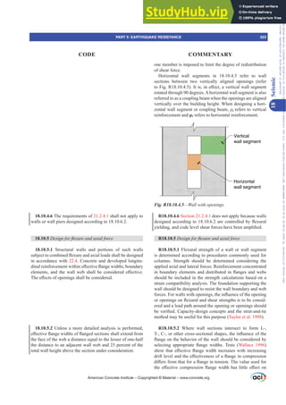 18.10.4.6 The requirements of 21.2.4.1 shall not apply to
walls or wall piers designed according to 18.10.6.2.
18.10.5 'HVLJQIRUÀH[XUHDQGD[LDOIRUFH
18.10.5.1 Structural walls and portions of such walls
VXEMHFWWRFRPELQHGÀH[XUHDQGD[LDOORDGVVKDOOEHGHVLJQHG
in accordance with 22.4. Concrete and developed longitu-
GLQDOUHLQIRUFHPHQWZLWKLQH൵HFWLYHÀDQJHZLGWKVERXQGDU
HOHPHQWV DQG WKH ZDOO ZHE VKDOO EH FRQVLGHUHG H൵HFWLYH
7KHH൵HFWVRIRSHQLQJVVKDOOEHFRQVLGHUHG
18.10.5.2 Unless a more detailed analysis is performed,
H൵HFWLYHÀDQJHZLGWKVRIÀDQJHGVHFWLRQVVKDOOH[WHQGIURP
the face of the web a distance equal to the lesser of one-half
the distance to an adjacent wall web and 25 percent of the
total wall height above the section under consideration.
one member is imposed to limit the degree of redistribution
of shear force.
Horizontal wall segments in 18.10.4.5 refer to wall
sections between two vertically aligned openings (refer
WR)LJ5 ,WLVLQH൵HFWDYHUWLFDOZDOOVHJPHQW
rotated through 90 degrees.Ahorizontal wall segment is also
referred to as a coupling beam when the openings are aligned
vertically over the building height. When designing a hori-
]RQWDOZDOOVHJPHQWRUFRXSOLQJEHDPȡt refers to vertical
reinforcement and ȡƐ refers to horizontal reinforcement.
Horizontal
wall segment
Vertical
wall segment
Fig. R18.10.4.5—Wall with openings.
R18.10.4.6 Section 21.2.4.1 does not apply because walls
GHVLJQHGDFFRUGLQJWRDUHFRQWUROOHGEÀH[XUDO
LHOGLQJDQGFRGHOHYHOVKHDUIRUFHVKDYHEHHQDPSOL¿HG
R18.10.5 'HVLJQIRUÀH[XUHDQGD[LDOIRUFH
R18.10.5.1 Flexural strength of a wall or wall segment
is determined according to procedures commonly used for
columns. Strength should be determined considering the
applied axial and lateral forces. Reinforcement concentrated
LQERXQGDUHOHPHQWVDQGGLVWULEXWHGLQÀDQJHVDQGZHEV
should be included in the strength calculations based on a
strain compatibility analysis. The foundation supporting the
wall should be designed to resist the wall boundary and web
IRUFHV)RUZDOOVZLWKRSHQLQJVWKHLQÀXHQFHRIWKHRSHQLQJ
RURSHQLQJVRQÀH[XUDODQGVKHDUVWUHQJWKVLVWREHFRQVLG-
ered and a load path around the opening or openings should
EHYHUL¿HGDSDFLWGHVLJQFRQFHSWVDQGWKHVWUXWDQGWLH
method may be useful for this purpose (Taylor et al. 1998).
R18.10.5.2 Where wall sections intersect to form L-,
7RURWKHUFURVVVHFWLRQDOVKDSHVWKHLQÀXHQFHRIWKH
ÀDQJHRQWKHEHKDYLRURIWKHZDOOVKRXOGEHFRQVLGHUHGE
VHOHFWLQJ DSSURSULDWH ÀDQJH ZLGWKV 7HVWV Wallace 1996)
VKRZWKDWH൵HFWLYHÀDQJHZLGWKLQFUHDVHVZLWKLQFUHDVLQJ
GULIWOHYHODQGWKHH൵HFWLYHQHVVRIDÀDQJHLQFRPSUHVVLRQ
GL൵HUVIURPWKDWIRUDÀDQJHLQWHQVLRQ7KHYDOXHXVHGIRU
WKHH൵HFWLYHFRPSUHVVLRQÀDQJHZLGWKKDVOLWWOHH൵HFWRQ
American Concrete Institute – Copyrighted © Material – www.concrete.org
PART 5: EARTHQUAKE RESISTANCE 323
CODE COMMENTARY
18
Seismic
Frs|uljkwhg#pdwhuldo#olfhqvhg#wr#Xqlyhuvlw|#ri#Wrurqwr#e|#Fodulydwh#Dqdo|wlfv#+XV,#OOF/#vxevfulswlrqv1whfkvwuhhw1frp/#grzqordghg#rq#534038064#49=3;=64#.3333#e|##Xqlyhuvlw|#ri#Wrurqwr#Xvhu1
#Qr#ixuwkhu#uhsurgxfwlrq#ru#glvwulexwlrq#lv#shuplwwhg1
 