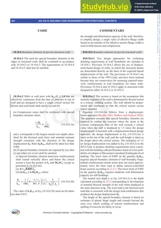 18.10.6 %RXQGDUHOHPHQWVRIVSHFLDOVWUXFWXUDOZDOOV
18.10.6.1 The need for special boundary elements at the
edges of structural walls shall be evaluated in accordance
with 18.10.6.2 or 18.10.6.3. The requirements of 18.10.6.4
DQGVKDOODOVREHVDWLV¿HG
18.10.6.2 Walls or wall piers with hwcs/Ɛw• that are
H൵HFWLYHOFRQWLQXRXVIURPWKHEDVHRIVWUXFWXUHWRWRSRI
wall and are designed to have a single critical section for
ÀH[XUHDQGD[LDOORDGVVKDOOVDWLVI D DQG E 
(a) Compression zones shall be reinforced with special
boundary elements where
1.5
600
u w
wcs
h c
δ
≥
A
(18.10.6.2a)
and c corresponds to the largest neutral axis depth calcu-
lated for the factored axial force and nominal moment
strength consistent with the direction of the design
displacement įu. Ratio įu/hwcs shall not be taken less than
0.005.
(b) If special boundary elements are required by (a), then
L DQGHLWKHU LL RU LLL VKDOOEHVDWLV¿HG
(i) Special boundary element transverse reinforcement
shall extend vertically above and below the critical
section a least the greater of Ɛw and Mu/4Vu, except as
permitted in 18.10.6.4(i).
(ii) ≥ 0.025A w
b c
(iii) įc/hwcs•įu/hwcs, where:
1 1
4
100 50 8
c w e
wcs c cv
V
c
h b b f A
⎛ ⎞
δ ⎛ ⎞ ⎛ ⎞
= − −
⎜ ⎟
⎜ ⎟
⎜ ⎟ ⎝ ⎠
⎝ ⎠ ′
⎝ ⎠
A
(18.10.6.2b)
The value of įc/hwcs in Eq. (18.10.6.2b) need not be taken
less than 0.015.
the strength and deformation capacity of the wall; therefore,
WRVLPSOLIGHVLJQDVLQJOHYDOXHRIH൵HFWLYHÀDQJHZLGWK
EDVHGRQDQHVWLPDWHRIWKHH൵HFWLYHWHQVLRQÀDQJHZLGWKLV
used in both tension and compression.
R18.10.6 %RXQGDUHOHPHQWVRIVSHFLDOVWUXFWXUDOZDOOV
R18.10.6.1 Two design approaches for evaluating
detailing requirements at wall boundaries are included in
18.10.6.1. Provision 18.10.6.2 allows the use of displace-
ment-based design of walls, in which the structural details
are determined directly on the basis of the expected lateral
displacements of the wall. The provisions of 18.10.6.3 are
similar to those of the 1995 Code, and have been retained
because they are conservative for assessing required trans-
verse reinforcement at wall boundaries for many walls.
Provisions 18.10.6.4 and 18.10.6.5 apply to structural walls
designed by either 18.10.6.2 or 18.10.6.3.
R18.10.6.2 This section is based on the assumption that
LQHODVWLFUHVSRQVHRIWKHZDOOLVGRPLQDWHGEÀH[XUDODFWLRQ
at a critical, yielding section. The wall should be propor-
tioned and reinforced so that the critical section occurs
where intended.
Equation (18.10.6.2a) follows from a displacement-
based approach (Moehle 1992; Wallace and Orakcal 2002).
The approach assumes that special boundary elements are
UHTXLUHG WR FRQ¿QH WKH FRQFUHWH ZKHUH WKH VWUDLQ DW WKH
H[WUHPH FRPSUHVVLRQ ¿EHU RI WKH ZDOO H[FHHGV D FULWLFDO
value when the wall is displaced to 1.5 times the design
displacement. Consistent with a displacement-based design
approach, the design displacement in Eq. (18.10.6.2a) is
taken at the top of the wall, and the wall height is taken as
the height above the critical section. The multiplier of 1.5
on design displacement was added to Eq. (18.10.6.2) in the
2014 Code to produce detailing requirements more consis-
tent with the building code performance intent of a low prob-
ability of collapse in Maximum Considered Earthquake level
shaking. The lower limit of 0.005 on the quantity įu/hwcs
requires special boundary elements if wall boundary longi-
tudinal reinforcement tensile strain does not reach approxi-
PDWHO WZLFH WKH OLPLW XVHG WR GH¿QH WHQVLRQFRQWUROOHG
beam sections according to 21.2.2. The lower limit of 0.005
on the quantity įu/hwcs requires moderate wall deformation
FDSDFLWIRUVWL൵EXLOGLQJV
The neutral axis depth c in Eq. (18.10.6.2) is the depth
calculated according to 22.2 corresponding to development
RIQRPLQDOÀH[XUDOVWUHQJWKRIWKHZDOOZKHQGLVSODFHGLQ
the same direction as įu. The axial load is the factored axial
load that is consistent with the design load combination that
produces the design displacement įu.
The height of the special boundary element is based on
estimates of plastic hinge length and extends beyond the
zone over which yielding of tension reinforcement and
spalling of concrete are likely to occur.
American Concrete Institute – Copyrighted © Material – www.concrete.org
324 ACI 318-19: BUILDING CODE REQUIREMENTS FOR STRUCTURAL CONCRETE
CODE COMMENTARY
Frs|uljkwhg#pdwhuldo#olfhqvhg#wr#Xqlyhuvlw|#ri#Wrurqwr#e|#Fodulydwh#Dqdo|wlfv#+XV,#OOF/#vxevfulswlrqv1whfkvwuhhw1frp/#grzqordghg#rq#534038064#49=3;=64#.3333#e|##Xqlyhuvlw|#ri#Wrurqwr#Xvhu1
#Qr#ixuwkhu#uhsurgxfwlrq#ru#glvwulexwlrq#lv#shuplwwhg1
 