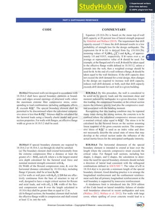 Equation (18.10.6.2b) is based on the mean top-of-wall
drift capacity at 20 percent loss of lateral strength proposed
by Abdullah and Wallace (2019). The requirement that drift
capacity exceed 1.5 times the drift demand results in a low
probability of strength loss for the design earthquake. The
expression for b in (ii) is derived from Eq. (18.10.6.2b),
assuming values of Vu/(8Acv ′
c
f ) and įu/hwcs of approxi-
mately 1.0 and 0.015, respectively. If b varies over c, an
average or representative value of b should be used. For
H[DPSOHDWWKHÀDQJHGHQGRIDZDOOb should be taken equal
WRWKHH൵HFWLYHÀDQJHZLGWKGH¿QHGLQXQOHVVc
extends into the web, then a weighted average should be
used for b.$WWKHHQGRIDZDOOZLWKRXWDÀDQJHb should be
taken equal to the wall thickness. If the drift capacity does
not exceed the drift demand for a trial design, then changes
to the design are required to increase wall drift capacity,
reduces wall drift demand, or both, such that drift capacity
exceeds drift demand for each wall in a given building.
R18.10.6.3 By this procedure, the wall is considered to
be acted on by gravity loads and the maximum shear and
moment induced by earthquake in a given direction. Under
this loading, the compressed boundary at the critical section
resists the tributary gravity load plus the compressive resul-
tant associated with the bending moment.
Recognizing that this loading condition may be repeated
many times during the strong motion, the concrete is to be
FRQ¿QHGZKHUHWKHFDOFXODWHGFRPSUHVVLYHVWUHVVHVH[FHHG
a nominal critical value equal to 0.2fcƍ. The stress is to be
calculated for the factored forces on the section assuming
linear response of the gross concrete section. The compres-
sive stress of 0.2fcƍ is used as an index value and does
not necessarily describe the actual state of stress that may
GHYHORS DW WKH FULWLFDO VHFWLRQ XQGHU WKH LQÀXHQFH RI WKH
actual inertia forces for the anticipated earthquake intensity.
R18.10.6.4 The horizontal dimension of the special
boundary element is intended to extend at least over the
length where the concrete compressive strain exceeds the
FULWLFDO YDOXH )RU ÀDQJHG ZDOO VHFWLRQV LQFOXGLQJ ER[
shapes, L-shapes, and C-shapes, the calculation to deter-
mine the need for special boundary elements should include
a direction of lateral load consistent with the orthogonal
FRPELQDWLRQVGH¿QHGLQ$6(6(,. The value of c/2 in
18.10.6.4(a) is to provide a minimum length of the special
boundary element. Good detailing practice is to arrange the
ORQJLWXGLQDO UHLQIRUFHPHQW DQG WKH FRQ¿QHPHQW UHLQIRUFH-
ment such that all primary longitudinal reinforcement at the
wall boundary is supported by transverse reinforcement.
A slenderness limit is introduced into the 2014 edition
of this Code based on lateral instability failures of slender
wall boundaries observed in recent earthquakes and tests
(Wallace 2012; Wallace et al. 2012). For walls with large
cover, where spalling of cover concrete would lead to a
18.10.6.3 Structural walls not designed in accordance with
18.10.6.2 shall have special boundary elements at bound-
aries and edges around openings of structural walls where
WKH PD[LPXP H[WUHPH ¿EHU FRPSUHVVLYH VWUHVV FRUUH-
VSRQGLQJWRORDGFRPELQDWLRQVLQFOXGLQJHDUWKTXDNHH൵HFWV
E, exceeds 0.2fcƍ. The special boundary element shall be
permitted to be discontinued where the calculated compres-
sive stress is less than 0.15fcƍ. Stresses shall be calculated for
the factored loads using a linearly elastic model and gross
VHFWLRQSURSHUWLHV)RUZDOOVZLWKÀDQJHVDQH൵HFWLYHÀDQJH
width as given in 18.10.5.2 shall be used.
18.10.6.4 If special boundary elements are required by
RU D WKURXJK N VKDOOEHVDWLV¿HG
(a) The boundary element shall extend horizontally from
WKH H[WUHPH FRPSUHVVLRQ ¿EHU D GLVWDQFH DW OHDVW WKH
greater of c – 0.1Ɛw and c/2, where c is the largest neutral
axis depth calculated for the factored axial force and
nominal moment strength consistent with įu.
E :LGWKRIWKHÀH[XUDOFRPSUHVVLRQ]RQHb, over the
horizontal distance calculated by 18.10.6.4(a), including
ÀDQJHLISUHVHQWVKDOOEHDWOHDVWhu/16.
(c) For walls or wall piers with hw/Ɛw•WKDWDUHH൵HF-
tively continuous from the base of structure to top of
ZDOOGHVLJQHGWRKDYHDVLQJOHFULWLFDOVHFWLRQIRUÀH[XUH
and axial loads, and with c/Ɛw•ZLGWKRIWKHÀH[-
ural compression zone b over the length calculated in
18.10.6.4(a) shall be greater than or equal to 12 in.
G ,QÀDQJHGVHFWLRQVWKHERXQGDUHOHPHQWVKDOOLQFOXGH
WKHH൵HFWLYHÀDQJHZLGWKLQFRPSUHVVLRQDQGVKDOOH[WHQG
at least 12 in. into the web.
American Concrete Institute – Copyrighted © Material – www.concrete.org
PART 5: EARTHQUAKE RESISTANCE 325
CODE COMMENTARY
18
Seismic
Frs|uljkwhg#pdwhuldo#olfhqvhg#wr#Xqlyhuvlw|#ri#Wrurqwr#e|#Fodulydwh#Dqdo|wlfv#+XV,#OOF/#vxevfulswlrqv1whfkvwuhhw1frp/#grzqordghg#rq#534038064#49=3;=64#.3333#e|##Xqlyhuvlw|#ri#Wrurqwr#Xvhu1
#Qr#ixuwkhu#uhsurgxfwlrq#ru#glvwulexwlrq#lv#shuplwwhg1
 
