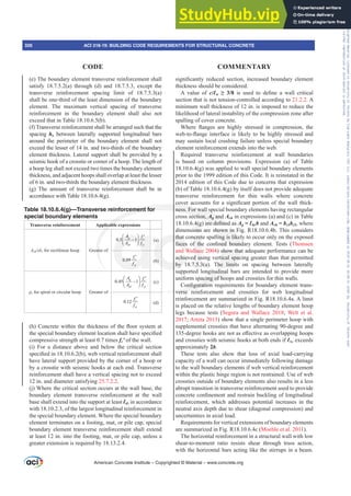 VLJQL¿FDQWO UHGXFHG VHFWLRQ LQFUHDVHG ERXQGDU HOHPHQW
thickness should be considered.
A value of c/Ɛw •  LV XVHG WR GH¿QH D ZDOO FULWLFDO
section that is not tension-controlled according to 21.2.2. A
minimum wall thickness of 12 in. is imposed to reduce the
likelihood of lateral instability of the compression zone after
spalling of cover concrete.
:KHUH ÀDQJHV DUH KLJKO VWUHVVHG LQ FRPSUHVVLRQ WKH
ZHEWRÀDQJHLQWHUIDFHLVOLNHOWREHKLJKOVWUHVVHGDQG
may sustain local crushing failure unless special boundary
element reinforcement extends into the web.
Required transverse reinforcement at wall boundaries
is based on column provisions. Expression (a) of Table
18.10.6.4(g) was applied to wall special boundary elements
prior to the 1999 edition of this Code. It is reinstated in the
2014 edition of this Code due to concerns that expression
(b) of Table 18.10.6.4(g) by itself does not provide adequate
transverse reinforcement for thin walls where concrete
FRYHUDFFRXQWVIRUDVLJQL¿FDQWSRUWLRQRIWKHZDOOWKLFN-
ness. For wall special boundary elements having rectangular
cross section, Ag and Ach in expressions (a) and (c) in Table
 J DUHGH¿QHGDVAg = Ɛbeb and Ach = bc1bc2, where
dimensions are shown in Fig. R18.10.6.4b. This considers
that concrete spalling is likely to occur only on the exposed
IDFHV RI WKH FRQ¿QHG ERXQGDU HOHPHQW 7HVWV Thomsen
and Wallace 2004) show that adequate performance can be
achieved using vertical spacing greater than that permitted
by 18.7.5.3(a). The limits on spacing between laterally
supported longitudinal bars are intended to provide more
uniform spacing of hoops and crossties for thin walls.
RQ¿JXUDWLRQUHTXLUHPHQWVIRUERXQGDUHOHPHQWWUDQV-
verse reinforcement and crossties for web longitudinal
reinforcement are summarized in Fig. R18.10.6.4a. A limit
is placed on the relative lengths of boundary element hoop
legs because tests (Segura and Wallace 2018; Welt et al.
2017; Arteta 2015) show that a single perimeter hoop with
supplemental crossties that have alternating 90-degree and
GHJUHHKRRNVDUHQRWDVH൵HFWLYHDVRYHUODSSLQJKRRSV
and crossties with seismic hooks at both ends if Ɛbe exceeds
approximately 2b.
These tests also show that loss of axial load-carrying
capacity of a wall can occur immediately following damage
to the wall boundary elements if web vertical reinforcement
within the plastic hinge region is not restrained. Use of web
crossties outside of boundary elements also results in a less
abrupt transition in transverse reinforcement used to provide
FRQFUHWHFRQ¿QHPHQWDQGUHVWUDLQEXFNOLQJRIORQJLWXGLQDO
reinforcement, which addresses potential increases in the
neutral axis depth due to shear (diagonal compression) and
uncertainties in axial load.
Requirements for vertical extensions of boundary elements
are summarized in Fig. R18.10.6.4c (Moehle et al. 2011).
The horizontal reinforcement in a structural wall with low
shear-to-moment ratio resists shear through truss action,
with the horizontal bars acting like the stirrups in a beam.
(e) The boundary element transverse reinforcement shall
satisfy 18.7.5.2(a) through (d) and 18.7.5.3, except the
transverse reinforcement spacing limit of 18.7.5.3(a)
shall be one-third of the least dimension of the boundary
element. The maximum vertical spacing of transverse
reinforcement in the boundary element shall also not
exceed that in Table 18.10.6.5(b).
(f) Transverse reinforcement shall be arranged such that the
spacing hx between laterally supported longitudinal bars
around the perimeter of the boundary element shall not
exceed the lesser of 14 in. and two-thirds of the boundary
element thickness. Lateral support shall be provided by a
seismic hook of a crosstie or corner of a hoop. The length of
a hoop leg shall not exceed two times the boundary element
thickness, and adjacent hoops shall overlap at least the lesser
of 6 in. and two-thirds the boundary element thickness.
(g) The amount of transverse reinforcement shall be in
accordance with Table 18.10.6.4(g).
Table 18.10.6.4(g)—Transverse reinforcement for
special boundary elements
Transverse reinforcement Applicable expressions
Ashsbc for rectilinear hoop Greater of
0.3 1
g
ch yt
c
A
A
f
f
⎛ ⎞
−
⎜ ⎟
′
⎝ ⎠
(a)
0.09
yt
c
f
f ′
(b)
ȡs for spiral or circular hoop Greater of
0.45 1
g
ch yt
c
A
A f
f
⎛ ⎞
−
′
⎜ ⎟
⎝ ⎠
(c)
0.12
yt
c
f
f ′
(d)
K RQFUHWHZLWKLQWKHWKLFNQHVVRIWKHÀRRUVVWHPDW
WKHVSHFLDOERXQGDUHOHPHQWORFDWLRQVKDOOKDYHVSHFL¿HG
compressive strength at least 0.7 times fcƍ of the wall.
(i) For a distance above and below the critical section
VSHFL¿HGLQ E ZHEYHUWLFDOUHLQIRUFHPHQWVKDOO
have lateral support provided by the corner of a hoop or
by a crosstie with seismic hooks at each end. Transverse
reinforcement shall have a vertical spacing not to exceed
12 in. and diameter satisfying 25.7.2.2.
(j) Where the critical section occurs at the wall base, the
boundary element transverse reinforcement at the wall
base shall extend into the support at least Ɛd, in accordance
with 18.10.2.3, of the largest longitudinal reinforcement in
the special boundary element. Where the special boundary
element terminates on a footing, mat, or pile cap, special
boundary element transverse reinforcement shall extend
at least 12 in. into the footing, mat, or pile cap, unless a
greater extension is required by 18.13.2.4.
American Concrete Institute – Copyrighted © Material – www.concrete.org
326 ACI 318-19: BUILDING CODE REQUIREMENTS FOR STRUCTURAL CONCRETE
CODE COMMENTARY
Frs|uljkwhg#pdwhuldo#olfhqvhg#wr#Xqlyhuvlw|#ri#Wrurqwr#e|#Fodulydwh#Dqdo|wlfv#+XV,#OOF/#vxevfulswlrqv1whfkvwuhhw1frp/#grzqordghg#rq#534038064#49=3;=64#.3333#e|##Xqlyhuvlw|#ri#Wrurqwr#Xvhu1
#Qr#ixuwkhu#uhsurgxfwlrq#ru#glvwulexwlrq#lv#shuplwwhg1
 