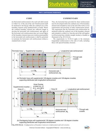 Thus, the horizontal bars provided for shear reinforcement
PXVWEHGHYHORSHGZLWKLQWKHFRQ¿QHGFRUHRIWKHERXQGDU
element and extended as close to the end of the wall as cover
requirements and proximity of other reinforcement permit.
The requirement that the horizontal web reinforcement be
DQFKRUHGZLWKLQWKHFRQ¿QHGFRUHRIWKHERXQGDUHOHPHQW
and extended to within 6 in. from the end of the wall applies
to all horizontal bars whether straight, hooked, or headed, as
illustrated in Fig. R18.10.6.4c.
The requirements in 18.10.2.4 apply to the minimum
longitudinal reinforcement in the ends of walls, including
those with special boundary elements.
(k) Horizontal reinforcement in the wall web shall extend
to within 6 in. of the end of the wall. Reinforcement shall
be anchored to develop fyZLWKLQWKHFRQ¿QHGFRUHRIWKH
boundary element using standard hooks or heads. Where
WKH FRQ¿QHG ERXQGDU HOHPHQW KDV VX൶FLHQW OHQJWK WR
develop the horizontal web reinforcement, and Asfy/s of
the horizontal web reinforcement does not exceed Asfyt/s
of the boundary element transverse reinforcement parallel
to the horizontal web reinforcement, it shall be permitted
to terminate the horizontal web reinforcement without a
standard hook or head.
b bc
be
1 ≤ 2bc Horizontal web
reinforcement, Av
Through web
crosstie
Supplemental crossties
Perimeter hoop Longitudinal web reinforcement
(a) Perimeter hoop with supplemental 135-degree crossties and 135-degree crossties
supporting distributed web longitudinal reinforcement
(b) Overlapping hoops with supplemental 135-degree crossties and 135-degree crossties
supporting distributed web longitudinal reinforcement
be
Horizontal web
reinforcement, Av
Through web
crosstie
Hoop #2
Hoop Overlap
at least min. of
(6 in. and 2b/3)
Hoop #1
Supplemental crossties
1 ≤ 2bc
2 ≤ 2bc
b bc
Longitudinal web reinforcement
Fig. R18.10.6.4a²RQ¿JXUDWLRQVRIERXQGDUWUDQVYHUVHUHLQIRUFHPHQWDQGZHEFURVVWLHV
American Concrete Institute – Copyrighted © Material – www.concrete.org
PART 5: EARTHQUAKE RESISTANCE 327
CODE COMMENTARY
18
Seismic
Frs|uljkwhg#pdwhuldo#olfhqvhg#wr#Xqlyhuvlw|#ri#Wrurqwr#e|#Fodulydwh#Dqdo|wlfv#+XV,#OOF/#vxevfulswlrqv1whfkvwuhhw1frp/#grzqordghg#rq#534038064#49=3;=64#.3333#e|##Xqlyhuvlw|#ri#Wrurqwr#Xvhu1
#Qr#ixuwkhu#uhsurgxfwlrq#ru#glvwulexwlrq#lv#shuplwwhg1
 