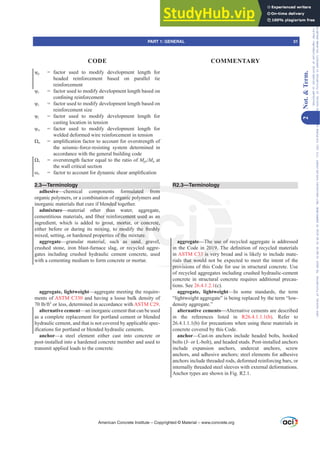 ȥp = factor used to modify development length for
headed reinforcement based on parallel tie
reinforcement
ȥr = factor used to modify development length based on
FRQ¿QLQJUHLQIRUFHPHQW
ȥs = factor used to modify development length based on
reinforcement size
ȥt = factor used to modify development length for
casting location in tension
ȥw = factor used to modify development length for
welded deformed wire reinforcement in tension
ȍo DPSOL¿FDWLRQIDFWRUWRDFFRXQWIRURYHUVWUHQJWKRI
the seismic-force-resisting system determined in
accordance with the general building code
ȍv = overstrength factor equal to the ratio of MprMu at
the wall critical section
Ȧv IDFWRUWRDFFRXQWIRUGQDPLFVKHDUDPSOL¿FDWLRQ
2.3—Terminology
adhesive—chemical components formulated from
organic polymers, or a combination of organic polymers and
inorganic materials that cure if blended together.
admixture—material other than water, aggregate,
FHPHQWLWLRXVPDWHULDOVDQG¿EHUUHLQIRUFHPHQWXVHGDVDQ
ingredient, which is added to grout, mortar, or concrete,
either before or during its mixing, to modify the freshly
mixed, setting, or hardened properties of the mixture.
aggregate—granular material, such as sand, gravel,
crushed stone, iron blast-furnace slag, or recycled aggre-
gates including crushed hydraulic cement concrete, used
with a cementing medium to form concrete or mortar.
aggregate, lightweight—aggregate meeting the require-
ments of ASTM C330 and having a loose bulk density of
OEIW3
or less, determined in accordance with ASTM C29.
alternative cement—an inorganic cement that can be used
as a complete replacement for portland cement or blended
hydraulic cement, and that is not covered by applicable spec-
L¿FDWLRQVIRUSRUWODQGRUEOHQGHGKGUDXOLFFHPHQWV
anchor—a steel element either cast into concrete or
post-installed into a hardened concrete member and used to
transmit applied loads to the concrete.
R2.3—Terminology
aggregate—The use of recycled aggregate is addressed
LQ WKH RGH LQ 7KH GH¿QLWLRQ RI UHFFOHG PDWHULDOV
in ASTM C33 is very broad and is likely to include mate-
rials that would not be expected to meet the intent of the
provisions of this Code for use in structural concrete. Use
of recycled aggregates including crushed hydraulic-cement
concrete in structural concrete requires additional precau-
tions. See 26.4.1.2.1(c).
aggregate, lightweight—In some standards, the term
“lightweight aggregate” is being replaced by the term “low-
density aggregate.”
alternative cements—Alternative cements are described
in the references listed in R26.4.1.1.1(b). Refer to
26.4.1.1.1(b) for precautions when using these materials in
concrete covered by this Code.
anchor—Cast-in anchors include headed bolts, hooked
bolts (J- or L-bolt), and headed studs. Post-installed anchors
include expansion anchors, undercut anchors, screw
anchors, and adhesive anchors; steel elements for adhesive
anchors include threaded rods, deformed reinforcing bars, or
internally threaded steel sleeves with external deformations.
Anchor types are shown in Fig. R2.1.
American Concrete Institute – Copyrighted © Material – www.concrete.org
he use of
7
33 is very
s that would
provisio
rmulated from
organic p
nded to
tha
HUU
g
xi
per
l,
R2.3
UFHPHQWXVHG
mortar, or conc
o modify the fr
of the mixture.
h as sand, gr
Q
ete,
hly
el, ag egat
PART 1: GENERAL 31
CODE COMMENTARY
2
Not.

Term.
Frs|uljkwhg#pdwhuldo#olfhqvhg#wr#Xqlyhuvlw|#ri#Wrurqwr#e|#Fodulydwh#Dqdo|wlfv#+XV,#OOF/#vxevfulswlrqv1whfkvwuhhw1frp/#grzqordghg#rq#534038064#49=3;=64#.3333#e|##Xqlyhuvlw|#ri#Wrurqwr#Xvhu1
#Qr#ixuwkhu#uhsurgxfwlrq#ru#glvwulexwlrq#lv#shuplwwhg1
 