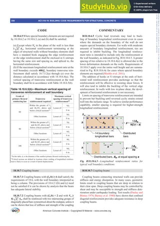R18.10.6.5 Cyclic load reversals may lead to buck-
ling of boundary longitudinal reinforcement even in cases
where the demands on the boundary of the wall do not
require special boundary elements. For walls with moderate
amounts of boundary longitudinal reinforcement, ties are
required to inhibit buckling. The longitudinal reinforce-
ment ratio is intended to include only the reinforcement at
the wall boundary, as indicated in Fig. R18.10.6.5. A greater
spacing of ties relative to 18.10.6.4(e) is allowed due to the
lower deformation demands on the walls. Requirements of
18.10.6.5 apply over the entire wall height and are summa-
rized in Fig. R18.10.6.4c for cases where special boundary
elements are required (Moehle et al. 2011).
The addition of hooks or U-stirrups at the ends of hori-
zontal wall reinforcement provides anchorage so that the
UHLQIRUFHPHQWZLOOEHH൵HFWLYHLQUHVLVWLQJVKHDUIRUFHV,W
will also tend to inhibit the buckling of the vertical edge
reinforcement. In walls with low in-plane shear, the devel-
opment of horizontal reinforcement is not necessary.
Limits on spacing of transverse reinforcement are intended
to prevent bar buckling until reversed cyclic strains extend
well into the inelastic range. To achieve similar performance
capability, smaller spacing is required for higher-strength
longitudinal reinforcement.
h
h
x a x
14 boundary
longitudinal bars
Distributed
bars
Ab ρ =
14Ab
h(2x + a)
s
Distributed bars, Ab, at equal spacing s
ρ =
2Ab
hs
Fig. R18.10.6.5²/RQJLWXGLQDO UHLQIRUFHPHQW UDWLRV IRU
typical wall boundary conditions.
R18.10.7 RXSOLQJEHDPV
Coupling beams connecting structural walls can provide
VWL൵QHVVDQGHQHUJGLVVLSDWLRQ,QPDQFDVHVJHRPHWULF
limits result in coupling beams that are deep in relation to
their clear span. Deep coupling beams may be controlled by
VKHDUDQGPDEHVXVFHSWLEOHWRVWUHQJWKDQGVWL൵QHVVGHWH-
rioration under earthquake loading. Test results (Paulay and
Binney 1974; Barney et al. 1980 KDYHVKRZQWKDWFRQ¿QHG
diagonal reinforcement provides adequate resistance in deep
coupling beams.
18.10.6.5 Where special boundary elements are not required
ERU D DQG E VKDOOEHVDWLV¿HG
(a) Except where Vu in the plane of the wall is less than
Ȝ ′
c
f Acv, horizontal reinforcement terminating at the
edges of structural walls without boundary elements shall
have a standard hook engaging the edge reinforcement
or the edge reinforcement shall be enclosed in U-stirrups
having the same size and spacing as, and spliced to, the
horizontal reinforcement.
(b) If the maximum longitudinal reinforcement ratio at the
wall boundary exceeds 400/fy, boundary transverse rein-
forcement shall satisfy 18.7.5.2(a) through (e) over the
distance calculated in accordance with 18.10.6.4(a). The
vertical spacing of transverse reinforcement at the wall
boundary shall be in accordance with Table 18.10.6.5(b).
Table 18.10.6.5(b)—Maximum vertical spacing of
transverse reinforcement at wall boundary
Grade of
SULPDUÀH[XUDO
reinforcing bar
Transverse
reinforcement required
Maximum vertical
spacing of transverse
reinforcement[1]
60
Within the greater of Ɛw
and MuVu above and
below critical sections[2]
Lesser of:
6db
6 in.
Other locations Lesser of:
8db
8 in.
80
Within the greater of Ɛw
and MuVu above and
below critical sections[2]
Lesser of:
5db
6 in.
Other locations Lesser of:
6db
6 in.
100
Within the greater of Ɛw
and MuVu above and
below critical sections[2]
Lesser of:
4db
6 in.
Other locations Lesser of:
6db
6 in.
[1]
In this table, dbLVWKHGLDPHWHURIWKHVPDOOHVWSULPDUÀH[XUDOUHLQIRUFLQJEDU
[2]
ULWLFDOVHFWLRQVDUHGH¿QHGDVORFDWLRQVZKHUHLHOGLQJRIORQJLWXGLQDOUHLQIRUFH-
ment is likely to occur as a result of lateral displacements.
18.10.7 RXSOLQJEHDPV
18.10.7.1 Coupling beams with (Ɛn/h • shall satisfy the
requirements of 18.6, with the wall boundary interpreted as
being a column. The provisions of 18.6.2.1(b) and (c) need
QRWEHVDWLV¿HGLILWFDQEHVKRZQEDQDOVLVWKDWWKHEHDP
has adequate lateral stability.
18.10.7.2 Coupling beams with (Ɛn/h)  2 and with Vu•
Ȝ ′
c
f Acw shall be reinforced with two intersecting groups of
diagonally placed bars symmetrical about the midspan, unless it
FDQEHVKRZQWKDWORVVRIVWL൵QHVVDQGVWUHQJWKRIWKHFRXSOLQJ
American Concrete Institute – Copyrighted © Material – www.concrete.org
330 ACI 318-19: BUILDING CODE REQUIREMENTS FOR STRUCTURAL CONCRETE
CODE COMMENTARY
Frs|uljkwhg#pdwhuldo#olfhqvhg#wr#Xqlyhuvlw|#ri#Wrurqwr#e|#Fodulydwh#Dqdo|wlfv#+XV,#OOF/#vxevfulswlrqv1whfkvwuhhw1frp/#grzqordghg#rq#534038064#49=3;=64#.3333#e|##Xqlyhuvlw|#ri#Wrurqwr#Xvhu1
#Qr#ixuwkhu#uhsurgxfwlrq#ru#glvwulexwlrq#lv#shuplwwhg1
 