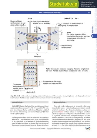 R18.10.8 Wall piers
Door and window placements in structural walls some-
times lead to narrow vertical wall segments that are consid-
HUHGWREHZDOOSLHUV7KHGLPHQVLRQVGH¿QLQJZDOOSLHUVDUH
given in Chapter 2. Shear failures of wall piers have been
observed in previous earthquakes. The intent of this section
LVWRSURYLGHVX൶FLHQWVKHDUVWUHQJWKWRZDOOSLHUVVXFKWKDW
LQHODVWLFUHVSRQVHLILWRFFXUVZLOOEHSULPDULOLQÀH[XUH
The provisions apply to wall piers designated as part of the
seismic-force-resisting system. Provisions for wall piers not
designated as part of the seismic-force-resisting system are
JLYHQLQ7KHH൵HFWRIDOOYHUWLFDOZDOOVHJPHQWVRQWKH
18.10.8 Wall piers
18.10.8.1 Wall piers shall satisfy the special moment frame
requirements for columns of 18.7.4, 18.7.5, and 18.7.6, with
joint faces taken as the top and bottom of the clear height of
the wall pier.Alternatively, wall piers with (Ɛw/bw)  2.5 shall
satisfy (a) through (f):
(a) Design shear force shall be calculated in accordance
with 18.7.6.1 with joint faces taken as the top and bottom
of the clear height of the wall pier. If the general building
code includes provisions to account for overstrength of
the seismic-force-resisting system, the design shear force
h
α
Line
of
symmetry
B
B
n
Wall boundary
reinforcement
Avd = total area of reinforcement in
each group of diagonal bars
Horizontal beam
reinforcement at wall
does not develop fy
Note:
For clarity, only part of the
required reinforcement is shown
on each side of the line of
symmetry.
Elevation
db
Transverse
reinforcement
spacing not to
exceed 8 in.
Section B-B
Transverse reinforcement
spacing not to exceed 8 in.
Note: Consecutive crossties engaging the same longitudinal
bar have their 90-degree hooks on opposite sides of beam.
Spacing not exceeding
smaller of 6 in. and 6db
Fig. R18.10.7b²)XOOFRQ¿QHPHQWRIGLDJRQDOOUHLQIRUFHGFRQFUHWHEHDPVHFWLRQLQFRXSOLQJEHDPVZLWKGLDJRQDOORULHQWHG
UHLQIRUFHPHQW:DOOERXQGDUUHLQIRUFHPHQWVKRZQRQRQHVLGHRQOIRUFODULW
American Concrete Institute – Copyrighted © Material – www.concrete.org
PART 5: EARTHQUAKE RESISTANCE 333
CODE COMMENTARY
18
Seismic
Frs|uljkwhg#pdwhuldo#olfhqvhg#wr#Xqlyhuvlw|#ri#Wrurqwr#e|#Fodulydwh#Dqdo|wlfv#+XV,#OOF/#vxevfulswlrqv1whfkvwuhhw1frp/#grzqordghg#rq#534038064#49=3;=64#.3333#e|##Xqlyhuvlw|#ri#Wrurqwr#Xvhu1
#Qr#ixuwkhu#uhsurgxfwlrq#ru#glvwulexwlrq#lv#shuplwwhg1
 