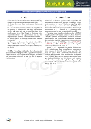 response of the structural system, whether designated as part
of the seismic-force-resisting system or not, should be consid-
ered as required by 18.2.2. Wall piers having (Ɛw/bw ”
behave essentially as columns. Provision 18.10.8.1 requires
that such members satisfy reinforcement and shear strength
requirements of 18.7.4 through 18.7.6. Alternative provi-
sions are provided for wall piers having (Ɛw/bw)  2.5.
The design shear force determined according to 18.7.6.1
may be unrealistically large in some cases. As an alternative,
18.10.8.1(a) permits the design shear force to be determined
using factored load combinations in which the earthquake
H൵HFWKDVEHHQDPSOL¿HGWRDFFRXQWIRUVVWHPRYHUVWUHQJWK
Documents such as the NEHRP provisions (FEMA P749),
$6(6(, , and the 2018 IBC UHSUHVHQW WKH DPSOL¿HG
HDUWKTXDNHH൵HFWXVLQJWKHIDFWRUȍo.
Section 18.10.8.2 addresses wall piers at the edge of a
wall. Under in-plane shear, inclined cracks can propagate
into segments of the wall directly above and below the
ZDOO SLHU 8QOHVV WKHUH LV VX൶FLHQW UHLQIRUFHPHQW LQ WKH
adjacent wall segments, shear failure within the adjacent
wall segments can occur. The length of embedment of the
provided reinforcement into the adjacent wall segments
should be determined considering both development length
requirements and shear strength of the wall segments (refer
to Fig. R18.10.8).
need not exceed ȍo times the factored shear calculated by
DQDOVLVRIWKHVWUXFWXUHIRUHDUWKTXDNHORDGH൵HFWV
(b) Vn and distributed shear reinforcement shall satisfy
18.10.4.
(c) Transverse reinforcement shall be hoops except it shall
be permitted to use single-leg horizontal reinforcement
parallel to Ɛw where only one curtain of distributed shear
reinforcement is provided. Single-leg horizontal rein-
forcement shall have 180-degree bends at each end that
engage wall pier boundary longitudinal reinforcement.
(d) Vertical spacing of transverse reinforcement shall not
exceed 6 in.
(e) Transverse reinforcement shall extend at least 12 in.
above and below the clear height of the wall pier.
(f) Special boundary elements shall be provided if required
by 18.10.6.3.
18.10.8.2 For wall piers at the edge of a wall, horizontal
reinforcement shall be provided in adjacent wall segments
above and below the wall pier and be designed to transfer
the design shear force from the wall pier into the adjacent
wall segments.
American Concrete Institute – Copyrighted © Material – www.concrete.org
334 ACI 318-19: BUILDING CODE REQUIREMENTS FOR STRUCTURAL CONCRETE
CODE COMMENTARY
Frs|uljkwhg#pdwhuldo#olfhqvhg#wr#Xqlyhuvlw|#ri#Wrurqwr#e|#Fodulydwh#Dqdo|wlfv#+XV,#OOF/#vxevfulswlrqv1whfkvwuhhw1frp/#grzqordghg#rq#534038064#49=3;=64#.3333#e|##Xqlyhuvlw|#ri#Wrurqwr#Xvhu1
#Qr#ixuwkhu#uhsurgxfwlrq#ru#glvwulexwlrq#lv#shuplwwhg1
 