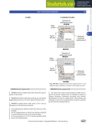 Direction of
earthquake forces
Direction of
earthquake forces
Required
horizontal
reinforcement
Edge
of wall
hw for
wall pier
w for wall pier
Wall pier
Edge
of wall
Wall pier
Required
horizontal
reinforcement
hw for
wall pier
w for wall pier
Fig. R18.10.8²5HTXLUHGKRUL]RQWDOUHLQIRUFHPHQWLQZDOO
VHJPHQWVDERYHDQGEHORZZDOOSLHUVDWWKHHGJHRIDZDOO
R18.10.9 Ductile coupled walls
The aspect ratio limits and development length require-
ments for ductile coupled walls are intended to induce an
energy dissipation mechanism associated with inelastic
GHIRUPDWLRQUHYHUVDORIFRXSOLQJEHDPV:DOOVWL൵QHVVDQG
VWUHQJWKDWHDFKHQGRIFRXSOLQJEHDPVVKRXOGEHVX൶FLHQW
to develop this intended behavior.
18.10.9 Ductile coupled walls
18.10.9.1 Ductile coupled walls shall satisfy the require-
ments of this section.
18.10.9.2 Individual walls shall satisfy hwcs/Ɛw• and the
applicable provisions of 18.10 for special structural walls.
18.10.9.3 Coupling beams shall satisfy 18.10.7 and (a)
through (c) in the direction considered.
(a) Coupling beams shall have Ɛn/h• at all levels of the
building.
E $OOFRXSOLQJEHDPVDWDÀRRUOHYHOVKDOOKDYHƐn/h”
in at least 90 percent of the levels of the building.
F 7KHUHTXLUHPHQWVRIVKDOOEHVDWLV¿HGDWERWK
ends of all coupling beams.
American Concrete Institute – Copyrighted © Material – www.concrete.org
PART 5: EARTHQUAKE RESISTANCE 335
CODE COMMENTARY
18
Seismic
Frs|uljkwhg#pdwhuldo#olfhqvhg#wr#Xqlyhuvlw|#ri#Wrurqwr#e|#Fodulydwh#Dqdo|wlfv#+XV,#OOF/#vxevfulswlrqv1whfkvwuhhw1frp/#grzqordghg#rq#534038064#49=3;=64#.3333#e|##Xqlyhuvlw|#ri#Wrurqwr#Xvhu1
#Qr#ixuwkhu#uhsurgxfwlrq#ru#glvwulexwlrq#lv#shuplwwhg1
 