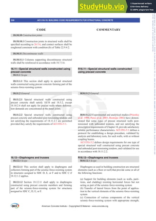 18.10.10 Construction joints
18.10.10.1 Construction joints in structural walls shall be
VSHFL¿HGDFFRUGLQJWR26.5.6, and contact surfaces shall be
roughened consistent with condition (b) of Table 22.9.4.2.
18.10.11 Discontinuous walls
18.10.11.1 Columns supporting discontinuous structural
walls shall be reinforced in accordance with 18.7.5.6.
18.11—Special structural walls constructed using
precast concrete
18.11.1 Scope
18.11.1.1 This section shall apply to special structural
walls constructed using precast concrete forming part of the
seismic-force-resisting system.
18.11.2 General
18.11.2.1 Special structural walls constructed using
precast concrete shall satisfy 18.10 and 18.5.2, except
18.10.2.4 shall not apply for precast walls where deforma-
tion demands are concentrated at the panel joints.
18.11.2.2 Special structural walls constructed using
precast concrete and unbonded post-tensioning tendons and
not satisfying the requirements of 18.11.2.1 are permitted
provided they satisfy the requirements of ACI ITG-5.1.
18.12—Diaphragms and trusses
18.12.1 Scope
18.12.1.1 This section shall apply to diaphragms and
collectors forming part of the seismic-force-resisting system
in structures assigned to SDC D, E, or F and to SDC C if
18.12.1.2 applies.
18.12.1.2 Section 18.12.11 shall apply to diaphragms
constructed using precast concrete members and forming
part of the seismic-force-resisting system for structures
assigned to SDC C, D, E, or F.
R18.11—Special structural walls constructed
using precast concrete
R18.11.2 General
R18.11.2.2 Experimental and analytical studies (Priestley
et al. 1999; Perez et al. 2003; Restrepo 2002) have demon-
strated that some types of precast structural walls post-
tensioned with unbonded tendons, and not satisfying the
prescriptive requirements of Chapter 18, provide satisfactory
seismic performance characteristics. ACI ITG-5.1GH¿QHVD
protocol for establishing a design procedure, validated by
analysis and laboratory tests, for such walls, with or without
coupling beams.
ACI ITG-5.2GH¿QHVGHVLJQUHTXLUHPHQWVIRURQHWSHRI
special structural wall constructed using precast concrete
and unbonded post-tensioning tendons, and validated for use
in accordance with 18.11.2.2.
R18.12—Diaphragms and trusses
R18.12.1 Scope
Diaphragms as used in building construction are structural
HOHPHQWV VXFKDVDÀRRURUURRI WKDWSURYLGHVRPHRUDOORI
the following functions:
(a) Support for building elements (such as walls, parti-
tions, and cladding) resisting horizontal forces but not
acting as part of the seismic-force-resisting system
(b) Transfer of lateral forces from the point of applica-
tion to the vertical elements of the seismic-force-resisting
system
(c) Connection of various components of the vertical
seismic-force-resisting system with appropriate strength,
American Concrete Institute – Copyrighted © Material – www.concrete.org
336 ACI 318-19: BUILDING CODE REQUIREMENTS FOR STRUCTURAL CONCRETE
CODE COMMENTARY
Frs|uljkwhg#pdwhuldo#olfhqvhg#wr#Xqlyhuvlw|#ri#Wrurqwr#e|#Fodulydwh#Dqdo|wlfv#+XV,#OOF/#vxevfulswlrqv1whfkvwuhhw1frp/#grzqordghg#rq#534038064#49=3;=64#.3333#e|##Xqlyhuvlw|#ri#Wrurqwr#Xvhu1
#Qr#ixuwkhu#uhsurgxfwlrq#ru#glvwulexwlrq#lv#shuplwwhg1
 