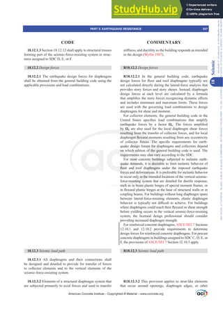 18.12.1.3 Section 18.12.12 shall apply to structural trusses
forming part of the seismic-force-resisting system in struc-
tures assigned to SDC D, E, or F.
18.12.2 Design forces
18.12.2.1 The earthquake design forces for diaphragms
shall be obtained from the general building code using the
applicable provisions and load combinations.
18.12.3 6HLVPLFORDGSDWK
18.12.3.1 All diaphragms and their connections shall
be designed and detailed to provide for transfer of forces
to collector elements and to the vertical elements of the
seismic-force-resisting system.
18.12.3.2 Elements of a structural diaphragm system that
are subjected primarily to axial forces and used to transfer
VWL൵QHVVDQGGXFWLOLWVRWKHEXLOGLQJUHVSRQGVDVLQWHQGHG
in the design (Wyllie 1987).
R18.12.2 Design forces
R18.12.2.1 In the general building code, earthquake
GHVLJQ IRUFHV IRU ÀRRU DQG URRI GLDSKUDJPV WSLFDOO DUH
not calculated directly during the lateral-force analysis that
provides story forces and story shears. Instead, diaphragm
design forces at each level are calculated by a formula
WKDWDPSOL¿HVWKHVWRUIRUFHVUHFRJQL]LQJGQDPLFH൵HFWV
and includes minimum and maximum limits. These forces
are used with the governing load combinations to design
diaphragms for shear and moment.
For collector elements, the general building code in the
8QLWHG 6WDWHV VSHFL¿HV ORDG FRPELQDWLRQV WKDW DPSOLI
earthquake forces by a factor ȍo 7KH IRUFHV DPSOL¿HG
by ȍo are also used for the local diaphragm shear forces
resulting from the transfer of collector forces, and for local
GLDSKUDJPÀH[XUDOPRPHQWVUHVXOWLQJIURPDQHFFHQWULFLW
RI FROOHFWRU IRUFHV 7KH VSHFL¿F UHTXLUHPHQWV IRU HDUWK-
quake design forces for diaphragms and collectors depend
on which edition of the general building code is used. The
requirements may also vary according to the SDC.
For most concrete buildings subjected to inelastic earth-
quake demands, it is desirable to limit inelastic behavior of
ÀRRU DQG URRI GLDSKUDJPV XQGHU WKH LPSRVHG HDUWKTXDNH
forces and deformations. It is preferable for inelastic behavior
to occur only in the intended locations of the vertical seismic-
force-resisting system that are detailed for ductile response,
such as in beam plastic hinges of special moment frames, or
LQÀH[XUDOSODVWLFKLQJHVDWWKHEDVHRIVWUXFWXUDOZDOOVRULQ
coupling beams. For buildings without long diaphragm spans
between lateral-force-resisting elements, elastic diaphragm
EHKDYLRU LV WSLFDOO QRW GL൶FXOW WR DFKLHYH )RU EXLOGLQJV
ZKHUHGLDSKUDJPVFRXOGUHDFKWKHLUÀH[XUDORUVKHDUVWUHQJWK
before yielding occurs in the vertical seismic-force-resisting
system, the licensed design professional should consider
providing increased diaphragm strength.
For reinforced concrete diaphragms, $6(6(, Sections
12.10.1 and 12.10.2 provide requirements to determine
design forces for reinforced concrete diaphragms. For precast
concrete diaphragms in buildings assigned to SDC C, D, E, or
F, the provisions of $6(6(, Section 12.10.3 apply.
R18.12.3 6HLVPLFORDGSDWK
R18.12.3.2 This provision applies to strut-like elements
that occur around openings, diaphragm edges, or other
American Concrete Institute – Copyrighted © Material – www.concrete.org
PART 5: EARTHQUAKE RESISTANCE 337
CODE COMMENTARY
18
Seismic
Frs|uljkwhg#pdwhuldo#olfhqvhg#wr#Xqlyhuvlw|#ri#Wrurqwr#e|#Fodulydwh#Dqdo|wlfv#+XV,#OOF/#vxevfulswlrqv1whfkvwuhhw1frp/#grzqordghg#rq#534038064#49=3;=64#.3333#e|##Xqlyhuvlw|#ri#Wrurqwr#Xvhu1
#Qr#ixuwkhu#uhsurgxfwlrq#ru#glvwulexwlrq#lv#shuplwwhg1
 