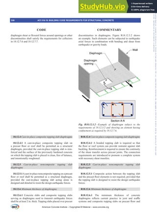 GLDSKUDJPVKHDURUÀH[XUDOIRUFHVDURXQGRSHQLQJVRURWKHU
discontinuities shall satisfy the requirements for collectors
in 18.12.7.6 and 18.12.7.7.
18.12.4 DVWLQSODFHFRPSRVLWHWRSSLQJVODEGLDSKUDJPV
18.12.4.1 A cast-in-place composite topping slab on
D SUHFDVW ÀRRU RU URRI VKDOO EH SHUPLWWHG DV D VWUXFWXUDO
diaphragm, provided the cast-in-place topping slab is rein-
forced and the surface of the previously hardened concrete
on which the topping slab is placed is clean, free of laitance,
and intentionally roughened.
18.12.5 DVWLQSODFH QRQFRPSRVLWH WRSSLQJ VODE
GLDSKUDJPV
18.12.5.1Acast-in-place noncomposite topping on a precast
ÀRRU RU URRI VKDOO EH SHUPLWWHG DV D VWUXFWXUDO GLDSKUDJP
provided the cast-in-place topping slab acting alone is
designed and detailed to resist the design earthquake forces.
18.12.6 0LQLPXPWKLFNQHVVRIGLDSKUDJPV
18.12.6.1 Concrete slabs and composite topping slabs
serving as diaphragms used to transmit earthquake forces
shall be at least 2 in. thick. Topping slabs placed over precast
discontinuities in diaphragms. Figure R18.12.3.2 shows
an example. Such elements can be subjected to earthquake
axial forces in combination with bending and shear from
earthquake or gravity loads.
A
A
Section A-A
Wall
Diaphragm
opening
Diaphragm
Fig. R18.12.3.2²([DPSOH RI GLDSKUDJP VXEMHFW WR WKH
UHTXLUHPHQWVRIDQGVKRZLQJDQHOHPHQWKDYLQJ
FRQ¿QHPHQWDVUHTXLUHGE
R18.12.4 DVWLQSODFHFRPSRVLWHWRSSLQJVODEGLDSKUDJPV
R18.12.4.1 A bonded topping slab is required so that
WKHÀRRURUURRIVVWHPFDQSURYLGHUHVWUDLQWDJDLQVWVODE
buckling. Reinforcement is required to ensure the continuity
of the shear transfer across precast joints. The connection
requirements are introduced to promote a complete system
with necessary shear transfers.
R18.12.5 DVWLQSODFH QRQFRPSRVLWH WRSSLQJ VODE
GLDSKUDJPV
R18.12.5.1 Composite action between the topping slab
DQGWKHSUHFDVWÀRRUHOHPHQWVLVQRWUHTXLUHGSURYLGHGWKDW
the topping slab is designed to resist the design earthquake
forces.
R18.12.6 0LQLPXPWKLFNQHVVRIGLDSKUDJPV
R18.12.6.1 The minimum thickness of concrete
GLDSKUDJPV UHÀHFWV FXUUHQW SUDFWLFH LQ MRLVW DQG ZD൷H
VVWHPVDQGFRPSRVLWHWRSSLQJVODEVRQSUHFDVWÀRRUDQG
American Concrete Institute – Copyrighted © Material – www.concrete.org
338 ACI 318-19: BUILDING CODE REQUIREMENTS FOR STRUCTURAL CONCRETE
CODE COMMENTARY
Frs|uljkwhg#pdwhuldo#olfhqvhg#wr#Xqlyhuvlw|#ri#Wrurqwr#e|#Fodulydwh#Dqdo|wlfv#+XV,#OOF/#vxevfulswlrqv1whfkvwuhhw1frp/#grzqordghg#rq#534038064#49=3;=64#.3333#e|##Xqlyhuvlw|#ri#Wrurqwr#Xvhu1
#Qr#ixuwkhu#uhsurgxfwlrq#ru#glvwulexwlrq#lv#shuplwwhg1
 