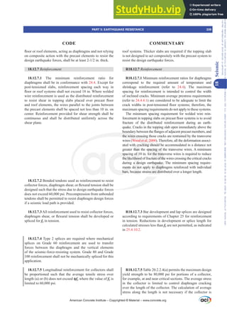 ÀRRURUURRIHOHPHQWVDFWLQJDVGLDSKUDJPVDQGQRWUHOLQJ
on composite action with the precast elements to resist the
GHVLJQHDUWKTXDNHIRUFHVVKDOOEHDWOHDVWLQWKLFN
18.12.7 5HLQIRUFHPHQW
18.12.7.1 The minimum reinforcement ratio for
diaphragms shall be in conformance with 24.4. Except for
post-tensioned slabs, reinforcement spacing each way in
ÀRRURUURRIVVWHPVVKDOOQRWH[FHHGLQ:KHUHZHOGHG
wire reinforcement is used as the distributed reinforcement
WR UHVLVW VKHDU LQ WRSSLQJ VODEV SODFHG RYHU SUHFDVW ÀRRU
and roof elements, the wires parallel to the joints between
the precast elements shall be spaced not less than 10 in. on
center. Reinforcement provided for shear strength shall be
continuous and shall be distributed uniformly across the
shear plane.
18.12.7.2 Bonded tendons used as reinforcement to resist
FROOHFWRUIRUFHVGLDSKUDJPVKHDURUÀH[XUDOWHQVLRQVKDOOEH
designed such that the stress due to design earthquake forces
does not exceed 60,000 psi. Precompression from unbonded
tendons shall be permitted to resist diaphragm design forces
if a seismic load path is provided.
18.12.7.3 All reinforcement used to resist collector forces,
GLDSKUDJPVKHDURUÀH[XUDOWHQVLRQVKDOOEHGHYHORSHGRU
spliced for fy in tension.
18.12.7.4 Type 2 splices are required where mechanical
splices on Grade 60 reinforcement are used to transfer
forces between the diaphragm and the vertical elements
of the seismic-force-resisting system. Grade 80 and Grade
100 reinforcement shall not be mechanically spliced for this
application.
18.12.7.5 Longitudinal reinforcement for collectors shall
be proportioned such that the average tensile stress over
length (a) or (b) does not exceed ࢥfy where the value of fy is
limited to 60,000 psi.
roof systems. Thicker slabs are required if the topping slab
is not designed to act compositely with the precast system to
resist the design earthquake forces.
R18.12.7 5HLQIRUFHPHQW
R18.12.7.1 Minimum reinforcement ratios for diaphragms
correspond to the required amount of temperature and
shrinkage reinforcement (refer to 24.4). The maximum
spacing for reinforcement is intended to control the width
of inclined cracks. Minimum average prestress requirements
(refer to 24.4.4.1) are considered to be adequate to limit the
FUDFNZLGWKVLQSRVWWHQVLRQHGÀRRUVVWHPVWKHUHIRUHWKH
maximum spacing requirements do not apply to these systems.
The minimum spacing requirement for welded wire rein-
IRUFHPHQWLQWRSSLQJVODEVRQSUHFDVWÀRRUVVWHPVLVWRDYRLG
fracture of the distributed reinforcement during an earth-
quake. Cracks in the topping slab open immediately above the
ERXQGDUEHWZHHQWKHÀDQJHVRIDGMDFHQWSUHFDVWPHPEHUVDQG
the wires crossing those cracks are restrained by the transverse
wires (Wood et al. 2000). Therefore, all the deformation associ-
ated with cracking should be accommodated in a distance not
greater than the spacing of the transverse wires. A minimum
spacing of 10 in. for the transverse wires is required to reduce
the likelihood of fracture of the wires crossing the critical cracks
during a design earthquake. The minimum spacing require-
ments do not apply to diaphragms reinforced with individual
bars, because strains are distributed over a longer length.
R18.12.7.3 Bar development and lap splices are designed
according to requirements of Chapter 25 for reinforcement
in tension. Reductions in development or splice length for
calculated stresses less than fy are not permitted, as indicated
in 25.4.10.2.
R18.12.7.5 Table 20.2.2.4(a) permits the maximum design
yield strength to be 80,000 psi for portions of a collector,
for example, at and near critical sections. The average stress
in the collector is limited to control diaphragm cracking
over the length of the collector. The calculation of average
stress along the length is not necessary if the collector is
American Concrete Institute – Copyrighted © Material – www.concrete.org
PART 5: EARTHQUAKE RESISTANCE 339
CODE COMMENTARY
18
Seismic
Frs|uljkwhg#pdwhuldo#olfhqvhg#wr#Xqlyhuvlw|#ri#Wrurqwr#e|#Fodulydwh#Dqdo|wlfv#+XV,#OOF/#vxevfulswlrqv1whfkvwuhhw1frp/#grzqordghg#rq#534038064#49=3;=64#.3333#e|##Xqlyhuvlw|#ri#Wrurqwr#Xvhu1
#Qr#ixuwkhu#uhsurgxfwlrq#ru#glvwulexwlrq#lv#shuplwwhg1
 
