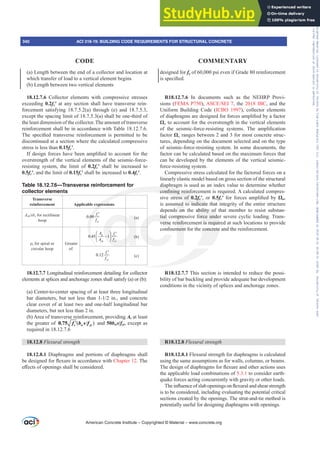 (a) Length between the end of a collector and location at
which transfer of load to a vertical element begins
(b) Length between two vertical elements
18.12.7.6 Collector elements with compressive stresses
exceeding 0.2fcƍ at any section shall have transverse rein-
forcement satisfying 18.7.5.2(a) through (e) and 18.7.5.3,
except the spacing limit of 18.7.5.3(a) shall be one-third of
the least dimension of the collector. The amount of transverse
reinforcement shall be in accordance with Table 18.12.7.6.
7KH VSHFL¿HG WUDQVYHUVH UHLQIRUFHPHQW LV SHUPLWWHG WR EH
discontinued at a section where the calculated compressive
stress is less than 0.15fcƍ.
,IGHVLJQIRUFHVKDYHEHHQDPSOL¿HGWRDFFRXQWIRUWKH
overstrength of the vertical elements of the seismic-force-
resisting system, the limit of 0.2fcƍ shall be increased to
0.5fcƍ, and the limit of 0.15fcƍ shall be increased to 0.4fcƍ.
Table 18.12.7.6—Transverse reinforcement for
collector elements
Transverse
reinforcement Applicable expressions
Ashsbc for rectilinear
hoop
0.09
yt
c
f
f ′
(a)
ȡs for spiral or
circular hoop
Greater
of:
0.45 1
g
ch yt
c
A
A f
f
⎛ ⎞
−
′
⎜ ⎟
⎝ ⎠
(b)
0.12
yt
c
f
f ′
(c)
18.12.7.7 Longitudinal reinforcement detailing for collector
elements at splices and anchorage zones shall satisfy (a) or (b):
(a) Center-to-center spacing of at least three longitudinal
EDU GLDPHWHUV EXW QRW OHVV WKDQ  LQ DQG FRQFUHWH
clear cover of at least two and one-half longitudinal bar
diameters, but not less than 2 in.
(b) Area of transverse reinforcement, providing Av at least
the greater of 
′
0.75 c w yt
f b s f and 50bws/fyt, except as
required in 18.12.7.6
18.12.8 )OH[XUDOVWUHQJWK
18.12.8.1 Diaphragms and portions of diaphragms shall
EHGHVLJQHGIRUÀH[XUHLQDFFRUGDQFHZLWKChapter 12. The
H൵HFWVRIRSHQLQJVVKDOOEHFRQVLGHUHG
designed for fy of 60,000 psi even if Grade 80 reinforcement
LVVSHFL¿HG
R18.12.7.6 In documents such as the NEHRP Provi-
sions (FEMA P750), $6(6(,, the 2018 IBC, and the
Uniform Building Code (ICBO 1997), collector elements
RIGLDSKUDJPVDUHGHVLJQHGIRUIRUFHVDPSOL¿HGEDIDFWRU
ȍo to account for the overstrength in the vertical elements
RI WKH VHLVPLFIRUFHUHVLVWLQJ VVWHPV 7KH DPSOL¿FDWLRQ
factor ȍo ranges between 2 and 3 for most concrete struc-
tures, depending on the document selected and on the type
of seismic-force-resisting system. In some documents, the
factor can be calculated based on the maximum forces that
can be developed by the elements of the vertical seismic-
force-resisting system.
Compressive stress calculated for the factored forces on a
linearly elastic model based on gross section of the structural
diaphragm is used as an index value to determine whether
FRQ¿QLQJUHLQIRUFHPHQWLVUHTXLUHG$FDOFXODWHGFRPSUHV-
sive stress of 0.2fcƍ, or 0.5fcƍ IRU IRUFHV DPSOL¿HG E ȍo,
is assumed to indicate that integrity of the entire structure
depends on the ability of that member to resist substan-
tial compressive force under severe cyclic loading. Trans-
verse reinforcement is required at such locations to provide
FRQ¿QHPHQWIRUWKHFRQFUHWHDQGWKHUHLQIRUFHPHQW
R18.12.7.7 This sect