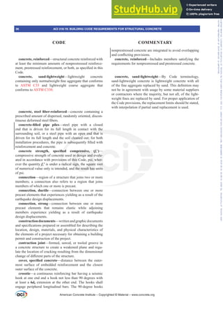 concrete, reinforced—structural concrete reinforced with
at least the minimum amounts of nonprestressed reinforce-
PHQWSUHVWUHVVHGUHLQIRUFHPHQWRUERWKDVVSHFL¿HGLQWKLV
Code.
concrete, sand-lightweight—lightweight concrete
FRQWDLQLQJRQOQRUPDOZHLJKW¿QHDJJUHJDWHWKDWFRQIRUPV
to ASTM C33 and lightweight coarse aggregate that
conforms to ASTM C330.
FRQFUHWH VWHHO ¿EHUUHLQIRUFHG—concrete containing a
prescribed amount of dispersed, randomly oriented, discon-
WLQXRXVGHIRUPHGVWHHO¿EHUV
FRQFUHWH¿OOHG SLSH SLOHV—steel pipe with a closed
end that is driven for its full length in contact with the
surrounding soil, or a steel pipe with an open end that is
driven for its full length and the soil cleaned out; for both
LQVWDOODWLRQSURFHGXUHVWKHSLSHLVVXEVHTXHQWO¿OOHGZLWK
reinforcement and concrete.
FRQFUHWH VWUHQJWK VSHFL¿HG FRPSUHVVLYH fcƍ)—
compressive strength of concrete used in design and evalu-
ated in accordance with provisions of this Code, psi; wher-
ever the quantity fcƍ is under a radical sign, the square root
of numerical value only is intended, and the result has units
of psi.
connection—region of a structure that joins two or more
members; a connection also refers to a region that joins
members of which one or more is precast.
connection, ductile—connection between one or more
precast elements that experiences yielding as a result of the
earthquake design displacements.
connection, strong—connection between one or more
precast elements that remains elastic while adjoining
members experience yielding as a result of earthquake
design displacements.
constructiondocuments—writtenandgraphicdocuments
DQGVSHFL¿FDWLRQVSUHSDUHGRUDVVHPEOHGIRUGHVFULELQJWKH
location, design, materials, and physical characteristics of
the elements of a project necessary for obtaining a building
permit and construction of the project.
contraction joint—formed, sawed, or tooled groove in
a concrete structure to create a weakened plane and regu-
late the location of cracking resulting from the dimensional
FKDQJHRIGL൵HUHQWSDUWVRIWKHVWUXFWXUH
FRYHU VSHFL¿HG FRQFUHWH—distance between the outer-
most surface of embedded reinforcement and the closest
outer surface of the concrete.
crosstie—a continuous reinforcing bar having a seismic
hook at one end and a hook not less than 90 degrees with
at least a 6db extension at the other end. The hooks shall
engage peripheral longitudinal bars. The 90-degree hooks
nonprestressed concrete are integrated to avoid overlapping
DQGFRQÀLFWLQJSURYLVLRQV
concrete, reinforced—Includes members satisfying the
requirements for nonprestressed and prestressed concrete.
concrete, sand-lightweight—By Code terminology,
sand-lightweight concrete is lightweight concrete with all
RIWKH¿QHDJJUHJDWHUHSODFHGEVDQG7KLVGH¿QLWLRQPD
not be in agreement with usage by some material suppliers
or contractors where the majority, but not all, of the light-
ZHLJKW¿QHVDUHUHSODFHGEVDQG)RUSURSHUDSSOLFDWLRQRI
the Code provisions, the replacement limits should be stated,
with interpolation if partial sand replacement is used.
American Concrete Institute – Copyrighted © Material – www.concrete.org
ith the
open end that is
cleaned o
VXEVH
¿HG
ete
io
ra
ded
PSUHVVLYH f
in design and e
this Code, psi; w
sign, the square
d the result has
—
alu-
her-
oot
its
36 ACI 318-19: BUILDING CODE REQUIREMENTS FOR STRUCTURAL CONCRETE
CODE COMMENTARY
Frs|uljkwhg#pdwhuldo#olfhqvhg#wr#Xqlyhuvlw|#ri#Wrurqwr#e|#Fodulydwh#Dqdo|wlfv#+XV,#OOF/#vxevfulswlrqv1whfkvwuhhw1frp/#grzqordghg#rq#534038064#49=3;=64#.3333#e|##Xqlyhuvlw|#ri#Wrurqwr#Xvhu1
#Qr#ixuwkhu#uhsurgxfwlrq#ru#glvwulexwlrq#lv#shuplwwhg1
 