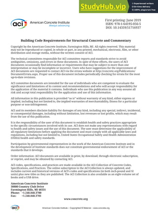 First printing: June 2019
ISBN: 978-1-64195-056-5
DOI: 10.14359/51716937
Building Code Requirements for Structural Concrete and Commentary
Copyright by the American Concrete Institute, Farmington Hills, MI. All rights reserved. This material
may not be reproduced or copied, in whole or part, in any printed, mechanical, electronic, film, or other
distribution and storage media, without the written consent of ACI.
The technical committees responsible for ACI committee reports and standards strive to avoid
ambiguities, omissions, and errors in these documents. In spite of these efforts, the users of ACI
documents occasionally find information or requirements that may be subject to more than one
interpretation or may be incomplete or incorrect. Users who have suggestions for the improvement of
ACI documents are requested to contact ACI via the errata website at http://concrete.org/Publications/
DocumentErrata.aspx. Proper use of this document includes periodically checking for errata for the most
up-to-date revisions.
ACI committee documents are intended for the use of individuals who are competent to evaluate the
significance and limitations of its content and recommendations and who will accept responsibility for
the application of the material it contains. Individuals who use this publication in any way assume all
risk and accept total responsibility for the application and use of this information.
All information in this publication is provided “as is” without warranty of any kind, either express or
implied, including but not limited to, the implied warranties of merchantability, fitness for a particular
purpose or non-infringement.
ACI and its members disclaim liability for damages of any kind, including any special, indirect, incidental,
or consequential damages, including without limitation, lost revenues or lost profits, which may result
from the use of this publication.
It is the responsibility of the user of this document to establish health and safety practices appropriate
to the specific circumstances involved with its use. ACI does not make any representations with regard
to health and safety issues and the use of this document. The user must determine the applicability of
all regulatory limitations before applying the document and must comply with all applicable laws and
regulations, including but not limited to, United States Occupational Safety and Health Administration
(OSHA) health and safety standards.
Participation by governmental representatives in the work of the American Concrete Institute and in
the development of Institute standards does not constitute governmental endorsement of ACI or the
standards that it develops.
Order information: ACI documents are available in print, by download, through electronic subscription,
or reprint, and may be obtained by contacting ACI.
ACI codes, specifications, and practices are made available in the ACI Collection of Concrete Codes,
Specifications, and Practices. The online subscription to the ACI Collection is always updated, and
includes current and historical versions of ACI’s codes and specifications (in both inch-pound and SI
units) plus new titles as they are published. The ACI Collection is also available as an eight-volume set of
books and a USB drive.
American Concrete Institute
38800 Country Club Drive
Farmington Hills, MI 48331
Phone: +1.248.848.3700
Fax: +1.248.848.3701
www.concrete.org
American Concrete Institute – Copyrighted © Material – www.concrete.org
 