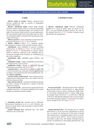 H൵HFWLYH GHSWK RI VHFWLRQ—distance measured from
H[WUHPH FRPSUHVVLRQ ¿EHU WR FHQWURLG RI ORQJLWXGLQDO
tension reinforcement.
H൵HFWLYH HPEHGPHQW GHSWK—overall depth through
which the anchor transfers force to or from the surrounding
FRQFUHWHH൵HFWLYHHPEHGPHQWGHSWKZLOOQRUPDOOEHWKH
depth of the concrete failure surface in tension applications;
IRUFDVWLQKHDGHGDQFKRUEROWVDQGKHDGHGVWXGVWKHH൵HF-
tive embedment depth is measured from the bearing contact
surface of the head.
H൵HFWLYHSUHVWUHVV—stress remaining in prestressed rein-
forcement after losses in 20.3.2.6 have occurred.
H൵HFWLYH VWL൵QHVV²VWL൵QHVV RI D VWUXFWXUDO PHPEHU
DFFRXQWLQJIRUFUDFNLQJFUHHSDQGRWKHUQRQOLQHDUH൵HFWV
embedments—items embedded in concrete, excluding
UHLQIRUFHPHQW DV GH¿QHG LQ Chapter 20 and anchors as
GH¿QHG LQ Chapter 17. Reinforcement or anchors welded,
bolted or otherwise connected to the embedded item to
develop the strength of the assembly, are considered to be
part of the embedment.
embedments, pipe—embedded pipes, conduits, and
sleeves.
embedment length—length of embedded reinforcement
provided beyond a critical section.
equilibrium density—density of lightweight concrete
determined in accordance with ASTM C567.
expansion sleeve—outer part of an expansion anchor that
is forced outward by the center part, either by applied torque
or impact, to bear against the sides of the predrilled hole. See
also anchor, expansion.
extreme tension reinforcement—layer of prestressed or
nonprestressed reinforcement that is the farthest from the
H[WUHPHFRPSUHVVLRQ¿EHU
¿QLWHHOHPHQWDQDOVLV—a numerical modeling technique
in which a structure is divided into a number of discrete
elements for analysis.
¿YHSHUFHQWIUDFWLOH—statistical term meaning 90 percent
FRQ¿GHQFHWKDWWKHUHLVSHUFHQWSUREDELOLWRIWKHDFWXDO
strength exceeding the nominal strength.
foundation seismic ties—HOHPHQWV XVHG WR VX൶FLHQWO
interconnect foundations to act as a unit. Elements may
consist of grade beams, slabs-on-ground, or beams within a
slab-on-ground.
headed deformed bars—deformed bars with heads
attached at one or both ends.
H൵HFWLYH HPEHGPHQW GHSWK—(൵HFWLYH HPEHGPHQW
depths for a variety of anchor types are shown in Fig.
R2.1. For post-installed mechanical anchors, the value hef
is obtained from the ACI 355.2 product evaluation report
provided by the manufacturer.
¿YHSHUFHQWIUDFWLOH²7KHGHWHUPLQDWLRQRIWKHFRH൶FLHQW
K05 associated with the 5 percent fractile, x – K05ss depends
on the number of tests, n, used to calculate the sample mean,
x , and sample standard deviation, ss. Values of K05 range,
for example, from 1.645 for n ’, to 2.010 for n = 40, and
2.568 for n = 10:LWKWKLVGH¿QLWLRQRIWKHSHUFHQWIUDFWLOH
the nominal strength in Chapter 17 is the same as the charac-
teristic strength in ACI 355.2 and ACI 355.4.
headed deformed bars—The bearing area of a headed
deformed bar is, for the most part, perpendicular to the bar
axis. In contrast, the bearing area of the head of headed
stud reinforcement is a nonplanar spatial surface of revolu-
tion, as shown in Fig. R20.4.1. The two types of reinforce-
PHQWGL൵HULQRWKHUZDV7KHVKDQNVRIKHDGHGVWXGVDUH
smooth, not deformed as with headed deformed bars. The
American Concrete Institute – Copyrighted © Material – www.concrete.org
he
d to be
ipes, co
f em
on.
ity
A
o
art
f
ightweight con
C56
xpansion ancho
er by applied to
d ill
rete
that
ue
38 ACI 318-19: BUILDING CODE REQUIREMENTS FOR STRUCTURAL CONCRETE
CODE COMMENTARY
Frs|uljkwhg#pdwhuldo#olfhqvhg#wr#Xqlyhuvlw|#ri#Wrurqwr#e|#Fodulydwh#Dqdo|wlfv#+XV,#OOF/#vxevfulswlrqv1whfkvwuhhw1frp/#grzqordghg#rq#534038064#49=3;=64#.3333#e|##Xqlyhuvlw|#ri#Wrurqwr#Xvhu1
#Qr#ixuwkhu#uhsurgxfwlrq#ru#glvwulexwlrq#lv#shuplwwhg1
 