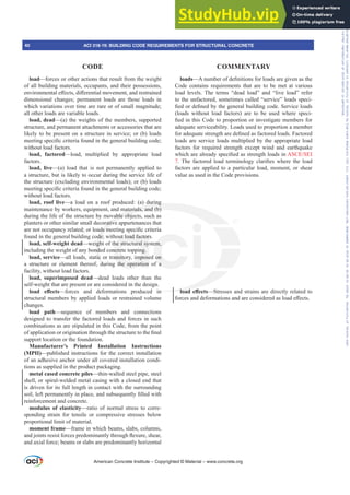 load—forces or other actions that result from the weight
of all building materials, occupants, and their possessions,
HQYLURQPHQWDOH൵HFWVGL൵HUHQWLDOPRYHPHQWDQGUHVWUDLQHG
dimensional changes; permanent loads are those loads in
which variations over time are rare or of small magnitude;
all other loads are variable loads.
load, dead—(a) the weights of the members, supported
structure, and permanent attachments or accessories that are
likely to be present on a structure in service; or (b) loads
PHHWLQJVSHFL¿FFULWHULDIRXQGLQWKHJHQHUDOEXLOGLQJFRGH
without load factors.
load, factored—load, multiplied by appropriate load
factors.
load, live—(a) load that is not permanently applied to
a structure, but is likely to occur during the service life of
the structure (excluding environmental loads); or (b) loads
PHHWLQJVSHFL¿FFULWHULDIRXQGLQWKHJHQHUDOEXLOGLQJFRGH
without load factors.
load, roof live—a load on a roof produced: (a) during
maintenance by workers, equipment, and materials, and (b)
during the life of the structure by movable objects, such as
planters or other similar small decorative appurtenances that
DUHQRWRFFXSDQFUHODWHGRUORDGVPHHWLQJVSHFL¿FFULWHULD
found in the general building code; without load factors.
load, self-weight dead—weight of the structural system,
including the weight of any bonded concrete topping.
load, service—all loads, static or transitory, imposed on
a structure or element thereof, during the operation of a
facility, without load factors.
load, superimposed dead—dead loads other than the
self-weight that are present or are considered in the design.
ORDG H൵HFWV—forces and deformations produced in
structural members by applied loads or restrained volume
changes.
load path—sequence of members and connections
designed to transfer the factored loads and forces in such
combinations as are stipulated in this Code, from the point
RIDSSOLFDWLRQRURULJLQDWLRQWKURXJKWKHVWUXFWXUHWRWKH¿QDO
support location or the foundation.
Manufacturer’s Printed Installation Instructions
(MPII)—published instructions for the correct installation
of an adhesive anchor under all covered installation condi-
tions as supplied in the product packaging.
metal cased concrete piles—thin-walled steel pipe, steel
shell, or spiral-welded metal casing with a closed end that
is driven for its full length in contact with the surrounding
VRLOOHIWSHUPDQHQWOLQSODFHDQGVXEVHTXHQWO¿OOHGZLWK
reinforcement and concrete.
modulus of elasticity—ratio of normal stress to corre-
sponding strain for tensile or compressive stresses below
proportional limit of material.
moment frame—frame in which beams, slabs, columns,
DQGMRLQWVUHVLVWIRUFHVSUHGRPLQDQWOWKURXJKÀH[XUHVKHDU
and axial force; beams or slabs are predominantly horizontal
loads²$QXPEHURIGH¿QLWLRQVIRUORDGVDUHJLYHQDVWKH
Code contains requirements that are to be met at various
load levels. The terms “dead load” and “live load” refer
to the unfactored, sometimes called “service” loads speci-
¿HGRUGH¿QHGEWKHJHQHUDOEXLOGLQJFRGH6HUYLFHORDGV
(loads without load factors) are to be used where speci-
¿HGLQWKLVRGHWRSURSRUWLRQRULQYHVWLJDWHPHPEHUVIRU
adequate serviceability. Loads used to proportion a member
IRUDGHTXDWHVWUHQJWKDUHGH¿QHGDVIDFWRUHGORDGV)DFWRUHG
loads are service loads multiplied by the appropriate load
factors for required strength except wind and earthquake
ZKLFKDUHDOUHDGVSHFL¿HGDVVWUHQJWKORDGVLQ$6(6(,
77KH IDFWRUHG ORDG WHUPLQRORJ FODUL¿HV ZKHUH WKH ORDG
factors are applied to a particular load, moment, or shear
value as used in the Code provisions.
ORDGH൵HFWV—Stresses and strains are directly related to
IRUFHVDQGGHIRUPDWLRQVDQGDUHFRQVLGHUHGDVORDGH൵HFWV
American Concrete Institute – Copyrighted © Material – www.concrete.org
in ORDG
during
materials, and (b)
vable obj
rative
GVP
de;
igh
nd
ic
du
out load factor
he structural sy
ncrete topping.
ansitory, impose
the operation
em,
on
a
40 ACI 318-19: BUILDING CODE REQUIREMENTS FOR STRUCTURAL CONCRETE
CODE COMMENTARY
Frs|uljkwhg#pdwhuldo#olfhqvhg#wr#Xqlyhuvlw|#ri#Wrurqwr#e|#Fodulydwh#Dqdo|wlfv#+XV,#OOF/#vxevfulswlrqv1whfkvwuhhw1frp/#grzqordghg#rq#534038064#49=3;=64#.3333#e|##Xqlyhuvlw|#ri#Wrurqwr#Xvhu1
#Qr#ixuwkhu#uhsurgxfwlrq#ru#glvwulexwlrq#lv#shuplwwhg1
 